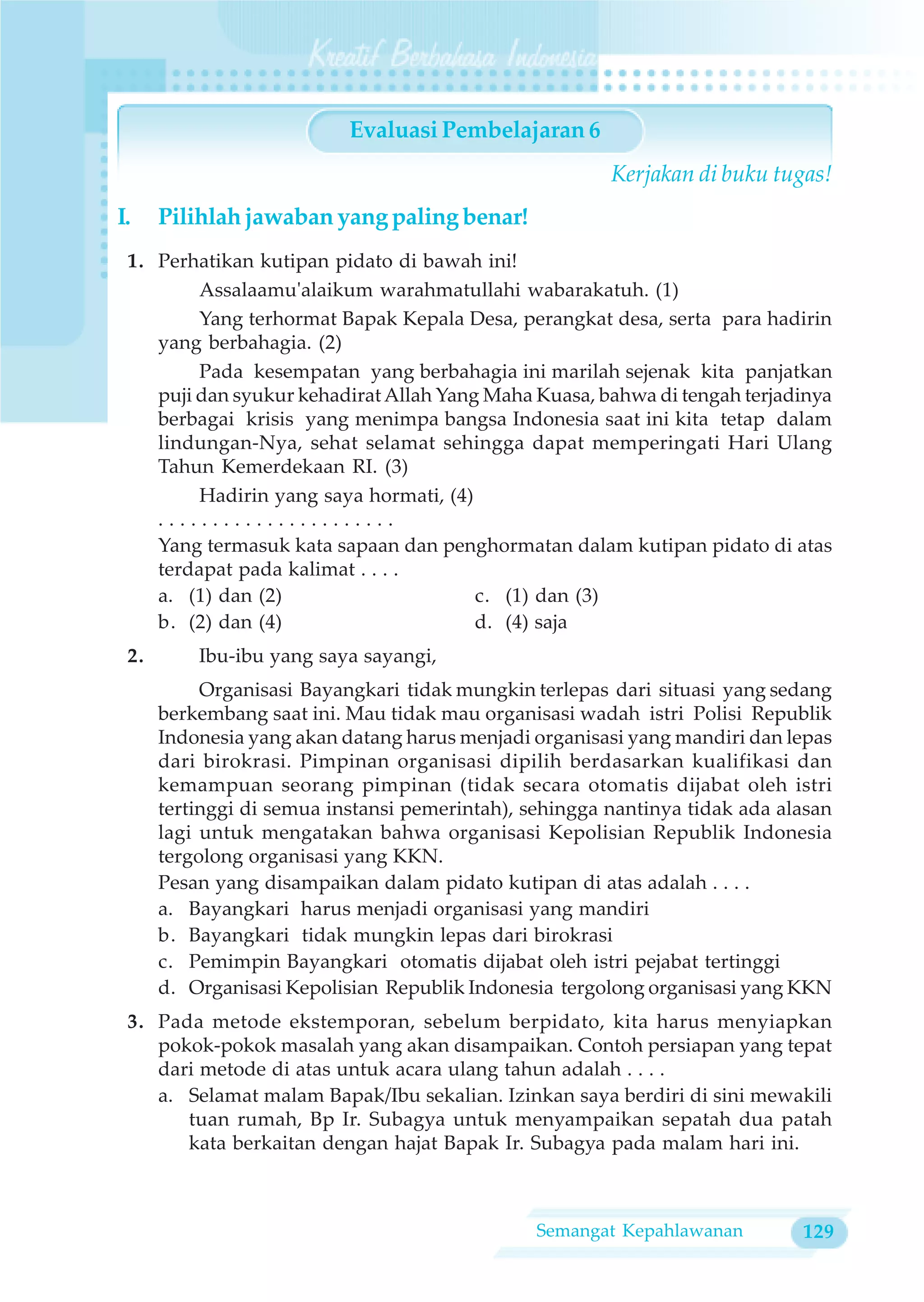Evaluasi Pembelajaran 6
                                                        Kerjakan di buku tugas!
I.    Pilihlah jawaban yang paling benar!
 1. Perhatikan kutipan pidato di bawah ini!
         Assalaamu'alaikum warahmatullahi wabarakatuh. (1)
         Yang terhormat Bapak Kepala Desa, perangkat desa, serta para hadirin
    yang berbahagia. (2)
         Pada kesempatan yang berbahagia ini marilah sejenak kita panjatkan
    puji dan syukur kehadirat Allah Yang Maha Kuasa, bahwa di tengah terjadinya
    berbagai krisis yang menimpa bangsa Indonesia saat ini kita tetap dalam
    lindungan-Nya, sehat selamat sehingga dapat memperingati Hari Ulang
    Tahun Kemerdekaan RI. (3)
         Hadirin yang saya hormati, (4)
    ......................
    Yang termasuk kata sapaan dan penghormatan dalam kutipan pidato di atas
    terdapat pada kalimat . . . .
    a. (1) dan (2)                      c. (1) dan (3)
    b. (2) dan (4)                      d. (4) saja
 2.       Ibu-ibu yang saya sayangi,
           Organisasi Bayangkari tidak mungkin terlepas dari situasi yang sedang
      berkembang saat ini. Mau tidak mau organisasi wadah istri Polisi Republik
      Indonesia yang akan datang harus menjadi organisasi yang mandiri dan lepas
      dari birokrasi. Pimpinan organisasi dipilih berdasarkan kualifikasi dan
      kemampuan seorang pimpinan (tidak secara otomatis dijabat oleh istri
      tertinggi di semua instansi pemerintah), sehingga nantinya tidak ada alasan
      lagi untuk mengatakan bahwa organisasi Kepolisian Republik Indonesia
      tergolong organisasi yang KKN.
      Pesan yang disampaikan dalam pidato kutipan di atas adalah . . . .
      a. Bayangkari harus menjadi organisasi yang mandiri
      b. Bayangkari tidak mungkin lepas dari birokrasi
      c. Pemimpin Bayangkari otomatis dijabat oleh istri pejabat tertinggi
      d. Organisasi Kepolisian Republik Indonesia tergolong organisasi yang KKN
 3. Pada metode ekstemporan, sebelum berpidato, kita harus menyiapkan
    pokok-pokok masalah yang akan disampaikan. Contoh persiapan yang tepat
    dari metode di atas untuk acara ulang tahun adalah . . . .
    a. Selamat malam Bapak/Ibu sekalian. Izinkan saya berdiri di sini mewakili
       tuan rumah, Bp Ir. Subagya untuk menyampaikan sepatah dua patah
       kata berkaitan dengan hajat Bapak Ir. Subagya pada malam hari ini.



                                                Semangat Kepahlawanan        129
 