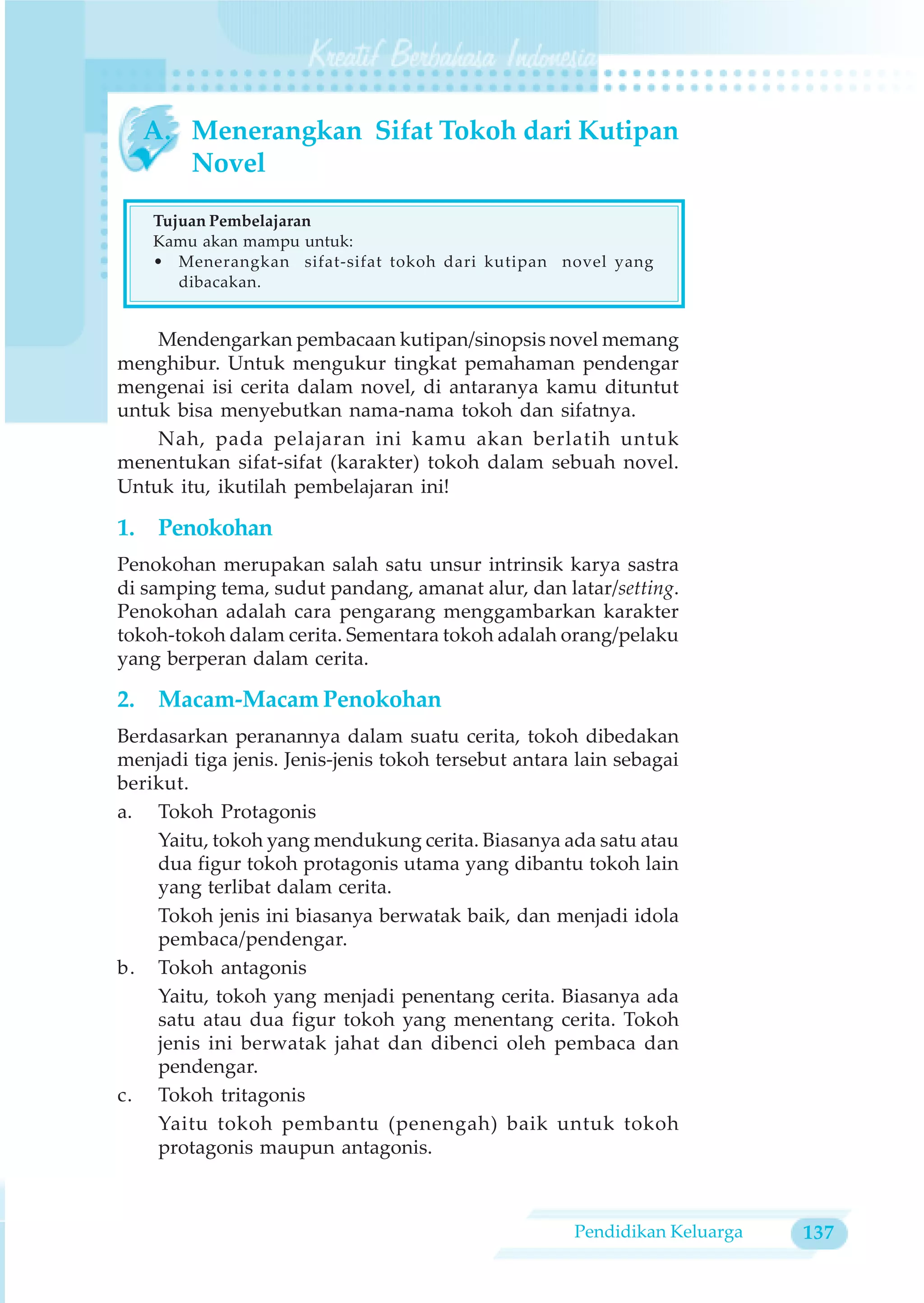 A. Menerangkan Sifat Tokoh dari Kutipan
     Novel

    Tujuan Pembelajaran
    Kamu akan mampu untuk:
    • Menerangkan sifat-sifat tokoh dari kutipan novel yang
       dibacakan.


    Mendengarkan pembacaan kutipan/sinopsis novel memang
menghibur. Untuk mengukur tingkat pemahaman pendengar
mengenai isi cerita dalam novel, di antaranya kamu dituntut
untuk bisa menyebutkan nama-nama tokoh dan sifatnya.
    Nah, pada pelajaran ini kamu akan berlatih untuk
menentukan sifat-sifat (karakter) tokoh dalam sebuah novel.
Untuk itu, ikutilah pembelajaran ini!

1. Penokohan
Penokohan merupakan salah satu unsur intrinsik karya sastra
di samping tema, sudut pandang, amanat alur, dan latar/setting.
Penokohan adalah cara pengarang menggambarkan karakter
tokoh-tokoh dalam cerita. Sementara tokoh adalah orang/pelaku
yang berperan dalam cerita.

2. Macam-Macam Penokohan
Berdasarkan peranannya dalam suatu cerita, tokoh dibedakan
menjadi tiga jenis. Jenis-jenis tokoh tersebut antara lain sebagai
berikut.
a. Tokoh Protagonis
    Yaitu, tokoh yang mendukung cerita. Biasanya ada satu atau
    dua figur tokoh protagonis utama yang dibantu tokoh lain
    yang terlibat dalam cerita.
    Tokoh jenis ini biasanya berwatak baik, dan menjadi idola
    pembaca/pendengar.
b. Tokoh antagonis
    Yaitu, tokoh yang menjadi penentang cerita. Biasanya ada
    satu atau dua figur tokoh yang menentang cerita. Tokoh
    jenis ini berwatak jahat dan dibenci oleh pembaca dan
    pendengar.
c. Tokoh tritagonis
    Yaitu tokoh pembantu (penengah) baik untuk tokoh
    protagonis maupun antagonis.



                                                     Pendidikan Keluarga   137
 