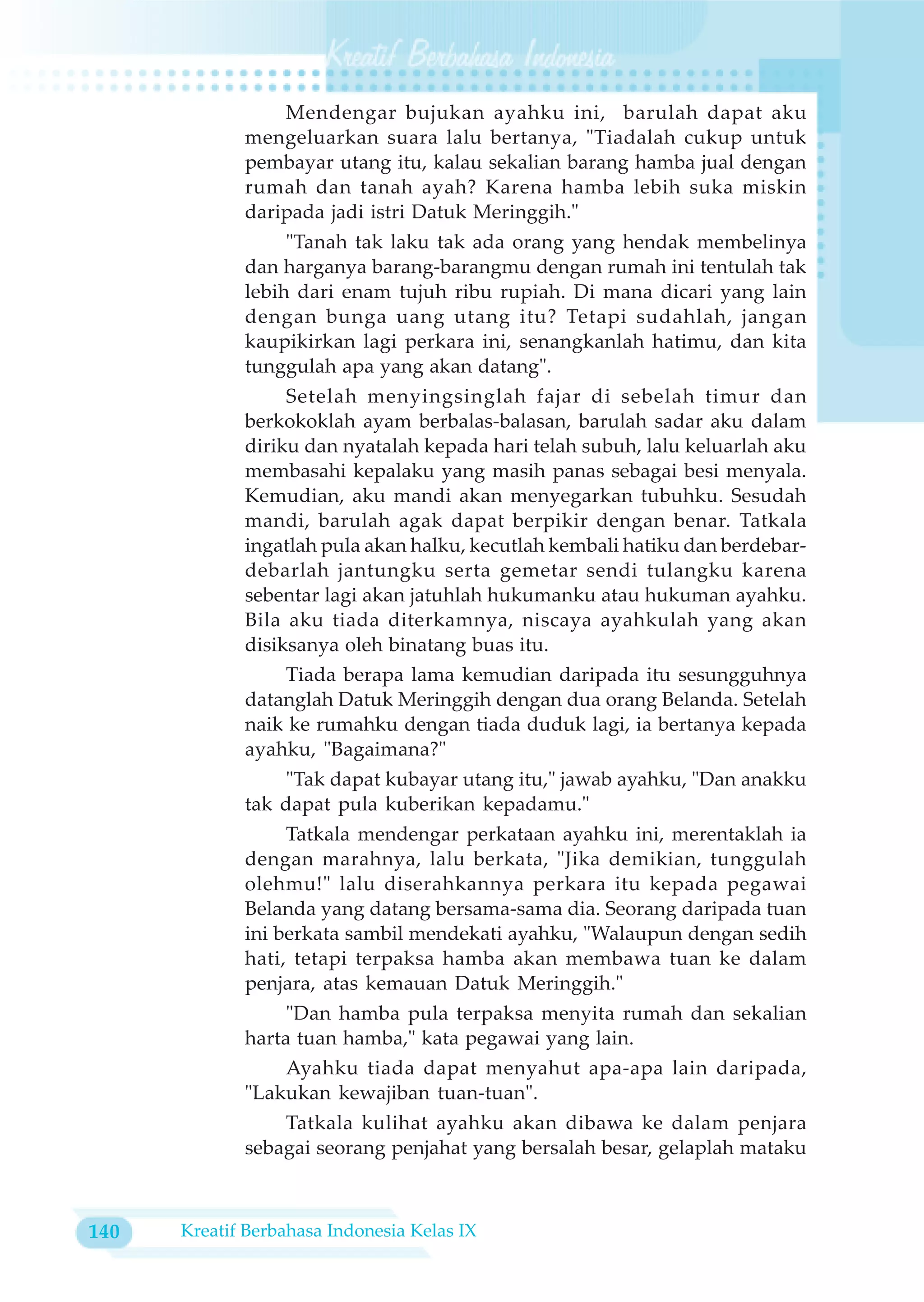 Mendengar bujukan ayahku ini, barulah dapat aku
             mengeluarkan suara lalu bertanya, "Tiadalah cukup untuk
             pembayar utang itu, kalau sekalian barang hamba jual dengan
             rumah dan tanah ayah? Karena hamba lebih suka miskin
             daripada jadi istri Datuk Meringgih."
                  "Tanah tak laku tak ada orang yang hendak membelinya
             dan harganya barang-barangmu dengan rumah ini tentulah tak
             lebih dari enam tujuh ribu rupiah. Di mana dicari yang lain
             dengan bunga uang utang itu? Tetapi sudahlah, jangan
             kaupikirkan lagi perkara ini, senangkanlah hatimu, dan kita
             tunggulah apa yang akan datang".
                  Setelah menyingsinglah fajar di sebelah timur dan
             berkokoklah ayam berbalas-balasan, barulah sadar aku dalam
             diriku dan nyatalah kepada hari telah subuh, lalu keluarlah aku
             membasahi kepalaku yang masih panas sebagai besi menyala.
             Kemudian, aku mandi akan menyegarkan tubuhku. Sesudah
             mandi, barulah agak dapat berpikir dengan benar. Tatkala
             ingatlah pula akan halku, kecutlah kembali hatiku dan berdebar-
             debarlah jantungku serta gemetar sendi tulangku karena
             sebentar lagi akan jatuhlah hukumanku atau hukuman ayahku.
             Bila aku tiada diterkamnya, niscaya ayahkulah yang akan
             disiksanya oleh binatang buas itu.
                 Tiada berapa lama kemudian daripada itu sesungguhnya
             datanglah Datuk Meringgih dengan dua orang Belanda. Setelah
             naik ke rumahku dengan tiada duduk lagi, ia bertanya kepada
             ayahku, "Bagaimana?"
                 "Tak dapat kubayar utang itu," jawab ayahku, "Dan anakku
             tak dapat pula kuberikan kepadamu."
                  Tatkala mendengar perkataan ayahku ini, merentaklah ia
             dengan marahnya, lalu berkata, "Jika demikian, tunggulah
             olehmu!" lalu diserahkannya perkara itu kepada pegawai
             Belanda yang datang bersama-sama dia. Seorang daripada tuan
             ini berkata sambil mendekati ayahku, "Walaupun dengan sedih
             hati, tetapi terpaksa hamba akan membawa tuan ke dalam
             penjara, atas kemauan Datuk Meringgih."
                  "Dan hamba pula terpaksa menyita rumah dan sekalian
             harta tuan hamba," kata pegawai yang lain.
                 Ayahku tiada dapat menyahut apa-apa lain daripada,
             "Lakukan kewajiban tuan-tuan".
                 Tatkala kulihat ayahku akan dibawa ke dalam penjara
             sebagai seorang penjahat yang bersalah besar, gelaplah mataku



140   Kreatif Berbahasa Indonesia Kelas IX
 