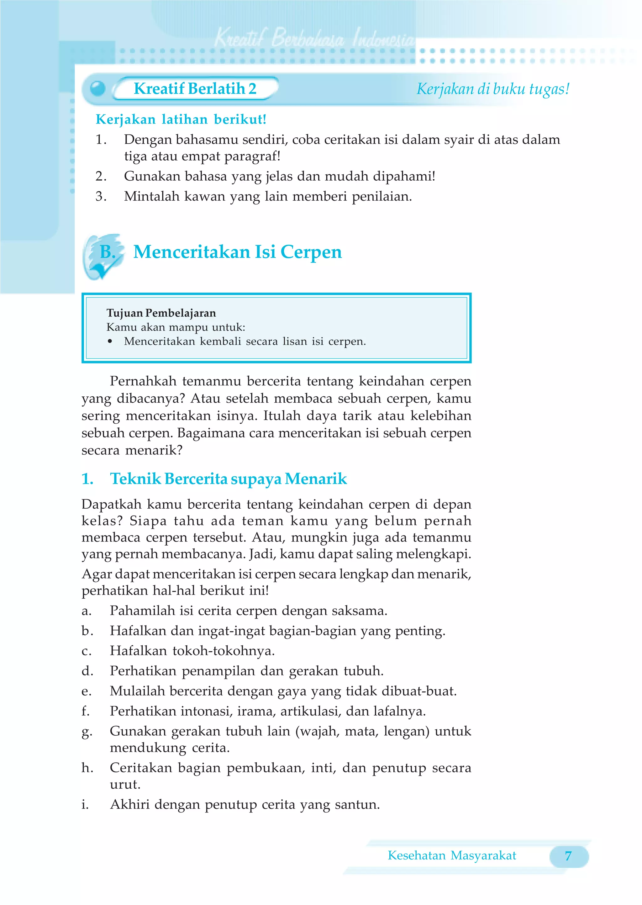 Kreatif Berlatih 2                               Kerjakan di buku tugas!
  Kerjakan latihan berikut!
  1. Dengan bahasamu sendiri, coba ceritakan isi dalam syair di atas dalam
      tiga atau empat paragraf!
  2. Gunakan bahasa yang jelas dan mudah dipahami!
  3. Mintalah kawan yang lain memberi penilaian.



  B. Menceritakan Isi Cerpen


   Tujuan Pembelajaran
   Kamu akan mampu untuk:
   • Menceritakan kembali secara lisan isi cerpen.


     Pernahkah temanmu bercerita tentang keindahan cerpen
yang dibacanya? Atau setelah membaca sebuah cerpen, kamu
sering menceritakan isinya. Itulah daya tarik atau kelebihan
sebuah cerpen. Bagaimana cara menceritakan isi sebuah cerpen
secara menarik?

1. Teknik Bercerita supaya Menarik
Dapatkah kamu bercerita tentang keindahan cerpen di depan
kelas? Siapa tahu ada teman kamu yang belum pernah
membaca cerpen tersebut. Atau, mungkin juga ada temanmu
yang pernah membacanya. Jadi, kamu dapat saling melengkapi.
Agar dapat menceritakan isi cerpen secara lengkap dan menarik,
perhatikan hal-hal berikut ini!
a. Pahamilah isi cerita cerpen dengan saksama.
b. Hafalkan dan ingat-ingat bagian-bagian yang penting.
c. Hafalkan tokoh-tokohnya.
d. Perhatikan penampilan dan gerakan tubuh.
e. Mulailah bercerita dengan gaya yang tidak dibuat-buat.
f. Perhatikan intonasi, irama, artikulasi, dan lafalnya.
g. Gunakan gerakan tubuh lain (wajah, mata, lengan) untuk
    mendukung cerita.
h. Ceritakan bagian pembukaan, inti, dan penutup secara
    urut.
i.  Akhiri dengan penutup cerita yang santun.


                                                     Kesehatan Masyarakat      7
 
