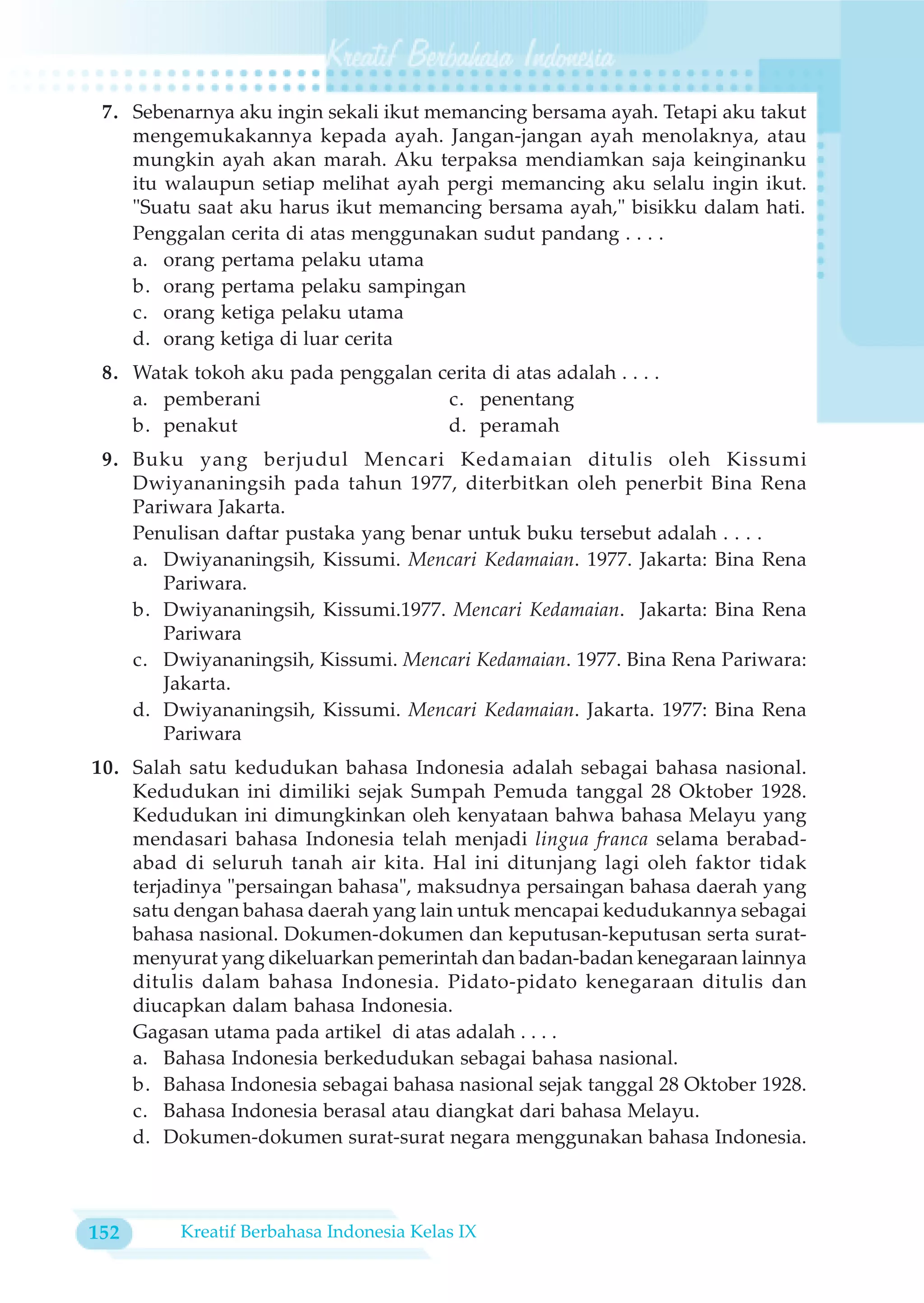 7. Sebenarnya aku ingin sekali ikut memancing bersama ayah. Tetapi aku takut
    mengemukakannya kepada ayah. Jangan-jangan ayah menolaknya, atau
    mungkin ayah akan marah. Aku terpaksa mendiamkan saja keinginanku
    itu walaupun setiap melihat ayah pergi memancing aku selalu ingin ikut.
    "Suatu saat aku harus ikut memancing bersama ayah," bisikku dalam hati.
    Penggalan cerita di atas menggunakan sudut pandang . . . .
    a. orang pertama pelaku utama
    b. orang pertama pelaku sampingan
    c. orang ketiga pelaku utama
    d. orang ketiga di luar cerita
 8. Watak tokoh aku pada penggalan cerita di atas adalah . . . .
    a. pemberani                    c. penentang
    b. penakut                      d. peramah
 9. Buku yang berjudul Mencari Kedamaian ditulis oleh Kissumi
    Dwiyananingsih pada tahun 1977, diterbitkan oleh penerbit Bina Rena
    Pariwara Jakarta.
    Penulisan daftar pustaka yang benar untuk buku tersebut adalah . . . .
    a. Dwiyananingsih, Kissumi. Mencari Kedamaian. 1977. Jakarta: Bina Rena
       Pariwara.
    b. Dwiyananingsih, Kissumi.1977. Mencari Kedamaian. Jakarta: Bina Rena
       Pariwara
    c. Dwiyananingsih, Kissumi. Mencari Kedamaian. 1977. Bina Rena Pariwara:
       Jakarta.
    d. Dwiyananingsih, Kissumi. Mencari Kedamaian. Jakarta. 1977: Bina Rena
       Pariwara
10. Salah satu kedudukan bahasa Indonesia adalah sebagai bahasa nasional.
    Kedudukan ini dimiliki sejak Sumpah Pemuda tanggal 28 Oktober 1928.
    Kedudukan ini dimungkinkan oleh kenyataan bahwa bahasa Melayu yang
    mendasari bahasa Indonesia telah menjadi lingua franca selama berabad-
    abad di seluruh tanah air kita. Hal ini ditunjang lagi oleh faktor tidak
    terjadinya "persaingan bahasa", maksudnya persaingan bahasa daerah yang
    satu dengan bahasa daerah yang lain untuk mencapai kedudukannya sebagai
    bahasa nasional. Dokumen-dokumen dan keputusan-keputusan serta surat-
    menyurat yang dikeluarkan pemerintah dan badan-badan kenegaraan lainnya
    ditulis dalam bahasa Indonesia. Pidato-pidato kenegaraan ditulis dan
    diucapkan dalam bahasa Indonesia.
    Gagasan utama pada artikel di atas adalah . . . .
    a. Bahasa Indonesia berkedudukan sebagai bahasa nasional.
    b. Bahasa Indonesia sebagai bahasa nasional sejak tanggal 28 Oktober 1928.
    c. Bahasa Indonesia berasal atau diangkat dari bahasa Melayu.
    d. Dokumen-dokumen surat-surat negara menggunakan bahasa Indonesia.



152      Kreatif Berbahasa Indonesia Kelas IX
 