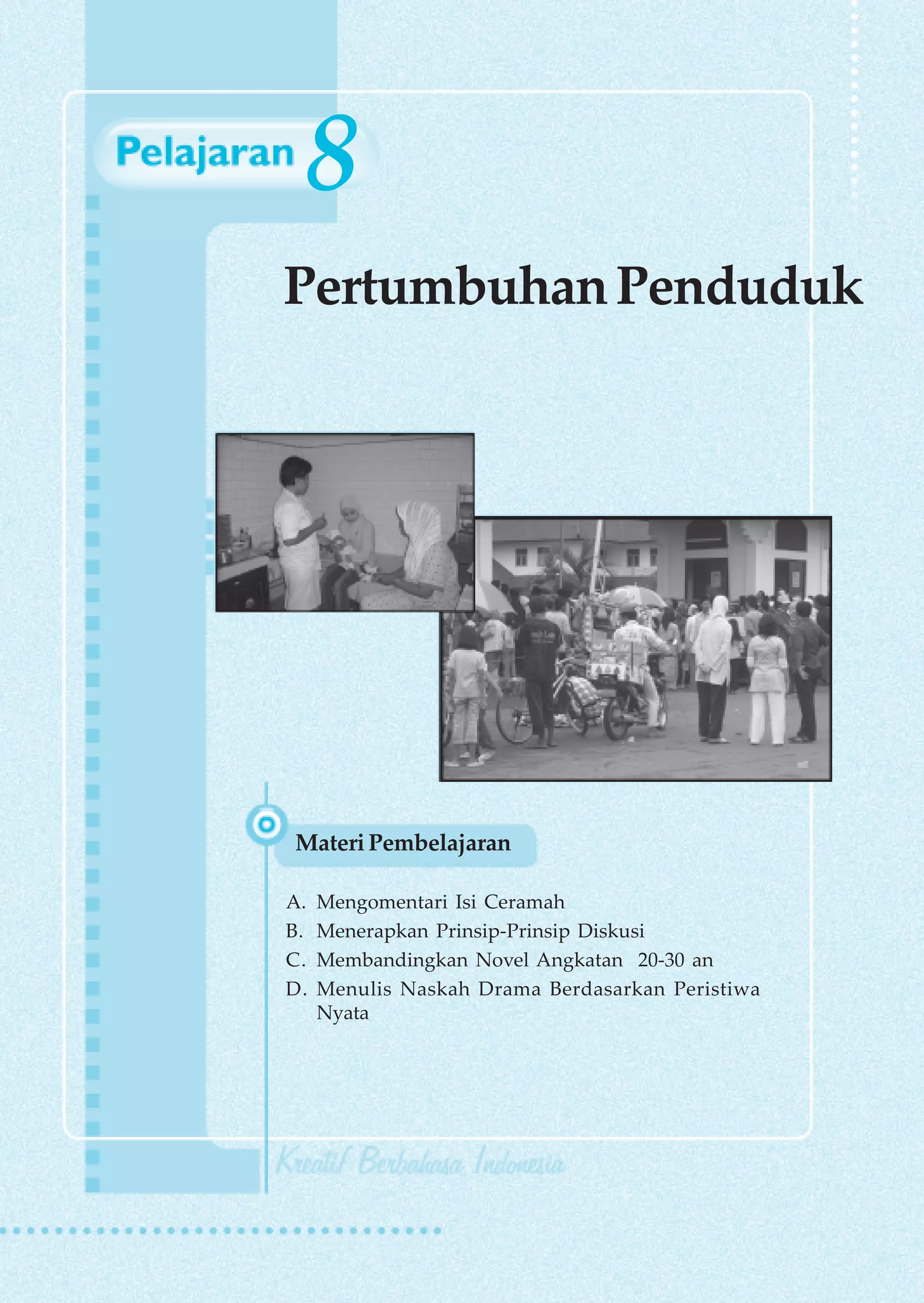 8
Pertumbuhan Penduduk




Materi Pembelajaran

A.   Mengomentari Isi Ceramah
B.   Menerapkan Prinsip-Prinsip Diskusi
C.   Membandingkan Novel Angkatan 20-30 an
D.   Menulis Naskah Drama Berdasarkan Peristiwa
     Nyata




                          Pertumbuhan Penduduk    155
 