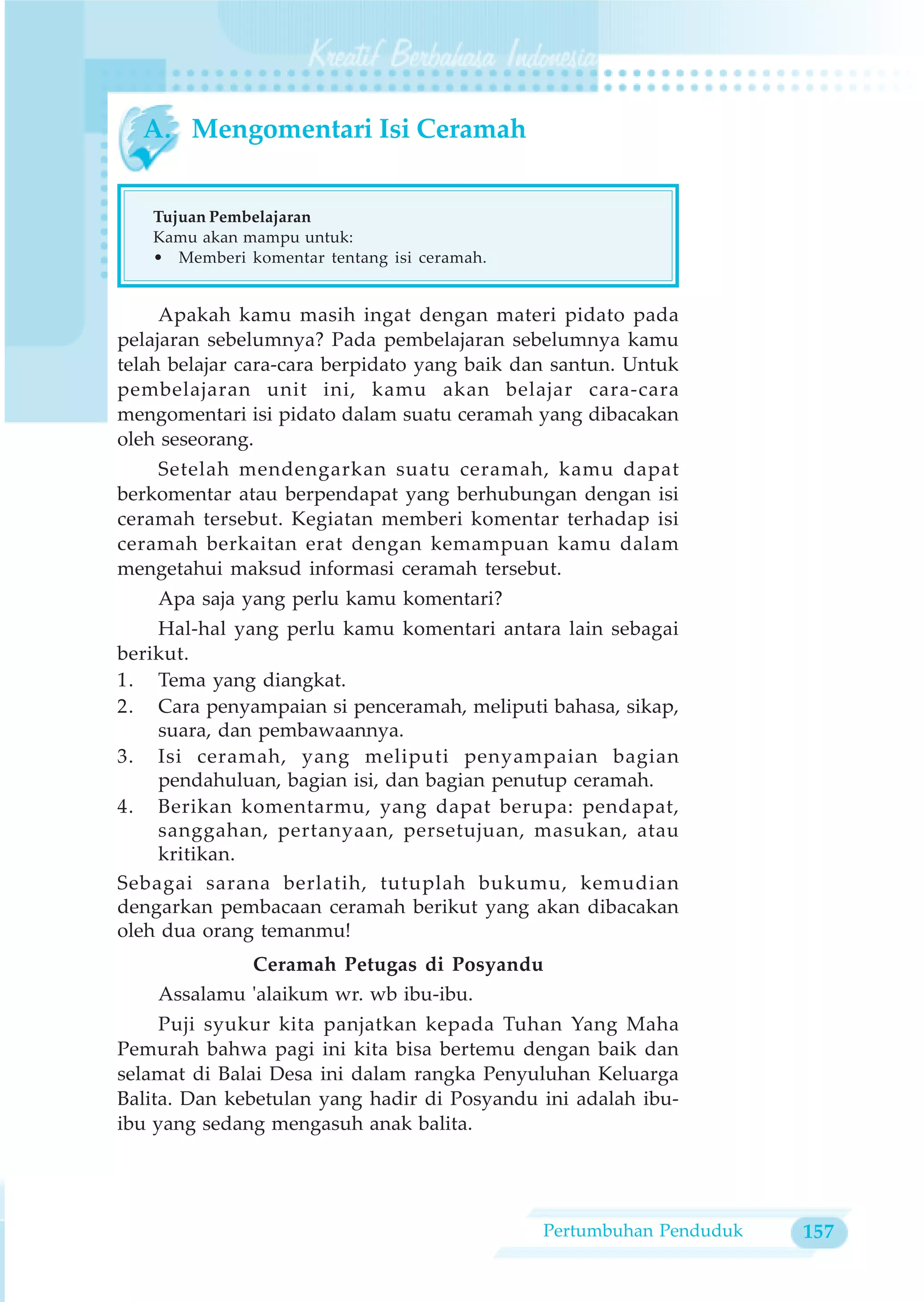 A. Mengomentari Isi Ceramah


   Tujuan Pembelajaran
   Kamu akan mampu untuk:
   • Memberi komentar tentang isi ceramah.


     Apakah kamu masih ingat dengan materi pidato pada
pelajaran sebelumnya? Pada pembelajaran sebelumnya kamu
telah belajar cara-cara berpidato yang baik dan santun. Untuk
pembelajaran unit ini, kamu akan belajar cara-cara
mengomentari isi pidato dalam suatu ceramah yang dibacakan
oleh seseorang.
    Setelah mendengarkan suatu ceramah, kamu dapat
berkomentar atau berpendapat yang berhubungan dengan isi
ceramah tersebut. Kegiatan memberi komentar terhadap isi
ceramah berkaitan erat dengan kemampuan kamu dalam
mengetahui maksud informasi ceramah tersebut.
    Apa saja yang perlu kamu komentari?
    Hal-hal yang perlu kamu komentari antara lain sebagai
berikut.
1. Tema yang diangkat.
2. Cara penyampaian si penceramah, meliputi bahasa, sikap,
    suara, dan pembawaannya.
3. Isi ceramah, yang meliputi penyampaian bagian
    pendahuluan, bagian isi, dan bagian penutup ceramah.
4. Berikan komentarmu, yang dapat berupa: pendapat,
    sanggahan, pertanyaan, persetujuan, masukan, atau
    kritikan.
Sebagai sarana berlatih, tutuplah bukumu, kemudian
dengarkan pembacaan ceramah berikut yang akan dibacakan
oleh dua orang temanmu!
             Ceramah Petugas di Posyandu
    Assalamu 'alaikum wr. wb ibu-ibu.
     Puji syukur kita panjatkan kepada Tuhan Yang Maha
Pemurah bahwa pagi ini kita bisa bertemu dengan baik dan
selamat di Balai Desa ini dalam rangka Penyuluhan Keluarga
Balita. Dan kebetulan yang hadir di Posyandu ini adalah ibu-
ibu yang sedang mengasuh anak balita.




                                              Pertumbuhan Penduduk   157
 