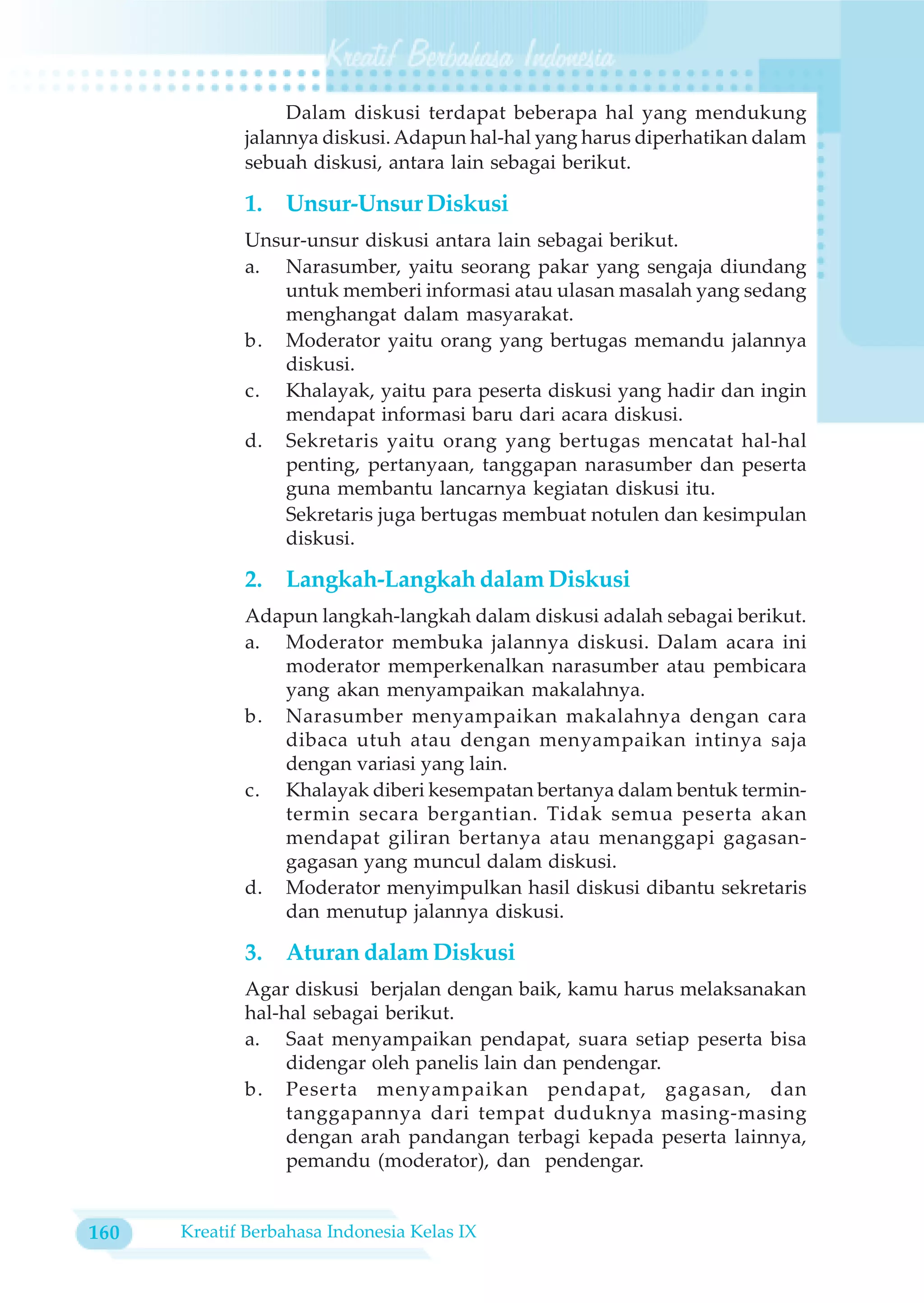 Dalam diskusi terdapat beberapa hal yang mendukung
             jalannya diskusi. Adapun hal-hal yang harus diperhatikan dalam
             sebuah diskusi, antara lain sebagai berikut.

             1.   Unsur-Unsur Diskusi
             Unsur-unsur diskusi antara lain sebagai berikut.
             a. Narasumber, yaitu seorang pakar yang sengaja diundang
                untuk memberi informasi atau ulasan masalah yang sedang
                menghangat dalam masyarakat.
             b. Moderator yaitu orang yang bertugas memandu jalannya
                diskusi.
             c. Khalayak, yaitu para peserta diskusi yang hadir dan ingin
                mendapat informasi baru dari acara diskusi.
             d. Sekretaris yaitu orang yang bertugas mencatat hal-hal
                penting, pertanyaan, tanggapan narasumber dan peserta
                guna membantu lancarnya kegiatan diskusi itu.
                Sekretaris juga bertugas membuat notulen dan kesimpulan
                diskusi.

             2.   Langkah-Langkah dalam Diskusi
             Adapun langkah-langkah dalam diskusi adalah sebagai berikut.
             a. Moderator membuka jalannya diskusi. Dalam acara ini
                moderator memperkenalkan narasumber atau pembicara
                yang akan menyampaikan makalahnya.
             b. Narasumber menyampaikan makalahnya dengan cara
                dibaca utuh atau dengan menyampaikan intinya saja
                dengan variasi yang lain.
             c. Khalayak diberi kesempatan bertanya dalam bentuk termin-
                termin secara bergantian. Tidak semua peserta akan
                mendapat giliran bertanya atau menanggapi gagasan-
                gagasan yang muncul dalam diskusi.
             d. Moderator menyimpulkan hasil diskusi dibantu sekretaris
                dan menutup jalannya diskusi.

             3.   Aturan dalam Diskusi
             Agar diskusi berjalan dengan baik, kamu harus melaksanakan
             hal-hal sebagai berikut.
             a. Saat menyampaikan pendapat, suara setiap peserta bisa
                  didengar oleh panelis lain dan pendengar.
             b. Peserta menyampaikan pendapat, gagasan, dan
                  tanggapannya dari tempat duduknya masing-masing
                  dengan arah pandangan terbagi kepada peserta lainnya,
                  pemandu (moderator), dan pendengar.


160   Kreatif Berbahasa Indonesia Kelas IX
 