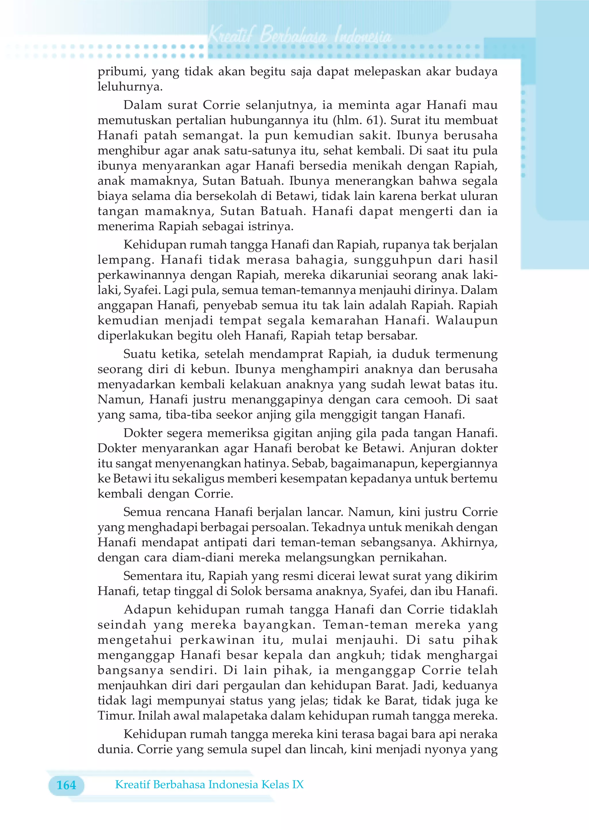 pribumi, yang tidak akan begitu saja dapat melepaskan akar budaya
      leluhurnya.
            Dalam surat Corrie selanjutnya, ia meminta agar Hanafi mau
      memutuskan pertalian hubungannya itu (hlm. 61). Surat itu membuat
      Hanafi patah semangat. la pun kemudian sakit. Ibunya berusaha
      menghibur agar anak satu-satunya itu, sehat kembali. Di saat itu pula
      ibunya menyarankan agar Hanafi bersedia menikah dengan Rapiah,
      anak mamaknya, Sutan Batuah. Ibunya menerangkan bahwa segala
      biaya selama dia bersekolah di Betawi, tidak lain karena berkat uluran
      tangan mamaknya, Sutan Batuah. Hanafi dapat mengerti dan ia
      menerima Rapiah sebagai istrinya.
            Kehidupan rumah tangga Hanafi dan Rapiah, rupanya tak berjalan
      lempang. Hanafi tidak merasa bahagia, sungguhpun dari hasil
      perkawinannya dengan Rapiah, mereka dikaruniai seorang anak laki-
      laki, Syafei. Lagi pula, semua teman-temannya menjauhi dirinya. Dalam
      anggapan Hanafi, penyebab semua itu tak lain adalah Rapiah. Rapiah
      kemudian menjadi tempat segala kemarahan Hanafi. Walaupun
      diperlakukan begitu oleh Hanafi, Rapiah tetap bersabar.
            Suatu ketika, setelah mendamprat Rapiah, ia duduk termenung
      seorang diri di kebun. Ibunya menghampiri anaknya dan berusaha
      menyadarkan kembali kelakuan anaknya yang sudah lewat batas itu.
      Namun, Hanafi justru menanggapinya dengan cara cemooh. Di saat
      yang sama, tiba-tiba seekor anjing gila menggigit tangan Hanafi.
            Dokter segera memeriksa gigitan anjing gila pada tangan Hanafi.
      Dokter menyarankan agar Hanafi berobat ke Betawi. Anjuran dokter
      itu sangat menyenangkan hatinya. Sebab, bagaimanapun, kepergiannya
      ke Betawi itu sekaligus memberi kesempatan kepadanya untuk bertemu
      kembali dengan Corrie.
            Semua rencana Hanafi berjalan lancar. Namun, kini justru Corrie
      yang menghadapi berbagai persoalan. Tekadnya untuk menikah dengan
      Hanafi mendapat antipati dari teman-teman sebangsanya. Akhirnya,
      dengan cara diam-diani mereka melangsungkan pernikahan.
            Sementara itu, Rapiah yang resmi dicerai lewat surat yang dikirim
      Hanafi, tetap tinggal di Solok bersama anaknya, Syafei, dan ibu Hanafi.
            Adapun kehidupan rumah tangga Hanafi dan Corrie tidaklah
      seindah yang mereka bayangkan. Teman-teman mereka yang
      mengetahui perkawinan itu, mulai menjauhi. Di satu pihak
      menganggap Hanafi besar kepala dan angkuh; tidak menghargai
      bangsanya sendiri. Di lain pihak, ia menganggap Corrie telah
      menjauhkan diri dari pergaulan dan kehidupan Barat. Jadi, keduanya
      tidak lagi mempunyai status yang jelas; tidak ke Barat, tidak juga ke
      Timur. Inilah awal malapetaka dalam kehidupan rumah tangga mereka.
            Kehidupan rumah tangga mereka kini terasa bagai bara api neraka
      dunia. Corrie yang semula supel dan lincah, kini menjadi nyonya yang

164      Kreatif Berbahasa Indonesia Kelas IX
 