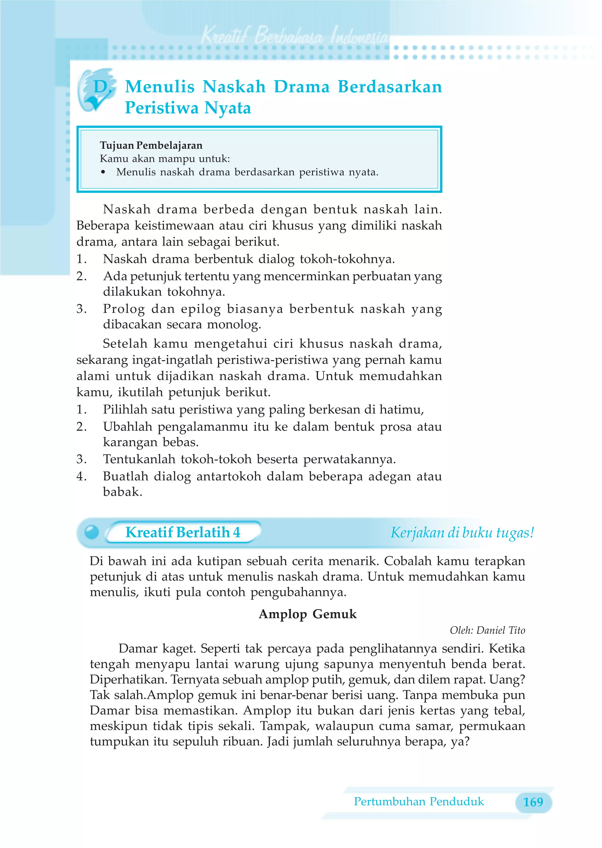 D. Menulis Naskah Drama Berdasarkan
     Peristiwa Nyata

   Tujuan Pembelajaran
   Kamu akan mampu untuk:
   • Menulis naskah drama berdasarkan peristiwa nyata.


    Naskah drama berbeda dengan bentuk naskah lain.
Beberapa keistimewaan atau ciri khusus yang dimiliki naskah
drama, antara lain sebagai berikut.
1. Naskah drama berbentuk dialog tokoh-tokohnya.
2. Ada petunjuk tertentu yang mencerminkan perbuatan yang
    dilakukan tokohnya.
3. Prolog dan epilog biasanya berbentuk naskah yang
    dibacakan secara monolog.
    Setelah kamu mengetahui ciri khusus naskah drama,
sekarang ingat-ingatlah peristiwa-peristiwa yang pernah kamu
alami untuk dijadikan naskah drama. Untuk memudahkan
kamu, ikutilah petunjuk berikut.
1. Pilihlah satu peristiwa yang paling berkesan di hatimu,
2. Ubahlah pengalamanmu itu ke dalam bentuk prosa atau
    karangan bebas.
3. Tentukanlah tokoh-tokoh beserta perwatakannya.
4. Buatlah dialog antartokoh dalam beberapa adegan atau
    babak.


        Kreatif Berlatih 4                               Kerjakan di buku tugas!
  Di bawah ini ada kutipan sebuah cerita menarik. Cobalah kamu terapkan
  petunjuk di atas untuk menulis naskah drama. Untuk memudahkan kamu
  menulis, ikuti pula contoh pengubahannya.
                                Amplop Gemuk
                                                                  Oleh: Daniel Tito
       Damar kaget. Seperti tak percaya pada penglihatannya sendiri. Ketika
  tengah menyapu lantai warung ujung sapunya menyentuh benda berat.
  Diperhatikan. Ternyata sebuah amplop putih, gemuk, dan dilem rapat. Uang?
  Tak salah.Amplop gemuk ini benar-benar berisi uang. Tanpa membuka pun
  Damar bisa memastikan. Amplop itu bukan dari jenis kertas yang tebal,
  meskipun tidak tipis sekali. Tampak, walaupun cuma samar, permukaan
  tumpukan itu sepuluh ribuan. Jadi jumlah seluruhnya berapa, ya?



                                                 Pertumbuhan Penduduk             169
 