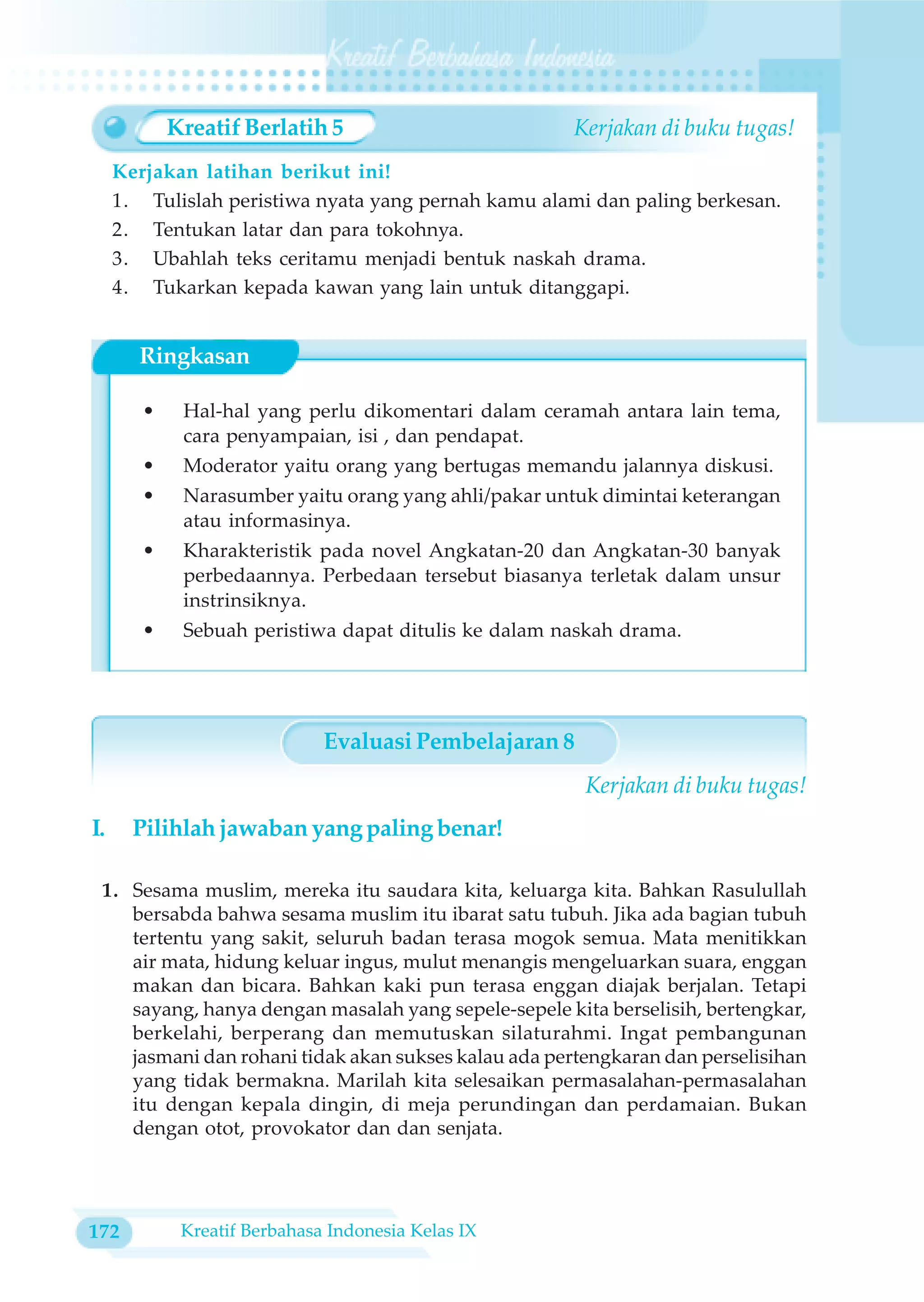 Kreatif Berlatih 5                        Kerjakan di buku tugas!
     Kerjakan latihan berikut ini!
     1. Tulislah peristiwa nyata yang pernah kamu alami dan paling berkesan.
     2. Tentukan latar dan para tokohnya.
     3. Ubahlah teks ceritamu menjadi bentuk naskah drama.
     4. Tukarkan kepada kawan yang lain untuk ditanggapi.


       Ringkasan

        •    Hal-hal yang perlu dikomentari dalam ceramah antara lain tema,
             cara penyampaian, isi , dan pendapat.
        •    Moderator yaitu orang yang bertugas memandu jalannya diskusi.
        •    Narasumber yaitu orang yang ahli/pakar untuk dimintai keterangan
             atau informasinya.
        •    Kharakteristik pada novel Angkatan-20 dan Angkatan-30 banyak
             perbedaannya. Perbedaan tersebut biasanya terletak dalam unsur
             instrinsiknya.
        •    Sebuah peristiwa dapat ditulis ke dalam naskah drama.




                              Evaluasi Pembelajaran 8
                                                        Kerjakan di buku tugas!
I.     Pilihlah jawaban yang paling benar!

 1. Sesama muslim, mereka itu saudara kita, keluarga kita. Bahkan Rasulullah
    bersabda bahwa sesama muslim itu ibarat satu tubuh. Jika ada bagian tubuh
    tertentu yang sakit, seluruh badan terasa mogok semua. Mata menitikkan
    air mata, hidung keluar ingus, mulut menangis mengeluarkan suara, enggan
    makan dan bicara. Bahkan kaki pun terasa enggan diajak berjalan. Tetapi
    sayang, hanya dengan masalah yang sepele-sepele kita berselisih, bertengkar,
    berkelahi, berperang dan memutuskan silaturahmi. Ingat pembangunan
    jasmani dan rohani tidak akan sukses kalau ada pertengkaran dan perselisihan
    yang tidak bermakna. Marilah kita selesaikan permasalahan-permasalahan
    itu dengan kepala dingin, di meja perundingan dan perdamaian. Bukan
    dengan otot, provokator dan dan senjata.




172          Kreatif Berbahasa Indonesia Kelas IX
 