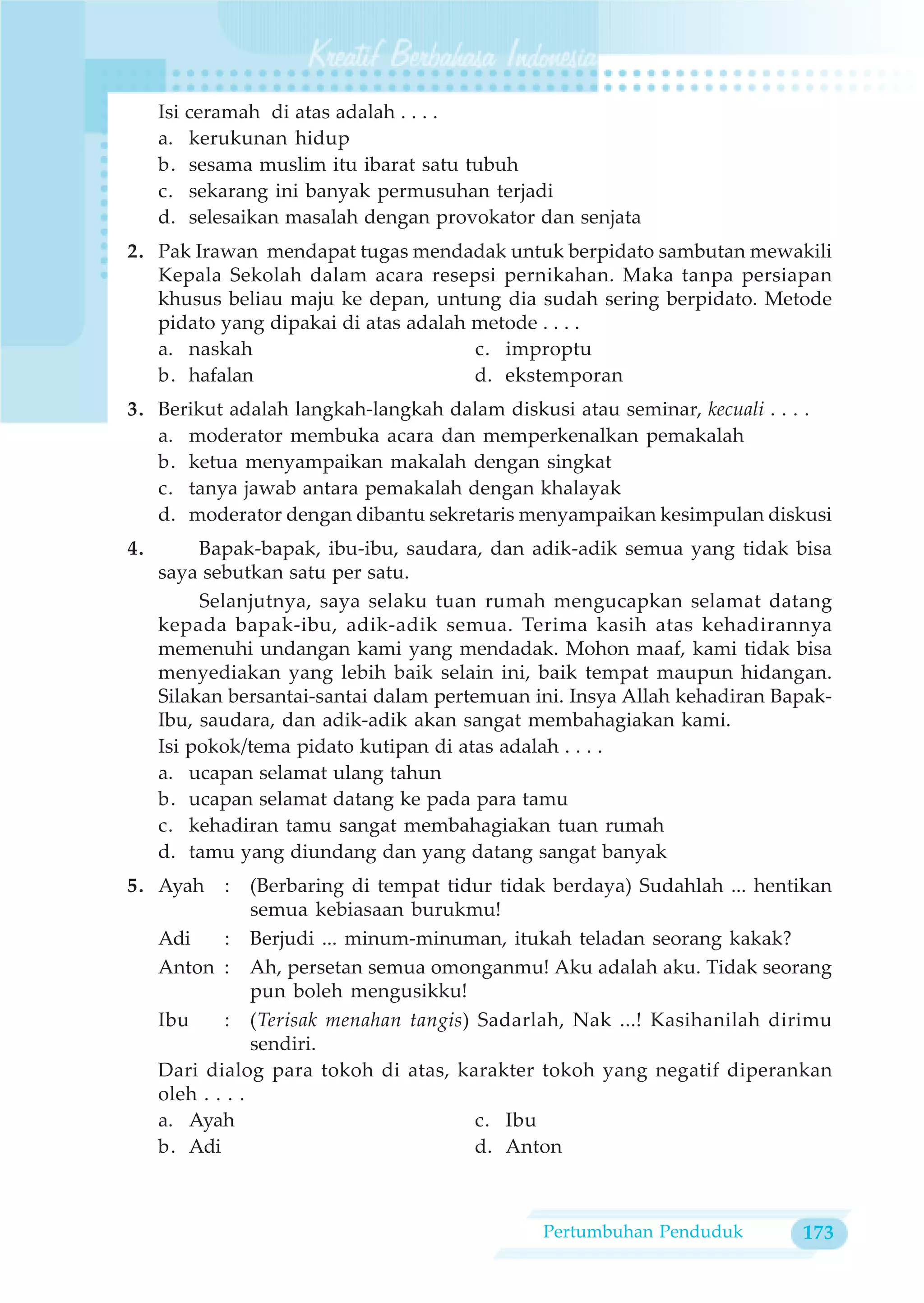 Isi ceramah di atas adalah . . . .
     a. kerukunan hidup
     b. sesama muslim itu ibarat satu tubuh
     c. sekarang ini banyak permusuhan terjadi
     d. selesaikan masalah dengan provokator dan senjata
2. Pak Irawan mendapat tugas mendadak untuk berpidato sambutan mewakili
   Kepala Sekolah dalam acara resepsi pernikahan. Maka tanpa persiapan
   khusus beliau maju ke depan, untung dia sudah sering berpidato. Metode
   pidato yang dipakai di atas adalah metode . . . .
   a. naskah                          c. improptu
   b. hafalan                         d. ekstemporan
3. Berikut adalah langkah-langkah dalam diskusi atau seminar, kecuali . . . .
   a. moderator membuka acara dan memperkenalkan pemakalah
   b. ketua menyampaikan makalah dengan singkat
   c. tanya jawab antara pemakalah dengan khalayak
   d. moderator dengan dibantu sekretaris menyampaikan kesimpulan diskusi
4.        Bapak-bapak, ibu-ibu, saudara, dan adik-adik semua yang tidak bisa
     saya sebutkan satu per satu.
          Selanjutnya, saya selaku tuan rumah mengucapkan selamat datang
     kepada bapak-ibu, adik-adik semua. Terima kasih atas kehadirannya
     memenuhi undangan kami yang mendadak. Mohon maaf, kami tidak bisa
     menyediakan yang lebih baik selain ini, baik tempat maupun hidangan.
     Silakan bersantai-santai dalam pertemuan ini. Insya Allah kehadiran Bapak-
     Ibu, saudara, dan adik-adik akan sangat membahagiakan kami.
     Isi pokok/tema pidato kutipan di atas adalah . . . .
     a. ucapan selamat ulang tahun
     b. ucapan selamat datang ke pada para tamu
     c. kehadiran tamu sangat membahagiakan tuan rumah
     d. tamu yang diundang dan yang datang sangat banyak
5. Ayah     :     (Berbaring di tempat tidur tidak berdaya) Sudahlah ... hentikan
                  semua kebiasaan burukmu!
     Adi      : Berjudi ... minum-minuman, itukah teladan seorang kakak?
     Anton : Ah, persetan semua omonganmu! Aku adalah aku. Tidak seorang
                  pun boleh mengusikku!
     Ibu      : (Terisak menahan tangis) Sadarlah, Nak ...! Kasihanilah dirimu
                  sendiri.
     Dari dialog para tokoh di atas, karakter tokoh yang negatif diperankan
     oleh . . . .
     a. Ayah                              c. Ibu
     b. Adi                               d. Anton



                                                Pertumbuhan Penduduk         173
 