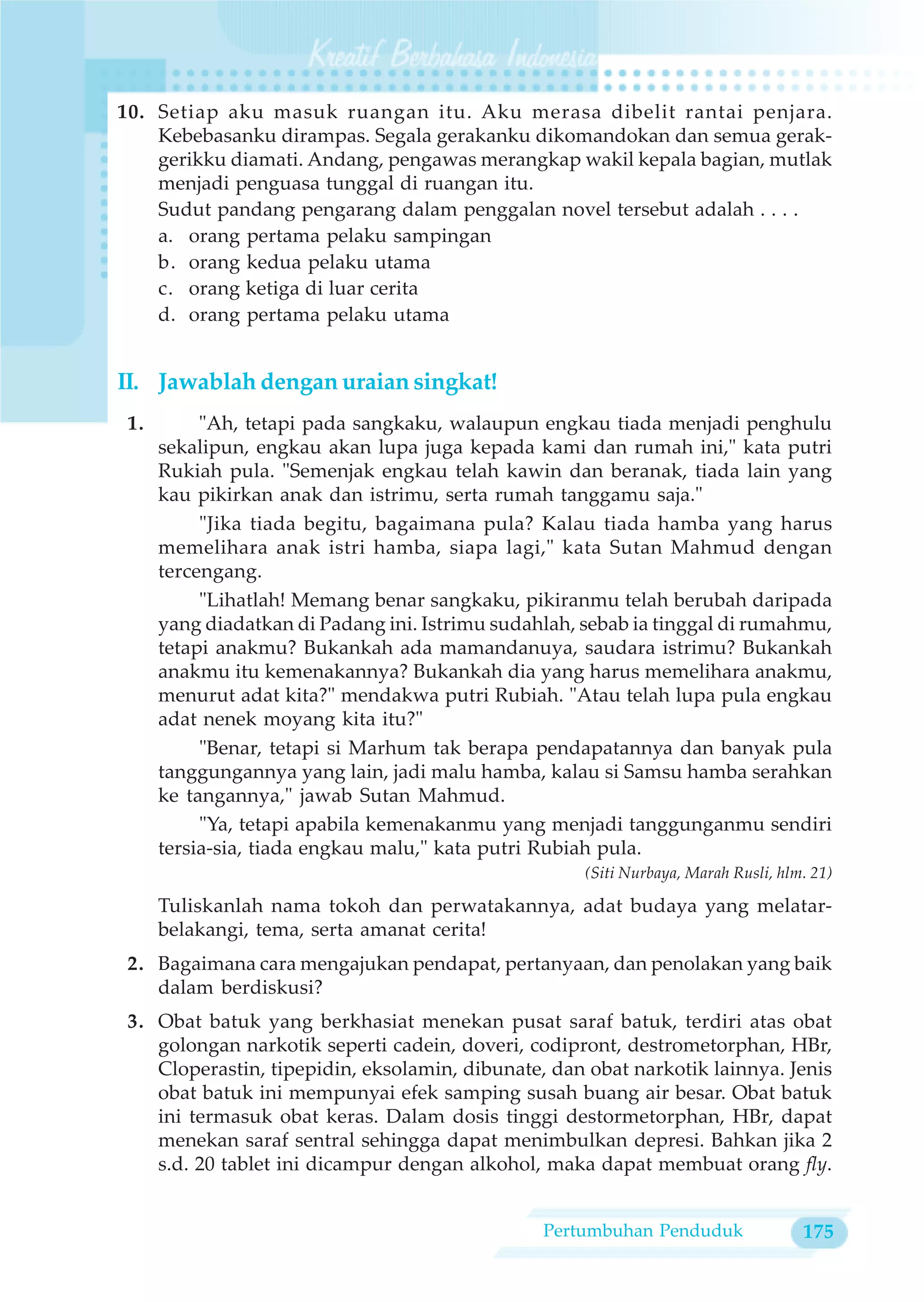 10. Setiap aku masuk ruangan itu. Aku merasa dibelit rantai penjara.
    Kebebasanku dirampas. Segala gerakanku dikomandokan dan semua gerak-
    gerikku diamati. Andang, pengawas merangkap wakil kepala bagian, mutlak
    menjadi penguasa tunggal di ruangan itu.
    Sudut pandang pengarang dalam penggalan novel tersebut adalah . . . .
    a. orang pertama pelaku sampingan
    b. orang kedua pelaku utama
    c. orang ketiga di luar cerita
    d. orang pertama pelaku utama


II. Jawablah dengan uraian singkat!
 1.        "Ah, tetapi pada sangkaku, walaupun engkau tiada menjadi penghulu
      sekalipun, engkau akan lupa juga kepada kami dan rumah ini," kata putri
      Rukiah pula. "Semenjak engkau telah kawin dan beranak, tiada lain yang
      kau pikirkan anak dan istrimu, serta rumah tanggamu saja."
           "Jika tiada begitu, bagaimana pula? Kalau tiada hamba yang harus
      memelihara anak istri hamba, siapa lagi," kata Sutan Mahmud dengan
      tercengang.
           "Lihatlah! Memang benar sangkaku, pikiranmu telah berubah daripada
      yang diadatkan di Padang ini. Istrimu sudahlah, sebab ia tinggal di rumahmu,
      tetapi anakmu? Bukankah ada mamandanuya, saudara istrimu? Bukankah
      anakmu itu kemenakannya? Bukankah dia yang harus memelihara anakmu,
      menurut adat kita?" mendakwa putri Rubiah. "Atau telah lupa pula engkau
      adat nenek moyang kita itu?"
           "Benar, tetapi si Marhum tak berapa pendapatannya dan banyak pula
      tanggungannya yang lain, jadi malu hamba, kalau si Samsu hamba serahkan
      ke tangannya," jawab Sutan Mahmud.
           "Ya, tetapi apabila kemenakanmu yang menjadi tanggunganmu sendiri
      tersia-sia, tiada engkau malu," kata putri Rubiah pula.
                                                      (Siti Nurbaya, Marah Rusli, hlm. 21)

      Tuliskanlah nama tokoh dan perwatakannya, adat budaya yang melatar-
      belakangi, tema, serta amanat cerita!
 2. Bagaimana cara mengajukan pendapat, pertanyaan, dan penolakan yang baik
    dalam berdiskusi?
 3. Obat batuk yang berkhasiat menekan pusat saraf batuk, terdiri atas obat
    golongan narkotik seperti cadein, doveri, codipront, destrometorphan, HBr,
    Cloperastin, tipepidin, eksolamin, dibunate, dan obat narkotik lainnya. Jenis
    obat batuk ini mempunyai efek samping susah buang air besar. Obat batuk
    ini termasuk obat keras. Dalam dosis tinggi destormetorphan, HBr, dapat
    menekan saraf sentral sehingga dapat menimbulkan depresi. Bahkan jika 2
    s.d. 20 tablet ini dicampur dengan alkohol, maka dapat membuat orang fly.


                                                 Pertumbuhan Penduduk                175
 