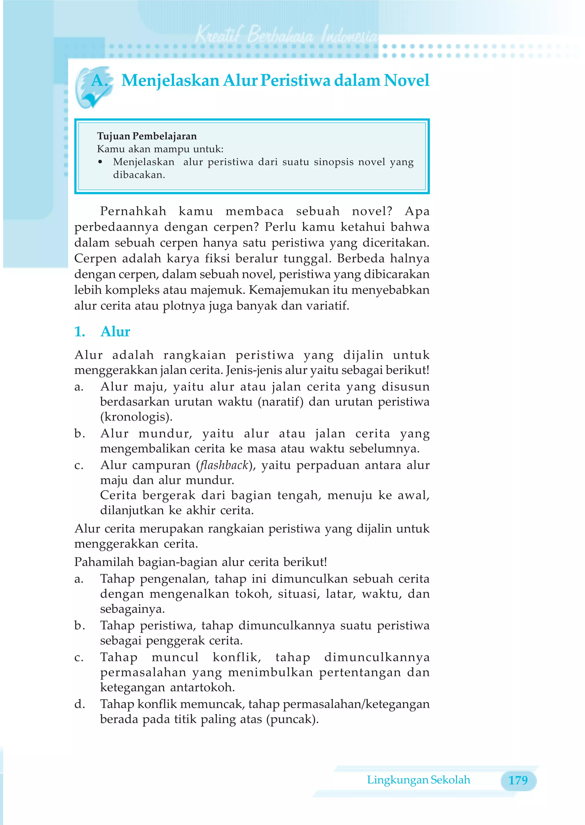 A. Menjelaskan Alur Peristiwa dalam Novel


    Tujuan Pembelajaran
    Kamu akan mampu untuk:
    • Menjelaskan alur peristiwa dari suatu sinopsis novel yang
       dibacakan.


     Pernahkah kamu membaca sebuah novel? Apa
perbedaannya dengan cerpen? Perlu kamu ketahui bahwa
dalam sebuah cerpen hanya satu peristiwa yang diceritakan.
Cerpen adalah karya fiksi beralur tunggal. Berbeda halnya
dengan cerpen, dalam sebuah novel, peristiwa yang dibicarakan
lebih kompleks atau majemuk. Kemajemukan itu menyebabkan
alur cerita atau plotnya juga banyak dan variatif.

1. Alur
Alur adalah rangkaian peristiwa yang dijalin untuk
menggerakkan jalan cerita. Jenis-jenis alur yaitu sebagai berikut!
a. Alur maju, yaitu alur atau jalan cerita yang disusun
    berdasarkan urutan waktu (naratif) dan urutan peristiwa
    (kronologis).
b. Alur mundur, yaitu alur atau jalan cerita yang
    mengembalikan cerita ke masa atau waktu sebelumnya.
c. Alur campuran (flashback), yaitu perpaduan antara alur
    maju dan alur mundur.
    Cerita bergerak dari bagian tengah, menuju ke awal,
    dilanjutkan ke akhir cerita.
Alur cerita merupakan rangkaian peristiwa yang dijalin untuk
menggerakkan cerita.
Pahamilah bagian-bagian alur cerita berikut!
a. Tahap pengenalan, tahap ini dimunculkan sebuah cerita
    dengan mengenalkan tokoh, situasi, latar, waktu, dan
    sebagainya.
b. Tahap peristiwa, tahap dimunculkannya suatu peristiwa
    sebagai penggerak cerita.
c. Tahap muncul konflik, tahap dimunculkannya
    permasalahan yang menimbulkan pertentangan dan
    ketegangan antartokoh.
d. Tahap konflik memuncak, tahap permasalahan/ketegangan
    berada pada titik paling atas (puncak).



                                                      Lingkungan Sekolah   179
 