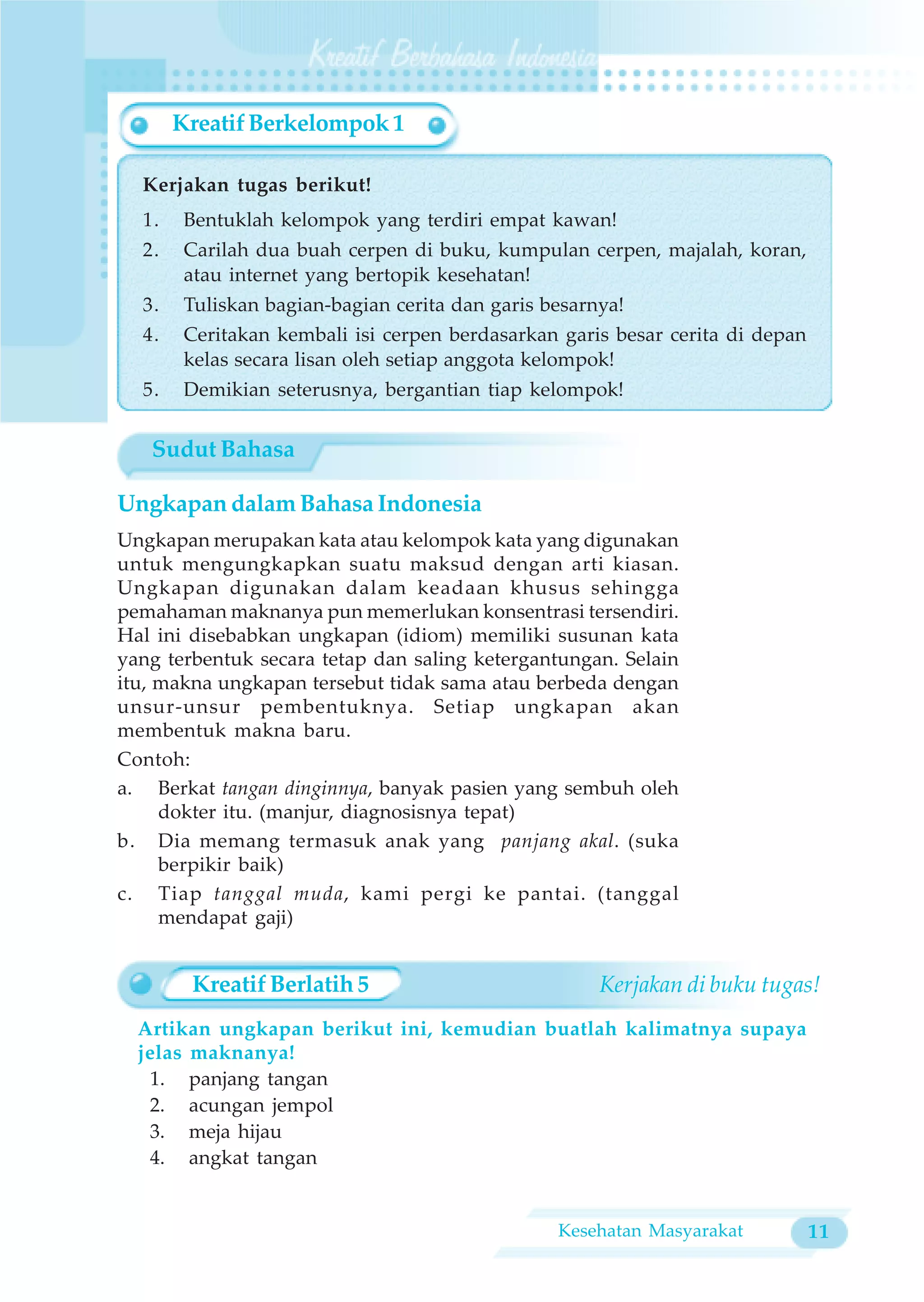 Kreatif Berkelompok 1

  Kerjakan tugas berikut!
  1.    Bentuklah kelompok yang terdiri empat kawan!
  2.    Carilah dua buah cerpen di buku, kumpulan cerpen, majalah, koran,
        atau internet yang bertopik kesehatan!
  3.    Tuliskan bagian-bagian cerita dan garis besarnya!
  4.    Ceritakan kembali isi cerpen berdasarkan garis besar cerita di depan
        kelas secara lisan oleh setiap anggota kelompok!
  5.    Demikian seterusnya, bergantian tiap kelompok!


   Sudut Bahasa

Ungkapan dalam Bahasa Indonesia
Ungkapan merupakan kata atau kelompok kata yang digunakan
untuk mengungkapkan suatu maksud dengan arti kiasan.
Ungkapan digunakan dalam keadaan khusus sehingga
pemahaman maknanya pun memerlukan konsentrasi tersendiri.
Hal ini disebabkan ungkapan (idiom) memiliki susunan kata
yang terbentuk secara tetap dan saling ketergantungan. Selain
itu, makna ungkapan tersebut tidak sama atau berbeda dengan
unsur-unsur pembentuknya. Setiap ungkapan akan
membentuk makna baru.
Contoh:
a. Berkat tangan dinginnya, banyak pasien yang sembuh oleh
     dokter itu. (manjur, diagnosisnya tepat)
b. Dia memang termasuk anak yang panjang akal. (suka
     berpikir baik)
c. Tiap tanggal muda, kami pergi ke pantai. (tanggal
     mendapat gaji)


        Kreatif Berlatih 5                            Kerjakan di buku tugas!
  Artikan ungkapan berikut ini, kemudian buatlah kalimatnya supaya
  jelas maknanya!
   1. panjang tangan
   2. acungan jempol
   3. meja hijau
   4. angkat tangan


                                                 Kesehatan Masyarakat          11
 