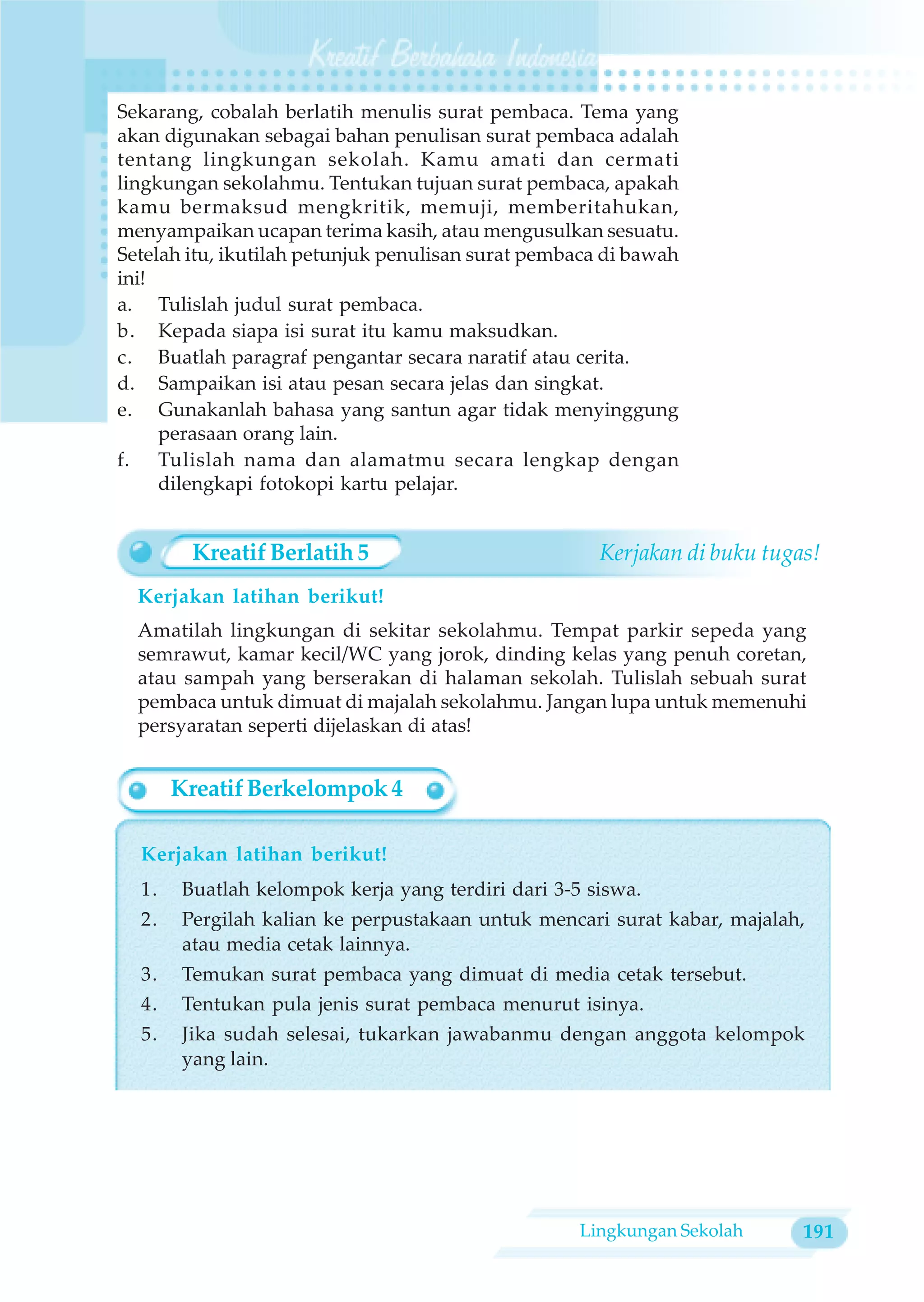 Sekarang, cobalah berlatih menulis surat pembaca. Tema yang
akan digunakan sebagai bahan penulisan surat pembaca adalah
tentang lingkungan sekolah. Kamu amati dan cermati
lingkungan sekolahmu. Tentukan tujuan surat pembaca, apakah
kamu bermaksud mengkritik, memuji, memberitahukan,
menyampaikan ucapan terima kasih, atau mengusulkan sesuatu.
Setelah itu, ikutilah petunjuk penulisan surat pembaca di bawah
ini!
a. Tulislah judul surat pembaca.
b. Kepada siapa isi surat itu kamu maksudkan.
c. Buatlah paragraf pengantar secara naratif atau cerita.
d. Sampaikan isi atau pesan secara jelas dan singkat.
e. Gunakanlah bahasa yang santun agar tidak menyinggung
     perasaan orang lain.
f. Tulislah nama dan alamatmu secara lengkap dengan
     dilengkapi fotokopi kartu pelajar.


         Kreatif Berlatih 5                           Kerjakan di buku tugas!
  Kerjakan latihan berikut!
  Amatilah lingkungan di sekitar sekolahmu. Tempat parkir sepeda yang
  semrawut, kamar kecil/WC yang jorok, dinding kelas yang penuh coretan,
  atau sampah yang berserakan di halaman sekolah. Tulislah sebuah surat
  pembaca untuk dimuat di majalah sekolahmu. Jangan lupa untuk memenuhi
  persyaratan seperti dijelaskan di atas!


       Kreatif Berkelompok 4

  Kerjakan latihan berikut!
  1.    Buatlah kelompok kerja yang terdiri dari 3-5 siswa.
  2.    Pergilah kalian ke perpustakaan untuk mencari surat kabar, majalah,
        atau media cetak lainnya.
  3.    Temukan surat pembaca yang dimuat di media cetak tersebut.
  4.    Tentukan pula jenis surat pembaca menurut isinya.
  5.    Jika sudah selesai, tukarkan jawabanmu dengan anggota kelompok
        yang lain.




                                                    Lingkungan Sekolah     191
 