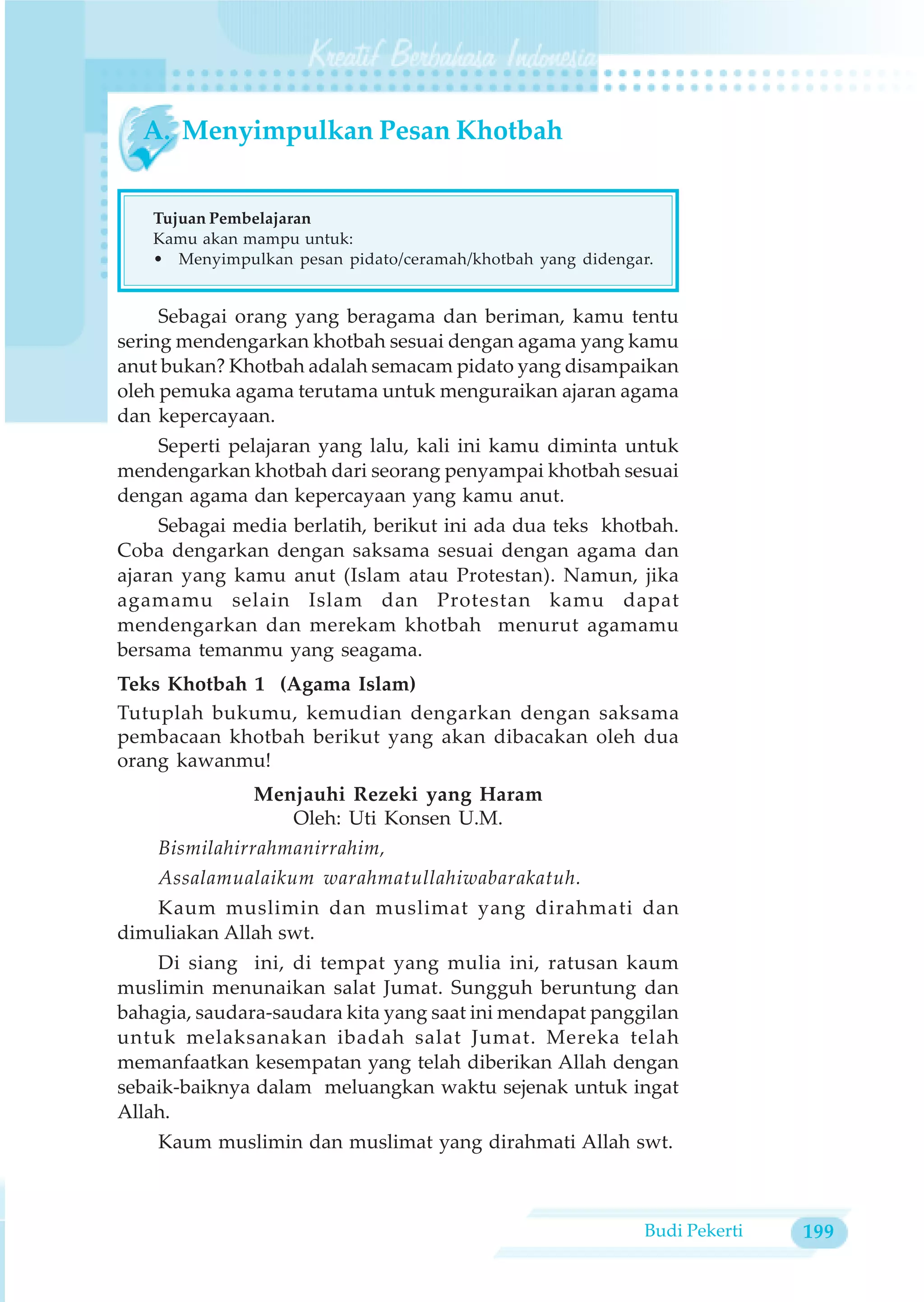 A. Menyimpulkan Pesan Khotbah


   Tujuan Pembelajaran
   Kamu akan mampu untuk:
   • Menyimpulkan pesan pidato/ceramah/khotbah yang didengar.


     Sebagai orang yang beragama dan beriman, kamu tentu
sering mendengarkan khotbah sesuai dengan agama yang kamu
anut bukan? Khotbah adalah semacam pidato yang disampaikan
oleh pemuka agama terutama untuk menguraikan ajaran agama
dan kepercayaan.
    Seperti pelajaran yang lalu, kali ini kamu diminta untuk
mendengarkan khotbah dari seorang penyampai khotbah sesuai
dengan agama dan kepercayaan yang kamu anut.
     Sebagai media berlatih, berikut ini ada dua teks khotbah.
Coba dengarkan dengan saksama sesuai dengan agama dan
ajaran yang kamu anut (Islam atau Protestan). Namun, jika
agamamu selain Islam dan Protestan kamu dapat
mendengarkan dan merekam khotbah menurut agamamu
bersama temanmu yang seagama.
Teks Khotbah 1 (Agama Islam)
Tutuplah bukumu, kemudian dengarkan dengan saksama
pembacaan khotbah berikut yang akan dibacakan oleh dua
orang kawanmu!
               Menjauhi Rezeki yang Haram
                  Oleh: Uti Konsen U.M.
    Bismilahirrahmanirrahim,
    Assalamualaikum warahmatullahiwabarakatuh.
   Kaum muslimin dan muslimat yang dirahmati dan
dimuliakan Allah swt.
    Di siang ini, di tempat yang mulia ini, ratusan kaum
muslimin menunaikan salat Jumat. Sungguh beruntung dan
bahagia, saudara-saudara kita yang saat ini mendapat panggilan
untuk melaksanakan ibadah salat Jumat. Mereka telah
memanfaatkan kesempatan yang telah diberikan Allah dengan
sebaik-baiknya dalam meluangkan waktu sejenak untuk ingat
Allah.
    Kaum muslimin dan muslimat yang dirahmati Allah swt.



                                                           Budi Pekerti   199
 