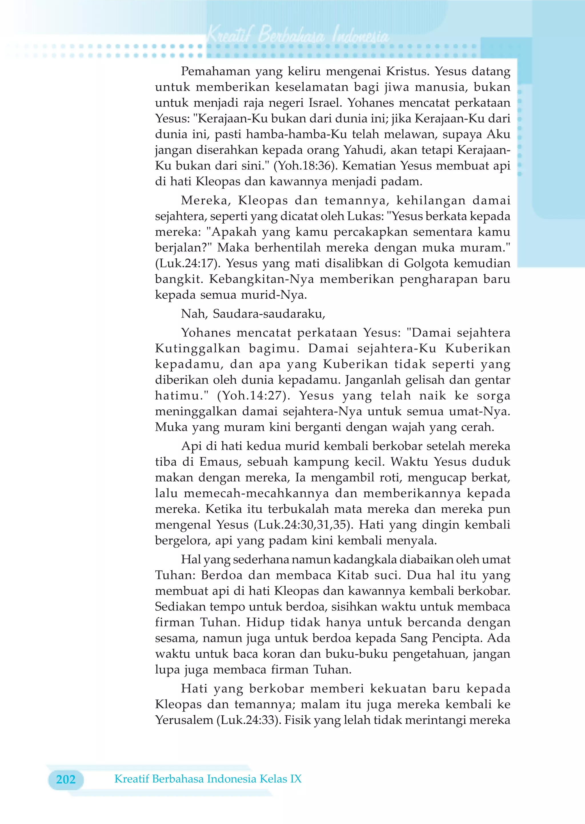 Pemahaman yang keliru mengenai Kristus. Yesus datang
             untuk memberikan keselamatan bagi jiwa manusia, bukan
             untuk menjadi raja negeri Israel. Yohanes mencatat perkataan
             Yesus: "Kerajaan-Ku bukan dari dunia ini; jika Kerajaan-Ku dari
             dunia ini, pasti hamba-hamba-Ku telah melawan, supaya Aku
             jangan diserahkan kepada orang Yahudi, akan tetapi Kerajaan-
             Ku bukan dari sini." (Yoh.18:36). Kematian Yesus membuat api
             di hati Kleopas dan kawannya menjadi padam.
                  Mereka, Kleopas dan temannya, kehilangan damai
             sejahtera, seperti yang dicatat oleh Lukas: "Yesus berkata kepada
             mereka: "Apakah yang kamu percakapkan sementara kamu
             berjalan?" Maka berhentilah mereka dengan muka muram."
             (Luk.24:17). Yesus yang mati disalibkan di Golgota kemudian
             bangkit. Kebangkitan-Nya memberikan pengharapan baru
             kepada semua murid-Nya.
                  Nah, Saudara-saudaraku,
                 Yohanes mencatat perkataan Yesus: "Damai sejahtera
             Kutinggalkan bagimu. Damai sejahtera-Ku Kuberikan
             kepadamu, dan apa yang Kuberikan tidak seperti yang
             diberikan oleh dunia kepadamu. Janganlah gelisah dan gentar
             hatimu." (Yoh.14:27). Yesus yang telah naik ke sorga
             meninggalkan damai sejahtera-Nya untuk semua umat-Nya.
             Muka yang muram kini berganti dengan wajah yang cerah.
                  Api di hati kedua murid kembali berkobar setelah mereka
             tiba di Emaus, sebuah kampung kecil. Waktu Yesus duduk
             makan dengan mereka, Ia mengambil roti, mengucap berkat,
             lalu memecah-mecahkannya dan memberikannya kepada
             mereka. Ketika itu terbukalah mata mereka dan mereka pun
             mengenal Yesus (Luk.24:30,31,35). Hati yang dingin kembali
             bergelora, api yang padam kini kembali menyala.
                 Hal yang sederhana namun kadangkala diabaikan oleh umat
             Tuhan: Berdoa dan membaca Kitab suci. Dua hal itu yang
             membuat api di hati Kleopas dan kawannya kembali berkobar.
             Sediakan tempo untuk berdoa, sisihkan waktu untuk membaca
             firman Tuhan. Hidup tidak hanya untuk bercanda dengan
             sesama, namun juga untuk berdoa kepada Sang Pencipta. Ada
             waktu untuk baca koran dan buku-buku pengetahuan, jangan
             lupa juga membaca firman Tuhan.
                 Hati yang berkobar memberi kekuatan baru kepada
             Kleopas dan temannya; malam itu juga mereka kembali ke
             Yerusalem (Luk.24:33). Fisik yang lelah tidak merintangi mereka



202   Kreatif Berbahasa Indonesia Kelas IX
 