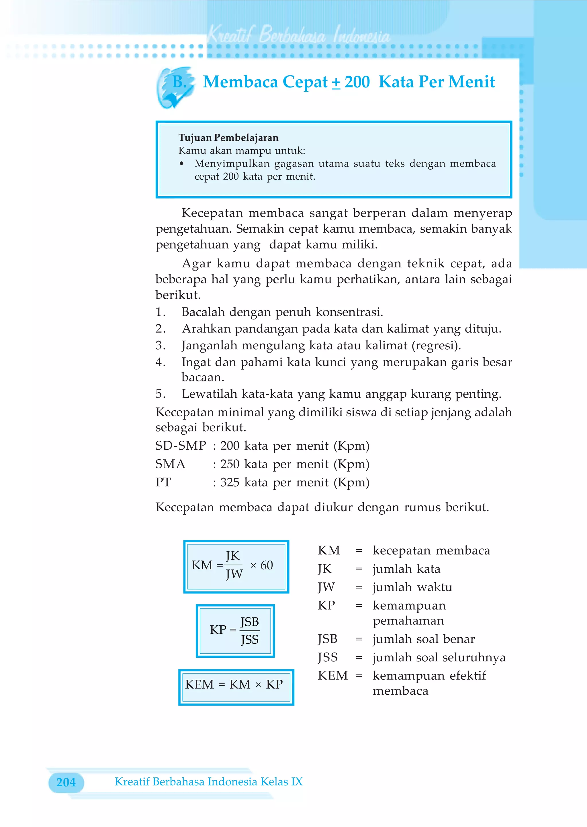 B. Membaca Cepat + 200 Kata Per Menit


                  Tujuan Pembelajaran
                  Kamu akan mampu untuk:
                  • Menyimpulkan gagasan utama suatu teks dengan membaca
                     cepat 200 kata per menit.


                 Kecepatan membaca sangat berperan dalam menyerap
             pengetahuan. Semakin cepat kamu membaca, semakin banyak
             pengetahuan yang dapat kamu miliki.
                 Agar kamu dapat membaca dengan teknik cepat, ada
             beberapa hal yang perlu kamu perhatikan, antara lain sebagai
             berikut.
             1. Bacalah dengan penuh konsentrasi.
             2. Arahkan pandangan pada kata dan kalimat yang dituju.
             3. Janganlah mengulang kata atau kalimat (regresi).
             4. Ingat dan pahami kata kunci yang merupakan garis besar
                 bacaan.
             5. Lewatilah kata-kata yang kamu anggap kurang penting.
             Kecepatan minimal yang dimiliki siswa di setiap jenjang adalah
             sebagai berikut.
             SD-SMP : 200 kata per menit (Kpm)
             SMA       : 250 kata per menit (Kpm)
             PT        : 325 kata per menit (Kpm)
             Kecepatan membaca dapat diukur dengan rumus berikut.


                           JK                KM   =kecepatan membaca
                    KM =      × 60           JK   =jumlah kata
                           JW
                                             JW   =jumlah waktu
                                             KP   =kemampuan
                               JSB                 pemahaman
                        KP =
                               JSS           JSB = jumlah soal benar
                                             JSS = jumlah soal seluruhnya
                                             KEM = kemampuan efektif
                   KEM = KM × KP                   membaca




204   Kreatif Berbahasa Indonesia Kelas IX
 