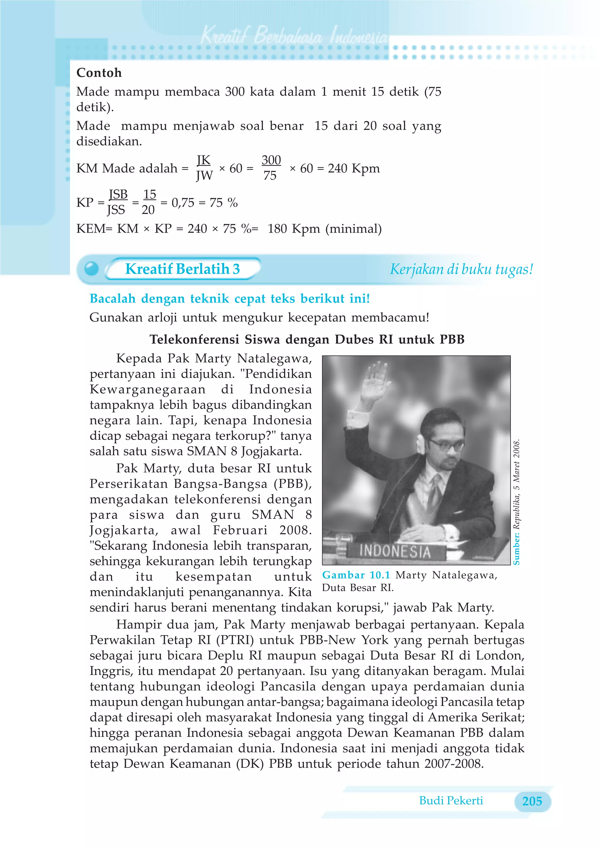 Contoh
Made mampu membaca 300 kata dalam 1 menit 15 detik (75
detik).
Made mampu menjawab soal benar 15 dari 20 soal yang
disediakan.
                    JK        300
KM Made adalah =       × 60 =     × 60 = 240 Kpm
                   JW         75
      JSB 15
KP =     =   = 0,75 = 75 %
     JSS 20
KEM= KM × KP = 240 × 75 %= 180 Kpm (minimal)


       Kreatif Berlatih 3                          Kerjakan di buku tugas!
 Bacalah dengan teknik cepat teks berikut ini!
 Gunakan arloji untuk mengukur kecepatan membacamu!
            Telekonferensi Siswa dengan Dubes RI untuk PBB
      Kepada Pak Marty Natalegawa,
 pertanyaan ini diajukan. "Pendidikan
 Kewarganegaraan di Indonesia
 tampaknya lebih bagus dibandingkan
 negara lain. Tapi, kenapa Indonesia
 dicap sebagai negara terkorup?" tanya




                                                                        Sumber: Republika, 5 Maret 2008.
 salah satu siswa SMAN 8 Jogjakarta.
      Pak Marty, duta besar RI untuk
 Perserikatan Bangsa-Bangsa (PBB),
 mengadakan telekonferensi dengan
 para siswa dan guru SMAN 8
 Jogjakarta, awal Februari 2008.
 "Sekarang Indonesia lebih transparan,
 sehingga kekurangan lebih terungkap
 dan     itu    kesempatan      untuk Gambar 10.1 Marty Natalegawa,
 menindaklanjuti penanganannya. Kita Duta Besar RI.
 sendiri harus berani menentang tindakan korupsi," jawab Pak Marty.
      Hampir dua jam, Pak Marty menjawab berbagai pertanyaan. Kepala
 Perwakilan Tetap RI (PTRI) untuk PBB-New York yang pernah bertugas
 sebagai juru bicara Deplu RI maupun sebagai Duta Besar RI di London,
 Inggris, itu mendapat 20 pertanyaan. Isu yang ditanyakan beragam. Mulai
 tentang hubungan ideologi Pancasila dengan upaya perdamaian dunia
 maupun dengan hubungan antar-bangsa; bagaimana ideologi Pancasila tetap
 dapat diresapi oleh masyarakat Indonesia yang tinggal di Amerika Serikat;
 hingga peranan Indonesia sebagai anggota Dewan Keamanan PBB dalam
 memajukan perdamaian dunia. Indonesia saat ini menjadi anggota tidak
 tetap Dewan Keamanan (DK) PBB untuk periode tahun 2007-2008.

                                                        Budi Pekerti                                       205
 