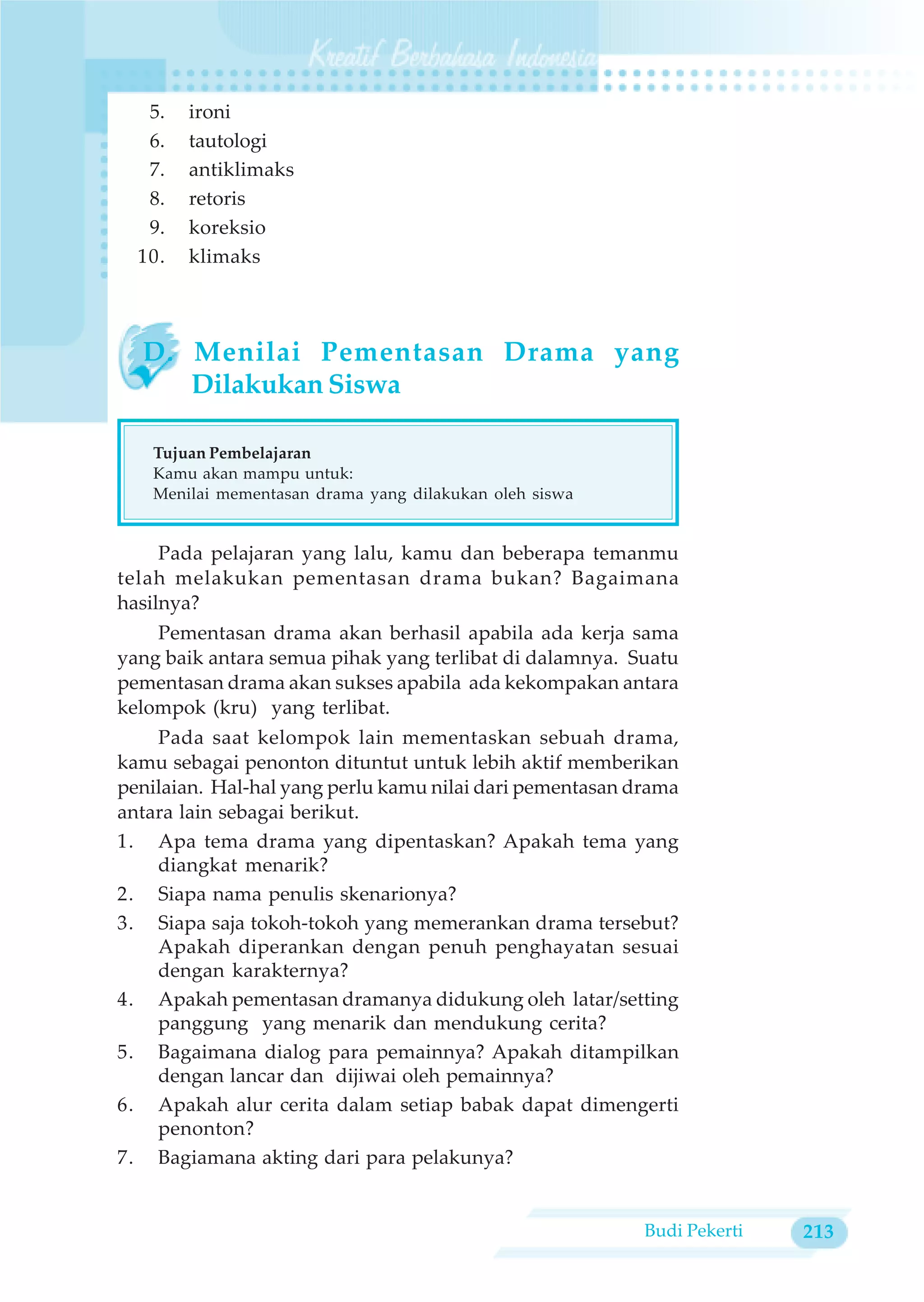 5.   ironi
   6.   tautologi
   7.   antiklimaks
   8.   retoris
   9.   koreksio
  10.   klimaks



  D. Menilai Pementasan Drama yang
     Dilakukan Siswa

   Tujuan Pembelajaran
   Kamu akan mampu untuk:
   Menilai mementasan drama yang dilakukan oleh siswa


     Pada pelajaran yang lalu, kamu dan beberapa temanmu
telah melakukan pementasan drama bukan? Bagaimana
hasilnya?
    Pementasan drama akan berhasil apabila ada kerja sama
yang baik antara semua pihak yang terlibat di dalamnya. Suatu
pementasan drama akan sukses apabila ada kekompakan antara
kelompok (kru) yang terlibat.
    Pada saat kelompok lain mementaskan sebuah drama,
kamu sebagai penonton dituntut untuk lebih aktif memberikan
penilaian. Hal-hal yang perlu kamu nilai dari pementasan drama
antara lain sebagai berikut.
1. Apa tema drama yang dipentaskan? Apakah tema yang
    diangkat menarik?
2. Siapa nama penulis skenarionya?
3. Siapa saja tokoh-tokoh yang memerankan drama tersebut?
    Apakah diperankan dengan penuh penghayatan sesuai
    dengan karakternya?
4. Apakah pementasan dramanya didukung oleh latar/setting
    panggung yang menarik dan mendukung cerita?
5. Bagaimana dialog para pemainnya? Apakah ditampilkan
    dengan lancar dan dijiwai oleh pemainnya?
6. Apakah alur cerita dalam setiap babak dapat dimengerti
    penonton?
7. Bagiamana akting dari para pelakunya?


                                                          Budi Pekerti   213
 