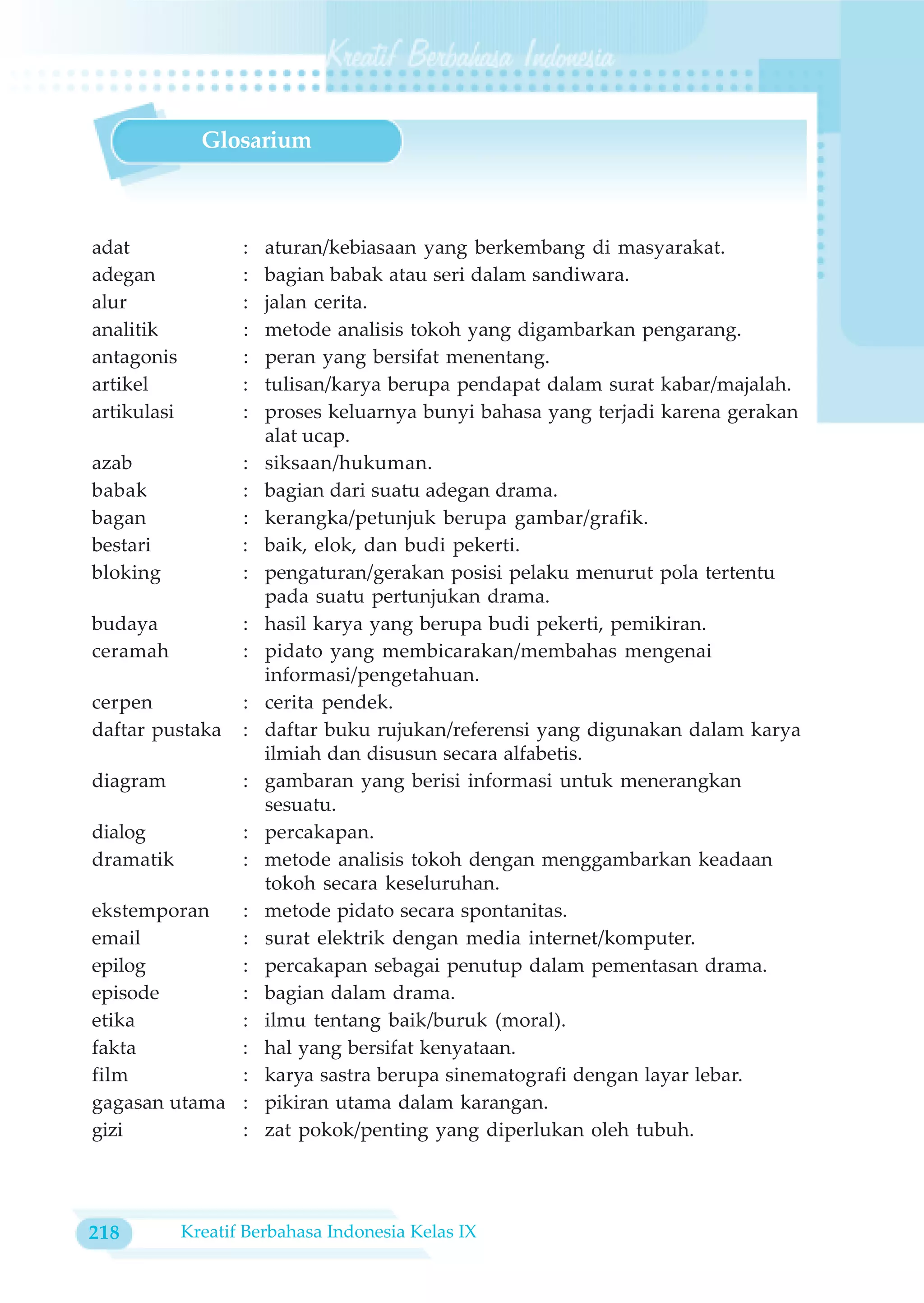 Glosarium



adat                :   aturan/kebiasaan yang berkembang di masyarakat.
adegan              :   bagian babak atau seri dalam sandiwara.
alur                :   jalan cerita.
analitik            :   metode analisis tokoh yang digambarkan pengarang.
antagonis           :   peran yang bersifat menentang.
artikel             :   tulisan/karya berupa pendapat dalam surat kabar/majalah.
artikulasi          :   proses keluarnya bunyi bahasa yang terjadi karena gerakan
                        alat ucap.
azab                :   siksaan/hukuman.
babak               :   bagian dari suatu adegan drama.
bagan               :   kerangka/petunjuk berupa gambar/grafik.
bestari             :   baik, elok, dan budi pekerti.
bloking             :   pengaturan/gerakan posisi pelaku menurut pola tertentu
                        pada suatu pertunjukan drama.
budaya              :   hasil karya yang berupa budi pekerti, pemikiran.
ceramah             :   pidato yang membicarakan/membahas mengenai
                        informasi/pengetahuan.
cerpen              :   cerita pendek.
daftar pustaka      :   daftar buku rujukan/referensi yang digunakan dalam karya
                        ilmiah dan disusun secara alfabetis.
diagram             :   gambaran yang berisi informasi untuk menerangkan
                        sesuatu.
dialog              :   percakapan.
dramatik            :   metode analisis tokoh dengan menggambarkan keadaan
                        tokoh secara keseluruhan.
ekstemporan         :   metode pidato secara spontanitas.
email               :   surat elektrik dengan media internet/komputer.
epilog              :   percakapan sebagai penutup dalam pementasan drama.
episode             :   bagian dalam drama.
etika               :   ilmu tentang baik/buruk (moral).
fakta               :   hal yang bersifat kenyataan.
film                :   karya sastra berupa sinematografi dengan layar lebar.
gagasan utama       :   pikiran utama dalam karangan.
gizi                :   zat pokok/penting yang diperlukan oleh tubuh.




218          Kreatif Berbahasa Indonesia Kelas IX
 