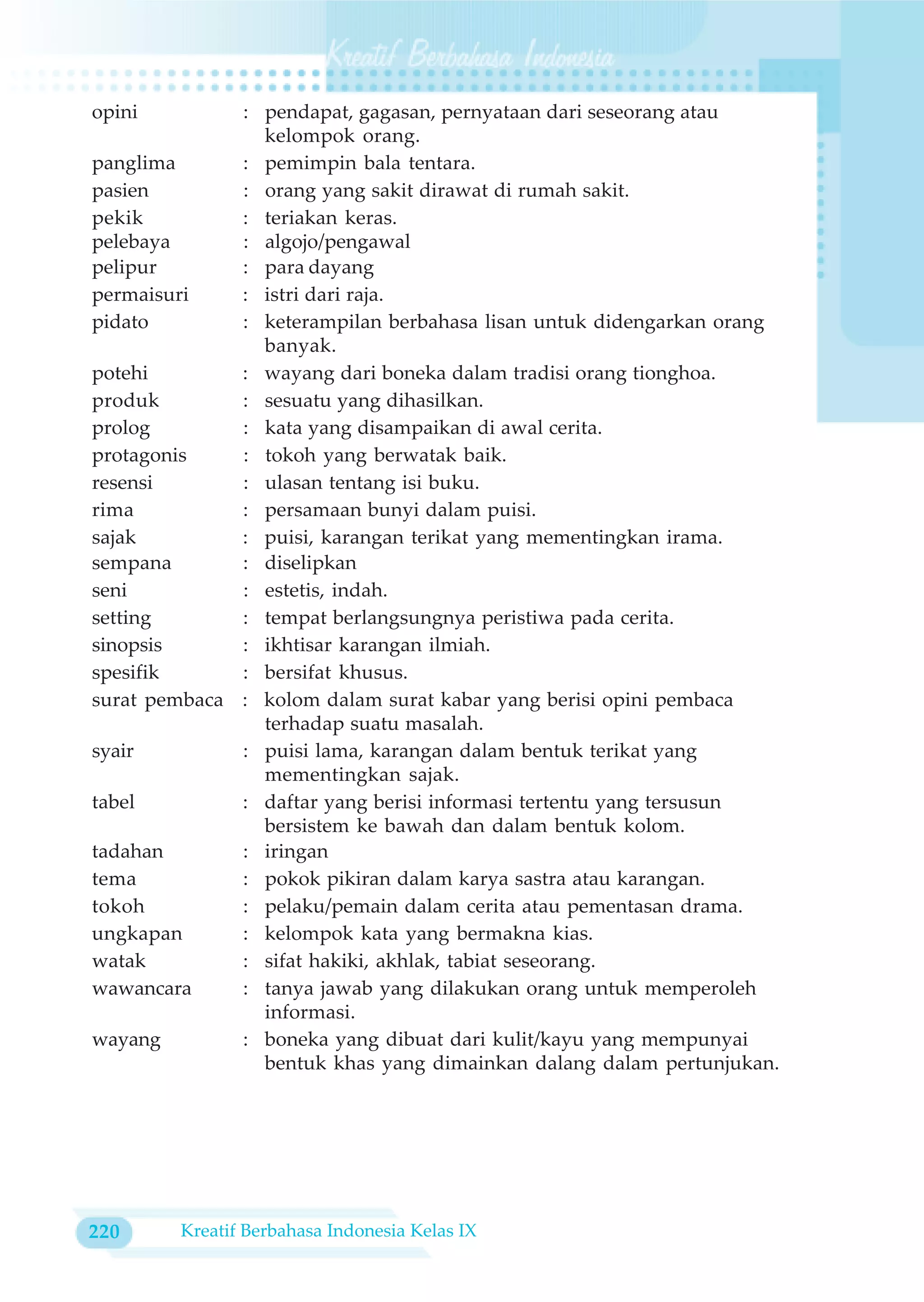 opini         : pendapat, gagasan, pernyataan dari seseorang atau
                kelompok orang.
panglima      : pemimpin bala tentara.
pasien        : orang yang sakit dirawat di rumah sakit.
pekik         : teriakan keras.
pelebaya      : algojo/pengawal
pelipur       : para dayang
permaisuri    : istri dari raja.
pidato        : keterampilan berbahasa lisan untuk didengarkan orang
                banyak.
potehi        : wayang dari boneka dalam tradisi orang tionghoa.
produk        : sesuatu yang dihasilkan.
prolog        : kata yang disampaikan di awal cerita.
protagonis    : tokoh yang berwatak baik.
resensi       : ulasan tentang isi buku.
rima          : persamaan bunyi dalam puisi.
sajak         : puisi, karangan terikat yang mementingkan irama.
sempana       : diselipkan
seni          : estetis, indah.
setting       : tempat berlangsungnya peristiwa pada cerita.
sinopsis      : ikhtisar karangan ilmiah.
spesifik      : bersifat khusus.
surat pembaca : kolom dalam surat kabar yang berisi opini pembaca
                terhadap suatu masalah.
syair         : puisi lama, karangan dalam bentuk terikat yang
                mementingkan sajak.
tabel         : daftar yang berisi informasi tertentu yang tersusun
                bersistem ke bawah dan dalam bentuk kolom.
tadahan       : iringan
tema          : pokok pikiran dalam karya sastra atau karangan.
tokoh         : pelaku/pemain dalam cerita atau pementasan drama.
ungkapan      : kelompok kata yang bermakna kias.
watak         : sifat hakiki, akhlak, tabiat seseorang.
wawancara     : tanya jawab yang dilakukan orang untuk memperoleh
                informasi.
wayang        : boneka yang dibuat dari kulit/kayu yang mempunyai
                bentuk khas yang dimainkan dalang dalam pertunjukan.




220     Kreatif Berbahasa Indonesia Kelas IX
 