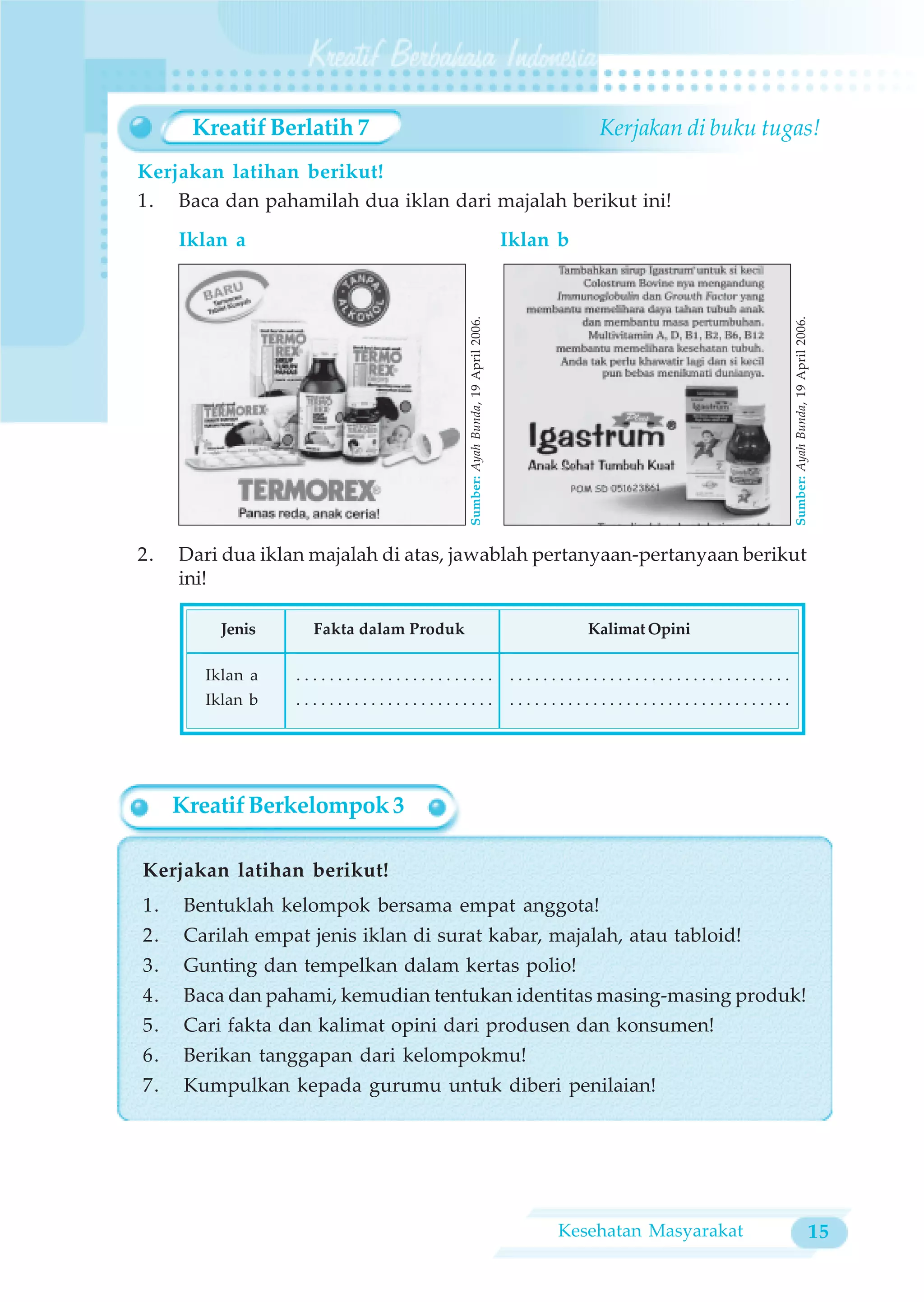 Kreatif Berlatih 7                                                                 Kerjakan di buku tugas!
Kerjakan latihan berikut!
1. Baca dan pahamilah dua iklan dari majalah berikut ini!
     Iklan a                                                                  Iklan b




                                         Sumber: Ayah Bunda, 19 April 2006.




                                                                                                                    Sumber: Ayah Bunda, 19 April 2006.
2.   Dari dua iklan majalah di atas, jawablah pertanyaan-pertanyaan berikut
     ini!

          Jenis     Fakta dalam Produk                                                  Kalimat Opini

        Iklan a   ........................                                     ..................................
        Iklan b   ........................                                    ..................................




     Kreatif Berkelompok 3

Kerjakan latihan berikut!
1.    Bentuklah kelompok bersama empat anggota!
2.    Carilah empat jenis iklan di surat kabar, majalah, atau tabloid!
3.    Gunting dan tempelkan dalam kertas polio!
4.    Baca dan pahami, kemudian tentukan identitas masing-masing produk!
5.    Cari fakta dan kalimat opini dari produsen dan konsumen!
6.    Berikan tanggapan dari kelompokmu!
7.    Kumpulkan kepada gurumu untuk diberi penilaian!




                                                                                    Kesehatan Masyarakat                                            15
 