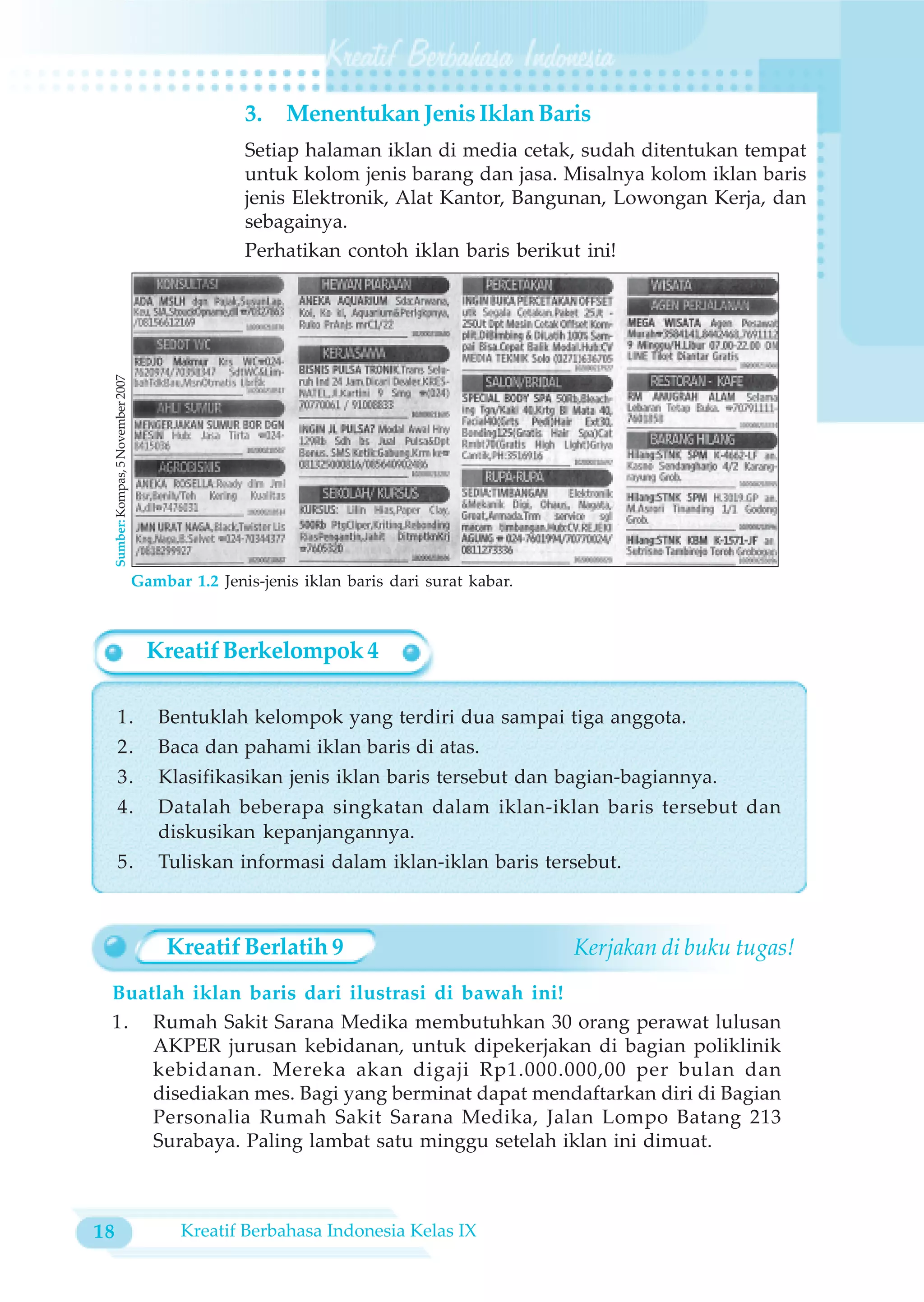 3.    Menentukan Jenis Iklan Baris
                                                      Setiap halaman iklan di media cetak, sudah ditentukan tempat
                                                      untuk kolom jenis barang dan jasa. Misalnya kolom iklan baris
                                                      jenis Elektronik, Alat Kantor, Bangunan, Lowongan Kerja, dan
                                                      sebagainya.
                                                      Perhatikan contoh iklan baris berikut ini!
     Sumber: Kompas, 5 November 2007




                                       Gambar 1.2 Jenis-jenis iklan baris dari surat kabar.



                                         Kreatif Berkelompok 4

         1.                               Bentuklah kelompok yang terdiri dua sampai tiga anggota.
         2.                               Baca dan pahami iklan baris di atas.
         3.                               Klasifikasikan jenis iklan baris tersebut dan bagian-bagiannya.
         4.                               Datalah beberapa singkatan dalam iklan-iklan baris tersebut dan
                                          diskusikan kepanjangannya.
         5.                               Tuliskan informasi dalam iklan-iklan baris tersebut.



                                           Kreatif Berlatih 9                                 Kerjakan di buku tugas!
 Buatlah iklan baris dari ilustrasi di bawah ini!
 1. Rumah Sakit Sarana Medika membutuhkan 30 orang perawat lulusan
     AKPER jurusan kebidanan, untuk dipekerjakan di bagian poliklinik
     kebidanan. Mereka akan digaji Rp1.000.000,00 per bulan dan
     disediakan mes. Bagi yang berminat dapat mendaftarkan diri di Bagian
     Personalia Rumah Sakit Sarana Medika, Jalan Lompo Batang 213
     Surabaya. Paling lambat satu minggu setelah iklan ini dimuat.



18                                           Kreatif Berbahasa Indonesia Kelas IX
 
