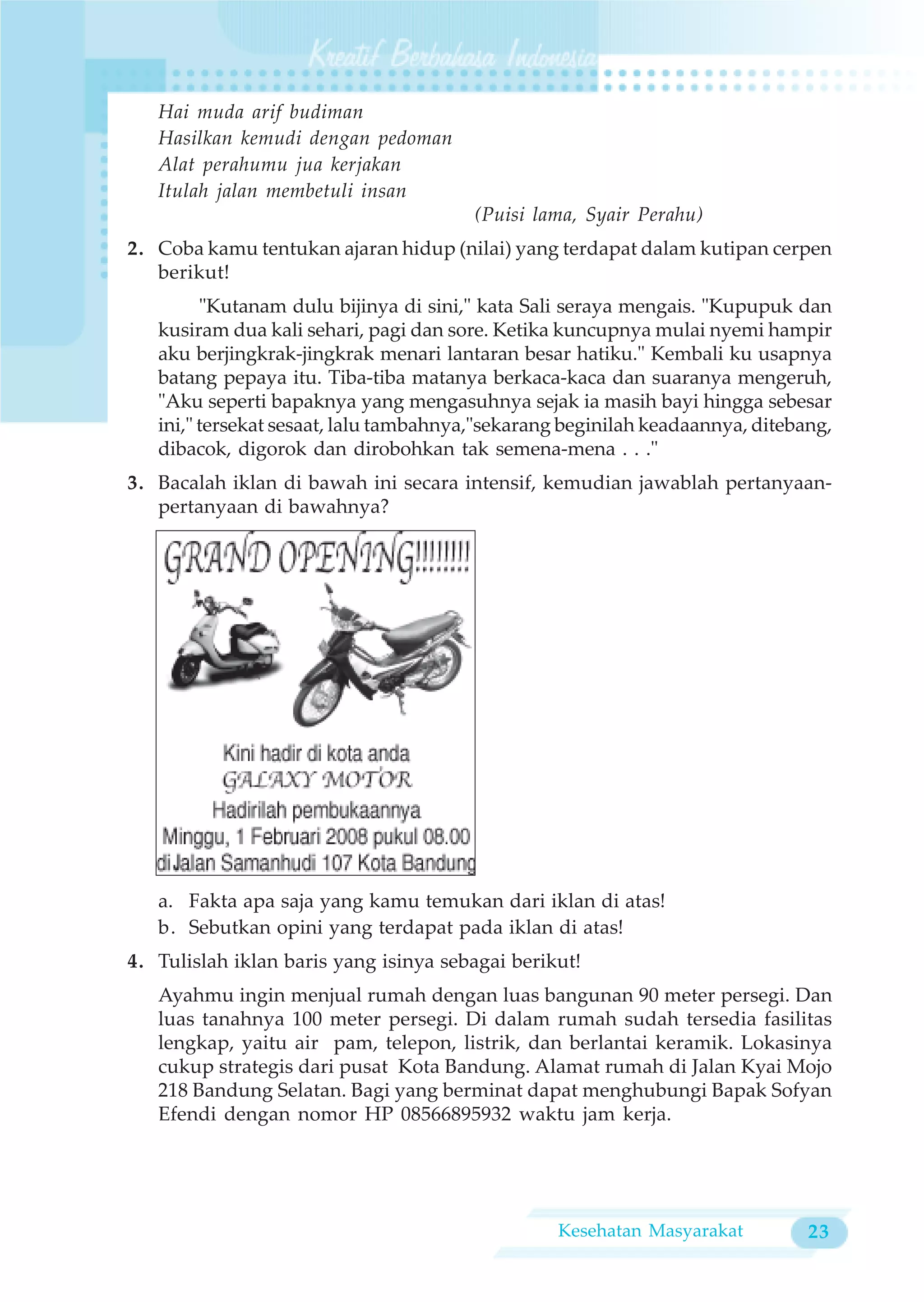 Hai muda arif budiman
   Hasilkan kemudi dengan pedoman
   Alat perahumu jua kerjakan
   Itulah jalan membetuli insan
                                        (Puisi lama, Syair Perahu)
2. Coba kamu tentukan ajaran hidup (nilai) yang terdapat dalam kutipan cerpen
   berikut!
         "Kutanam dulu bijinya di sini," kata Sali seraya mengais. "Kupupuk dan
   kusiram dua kali sehari, pagi dan sore. Ketika kuncupnya mulai nyemi hampir
   aku berjingkrak-jingkrak menari lantaran besar hatiku." Kembali ku usapnya
   batang pepaya itu. Tiba-tiba matanya berkaca-kaca dan suaranya mengeruh,
   "Aku seperti bapaknya yang mengasuhnya sejak ia masih bayi hingga sebesar
   ini," tersekat sesaat, lalu tambahnya,"sekarang beginilah keadaannya, ditebang,
   dibacok, digorok dan dirobohkan tak semena-mena . . ."
3. Bacalah iklan di bawah ini secara intensif, kemudian jawablah pertanyaan-
   pertanyaan di bawahnya?




   a. Fakta apa saja yang kamu temukan dari iklan di atas!
   b. Sebutkan opini yang terdapat pada iklan di atas!
4. Tulislah iklan baris yang isinya sebagai berikut!
   Ayahmu ingin menjual rumah dengan luas bangunan 90 meter persegi. Dan
   luas tanahnya 100 meter persegi. Di dalam rumah sudah tersedia fasilitas
   lengkap, yaitu air pam, telepon, listrik, dan berlantai keramik. Lokasinya
   cukup strategis dari pusat Kota Bandung. Alamat rumah di Jalan Kyai Mojo
   218 Bandung Selatan. Bagi yang berminat dapat menghubungi Bapak Sofyan
   Efendi dengan nomor HP 08566895932 waktu jam kerja.




                                                 Kesehatan Masyarakat          23
 
