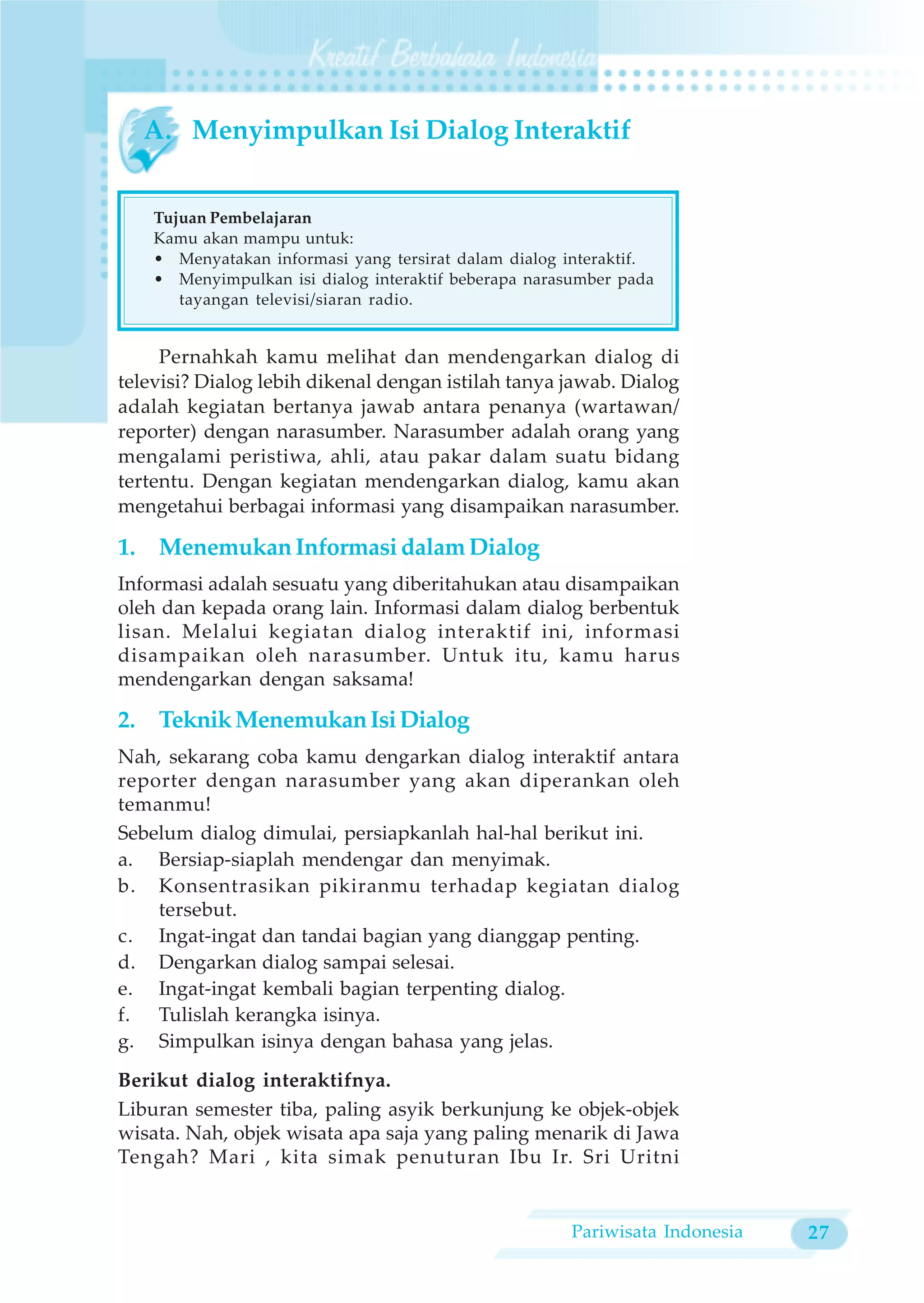 A. Menyimpulkan Isi Dialog Interaktif


    Tujuan Pembelajaran
    Kamu akan mampu untuk:
    • Menyatakan informasi yang tersirat dalam dialog interaktif.
    • Menyimpulkan isi dialog interaktif beberapa narasumber pada
       tayangan televisi/siaran radio.


     Pernahkah kamu melihat dan mendengarkan dialog di
televisi? Dialog lebih dikenal dengan istilah tanya jawab. Dialog
adalah kegiatan bertanya jawab antara penanya (wartawan/
reporter) dengan narasumber. Narasumber adalah orang yang
mengalami peristiwa, ahli, atau pakar dalam suatu bidang
tertentu. Dengan kegiatan mendengarkan dialog, kamu akan
mengetahui berbagai informasi yang disampaikan narasumber.

1. Menemukan Informasi dalam Dialog
Informasi adalah sesuatu yang diberitahukan atau disampaikan
oleh dan kepada orang lain. Informasi dalam dialog berbentuk
lisan. Melalui kegiatan dialog interaktif ini, informasi
disampaikan oleh narasumber. Untuk itu, kamu harus
mendengarkan dengan saksama!

2. Teknik Menemukan Isi Dialog
Nah, sekarang coba kamu dengarkan dialog interaktif antara
reporter dengan narasumber yang akan diperankan oleh
temanmu!
Sebelum dialog dimulai, persiapkanlah hal-hal berikut ini.
a. Bersiap-siaplah mendengar dan menyimak.
b. Konsentrasikan pikiranmu terhadap kegiatan dialog
    tersebut.
c. Ingat-ingat dan tandai bagian yang dianggap penting.
d. Dengarkan dialog sampai selesai.
e. Ingat-ingat kembali bagian terpenting dialog.
f. Tulislah kerangka isinya.
g. Simpulkan isinya dengan bahasa yang jelas.
Berikut dialog interaktifnya.
Liburan semester tiba, paling asyik berkunjung ke objek-objek
wisata. Nah, objek wisata apa saja yang paling menarik di Jawa
Tengah? Mari , kita simak penuturan Ibu Ir. Sri Uritni


                                                      Pariwisata Indonesia   27
 