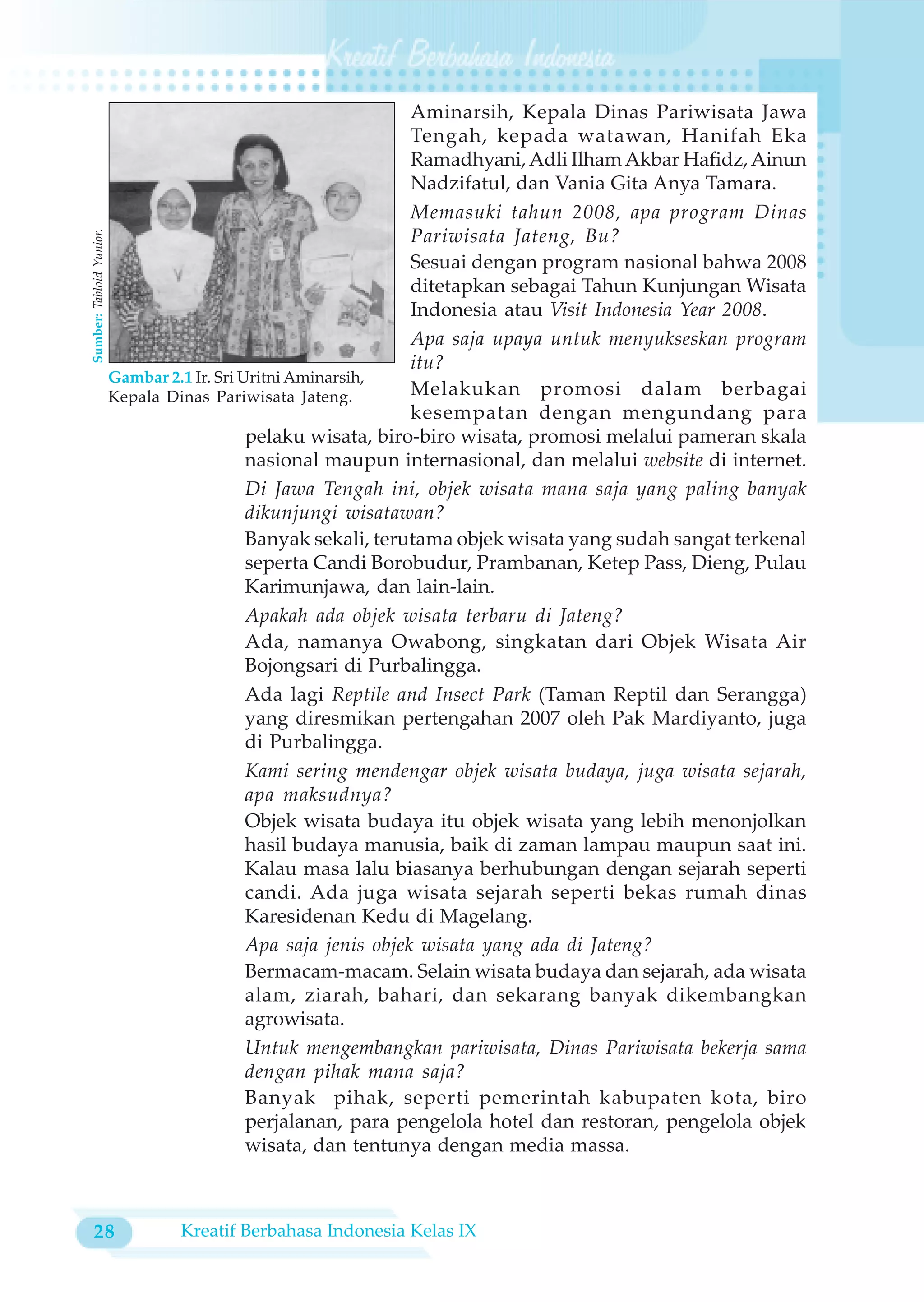 Aminarsih, Kepala Dinas Pariwisata Jawa
                                                                  Tengah, kepada watawan, Hanifah Eka
                                                                  Ramadhyani, Adli Ilham Akbar Hafidz, Ainun
                                                                  Nadzifatul, dan Vania Gita Anya Tamara.
                                                                  Memasuki tahun 2008, apa program Dinas
                                                                  Pariwisata Jateng, Bu?
Sumber: Tabloid Yunior.




                                                                  Sesuai dengan program nasional bahwa 2008
                                                                  ditetapkan sebagai Tahun Kunjungan Wisata
                                                                  Indonesia atau Visit Indonesia Year 2008.
                                                                  Apa saja upaya untuk menyukseskan program
                                                                  itu?
                          Gambar 2.1 Ir. Sri Uritni Aminarsih,
                          Kepala Dinas Pariwisata Jateng.         Melakukan promosi dalam berbagai
                                                                  kesempatan dengan mengundang para
                                              pelaku wisata, biro-biro wisata, promosi melalui pameran skala
                                              nasional maupun internasional, dan melalui website di internet.
                                              Di Jawa Tengah ini, objek wisata mana saja yang paling banyak
                                              dikunjungi wisatawan?
                                              Banyak sekali, terutama objek wisata yang sudah sangat terkenal
                                              seperta Candi Borobudur, Prambanan, Ketep Pass, Dieng, Pulau
                                              Karimunjawa, dan lain-lain.
                                              Apakah ada objek wisata terbaru di Jateng?
                                              Ada, namanya Owabong, singkatan dari Objek Wisata Air
                                              Bojongsari di Purbalingga.
                                              Ada lagi Reptile and Insect Park (Taman Reptil dan Serangga)
                                              yang diresmikan pertengahan 2007 oleh Pak Mardiyanto, juga
                                              di Purbalingga.
                                              Kami sering mendengar objek wisata budaya, juga wisata sejarah,
                                              apa maksudnya?
                                              Objek wisata budaya itu objek wisata yang lebih menonjolkan
                                              hasil budaya manusia, baik di zaman lampau maupun saat ini.
                                              Kalau masa lalu biasanya berhubungan dengan sejarah seperti
                                              candi. Ada juga wisata sejarah seperti bekas rumah dinas
                                              Karesidenan Kedu di Magelang.
                                              Apa saja jenis objek wisata yang ada di Jateng?
                                              Bermacam-macam. Selain wisata budaya dan sejarah, ada wisata
                                              alam, ziarah, bahari, dan sekarang banyak dikembangkan
                                              agrowisata.
                                              Untuk mengembangkan pariwisata, Dinas Pariwisata bekerja sama
                                              dengan pihak mana saja?
                                              Banyak pihak, seperti pemerintah kabupaten kota, biro
                                              perjalanan, para pengelola hotel dan restoran, pengelola objek
                                              wisata, dan tentunya dengan media massa.



 28                               Kreatif Berbahasa Indonesia Kelas IX
 