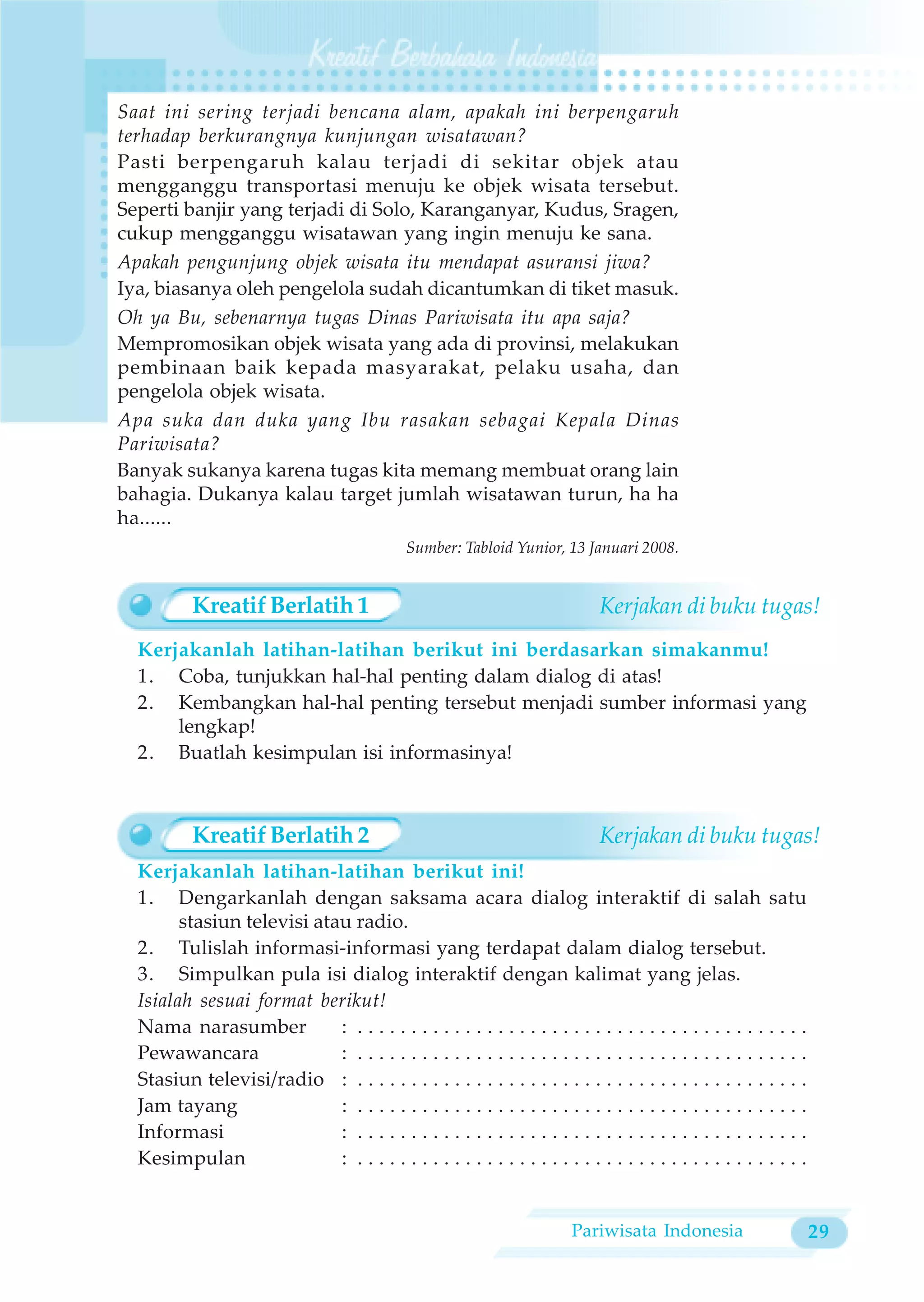 Saat ini sering terjadi bencana alam, apakah ini berpengaruh
terhadap berkurangnya kunjungan wisatawan?
Pasti berpengaruh kalau terjadi di sekitar objek atau
mengganggu transportasi menuju ke objek wisata tersebut.
Seperti banjir yang terjadi di Solo, Karanganyar, Kudus, Sragen,
cukup mengganggu wisatawan yang ingin menuju ke sana.
Apakah pengunjung objek wisata itu mendapat asuransi jiwa?
Iya, biasanya oleh pengelola sudah dicantumkan di tiket masuk.
Oh ya Bu, sebenarnya tugas Dinas Pariwisata itu apa saja?
Mempromosikan objek wisata yang ada di provinsi, melakukan
pembinaan baik kepada masyarakat, pelaku usaha, dan
pengelola objek wisata.
Apa suka dan duka yang Ibu rasakan sebagai Kepala Dinas
Pariwisata?
Banyak sukanya karena tugas kita memang membuat orang lain
bahagia. Dukanya kalau target jumlah wisatawan turun, ha ha
ha......
                                             Sumber: Tabloid Yunior, 13 Januari 2008.


          Kreatif Berlatih 1                                                Kerjakan di buku tugas!
  Kerjakanlah latihan-latihan berikut ini berdasarkan simakanmu!
  1. Coba, tunjukkan hal-hal penting dalam dialog di atas!
  2. Kembangkan hal-hal penting tersebut menjadi sumber informasi yang
      lengkap!
  2. Buatlah kesimpulan isi informasinya!



          Kreatif Berlatih 2                                                Kerjakan di buku tugas!
  Kerjakanlah latihan-latihan berikut ini!
  1. Dengarkanlah dengan saksama acara dialog interaktif di salah satu
        stasiun televisi atau radio.
  2. Tulislah informasi-informasi yang terdapat dalam dialog tersebut.
  3. Simpulkan pula isi dialog interaktif dengan kalimat yang jelas.
  Isialah sesuai format berikut!
  Nama narasumber           : ..........................................
  Pewawancara               : ..........................................
  Stasiun televisi/radio : . . . . . . . . . . . . . . . . . . . . . . . . . . . . . . . . . . . . . . . . . .
  Jam tayang                : ..........................................
  Informasi                 : ..........................................
  Kesimpulan                : ..........................................


                                                                        Pariwisata Indonesia                     29
 