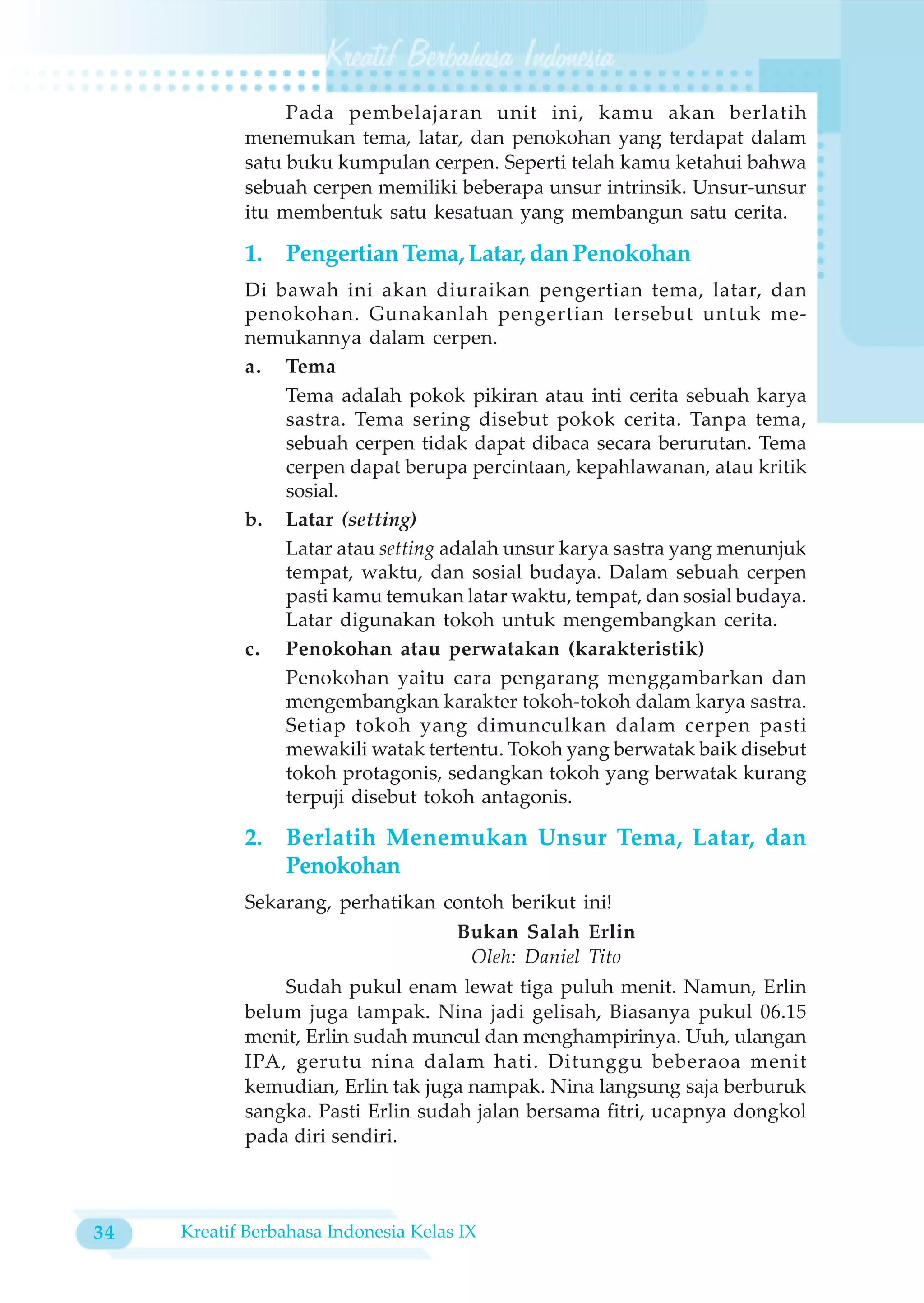 Pada pembelajaran unit ini, kamu akan berlatih
            menemukan tema, latar, dan penokohan yang terdapat dalam
            satu buku kumpulan cerpen. Seperti telah kamu ketahui bahwa
            sebuah cerpen memiliki beberapa unsur intrinsik. Unsur-unsur
            itu membentuk satu kesatuan yang membangun satu cerita.

            1.   Pengertian Tema, Latar, dan Penokohan
            Di bawah ini akan diuraikan pengertian tema, latar, dan
            penokohan. Gunakanlah pengertian tersebut untuk me-
            nemukannya dalam cerpen.
            a. Tema
                Tema adalah pokok pikiran atau inti cerita sebuah karya
                sastra. Tema sering disebut pokok cerita. Tanpa tema,
                sebuah cerpen tidak dapat dibaca secara berurutan. Tema
                cerpen dapat berupa percintaan, kepahlawanan, atau kritik
                sosial.
            b. Latar (setting)
                Latar atau setting adalah unsur karya sastra yang menunjuk
                tempat, waktu, dan sosial budaya. Dalam sebuah cerpen
                pasti kamu temukan latar waktu, tempat, dan sosial budaya.
                Latar digunakan tokoh untuk mengembangkan cerita.
            c. Penokohan atau perwatakan (karakteristik)
                Penokohan yaitu cara pengarang menggambarkan dan
                mengembangkan karakter tokoh-tokoh dalam karya sastra.
                Setiap tokoh yang dimunculkan dalam cerpen pasti
                mewakili watak tertentu. Tokoh yang berwatak baik disebut
                tokoh protagonis, sedangkan tokoh yang berwatak kurang
                terpuji disebut tokoh antagonis.

            2.   Berlatih Menemukan Unsur Tema, Latar, dan
                 Penokohan
            Sekarang, perhatikan contoh berikut ini!
                                  Bukan Salah Erlin
                                    Oleh: Daniel Tito
                Sudah pukul enam lewat tiga puluh menit. Namun, Erlin
            belum juga tampak. Nina jadi gelisah, Biasanya pukul 06.15
            menit, Erlin sudah muncul dan menghampirinya. Uuh, ulangan
            IPA, gerutu nina dalam hati. Ditunggu beberaoa menit
            kemudian, Erlin tak juga nampak. Nina langsung saja berburuk
            sangka. Pasti Erlin sudah jalan bersama fitri, ucapnya dongkol
            pada diri sendiri.



34   Kreatif Berbahasa Indonesia Kelas IX
 