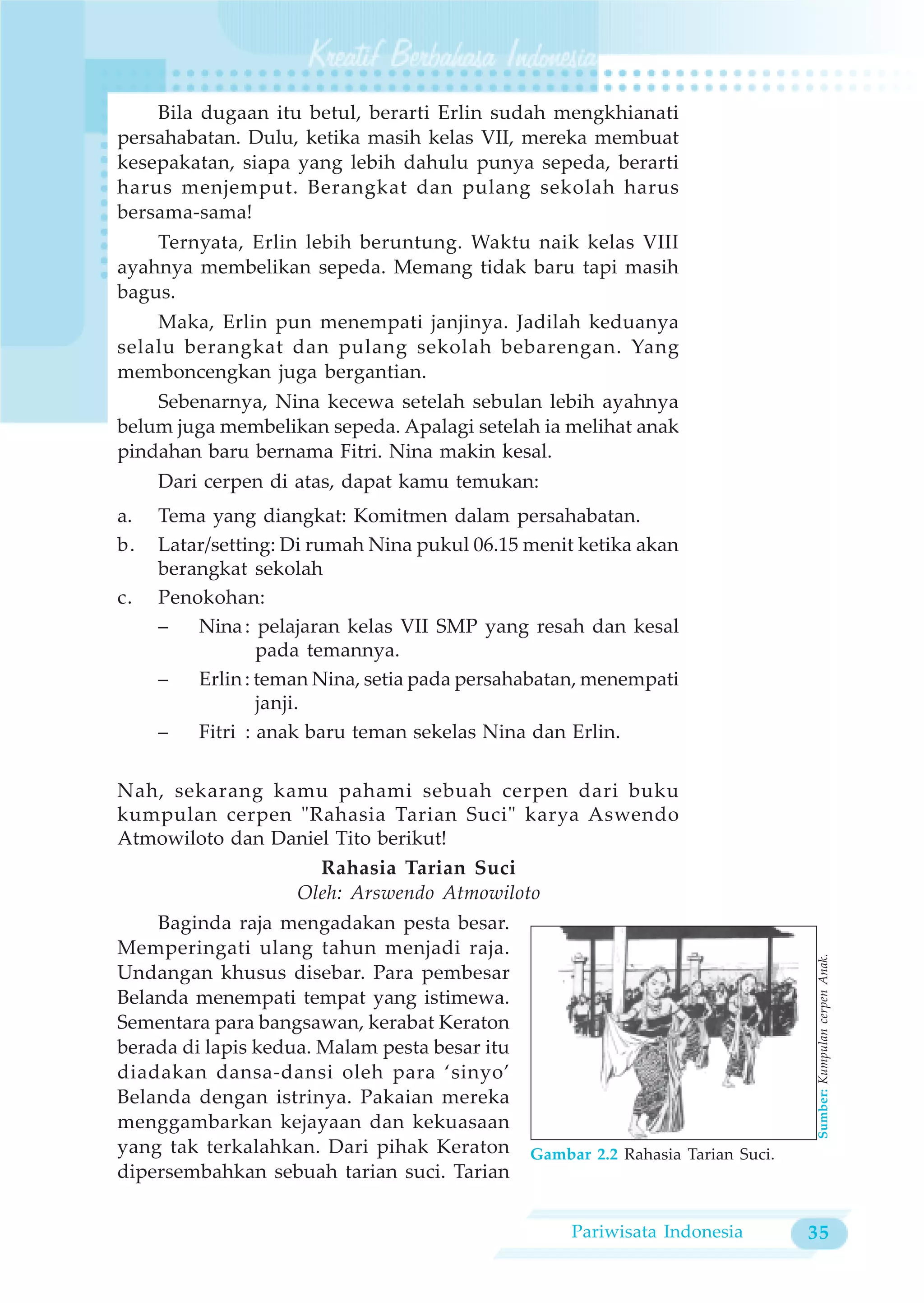 Bila dugaan itu betul, berarti Erlin sudah mengkhianati
persahabatan. Dulu, ketika masih kelas VII, mereka membuat
kesepakatan, siapa yang lebih dahulu punya sepeda, berarti
harus menjemput. Berangkat dan pulang sekolah harus
bersama-sama!
    Ternyata, Erlin lebih beruntung. Waktu naik kelas VIII
ayahnya membelikan sepeda. Memang tidak baru tapi masih
bagus.
    Maka, Erlin pun menempati janjinya. Jadilah keduanya
selalu berangkat dan pulang sekolah bebarengan. Yang
memboncengkan juga bergantian.
    Sebenarnya, Nina kecewa setelah sebulan lebih ayahnya
belum juga membelikan sepeda. Apalagi setelah ia melihat anak
pindahan baru bernama Fitri. Nina makin kesal.
     Dari cerpen di atas, dapat kamu temukan:
a.   Tema yang diangkat: Komitmen dalam persahabatan.
b.   Latar/setting: Di rumah Nina pukul 06.15 menit ketika akan
     berangkat sekolah
c.   Penokohan:
     –   Nina : pelajaran kelas VII SMP yang resah dan kesal
                 pada temannya.
     –   Erlin : teman Nina, setia pada persahabatan, menempati
                 janji.
     –   Fitri : anak baru teman sekelas Nina dan Erlin.

Nah, sekarang kamu pahami sebuah cerpen dari buku
kumpulan cerpen "Rahasia Tarian Suci" karya Aswendo
Atmowiloto dan Daniel Tito berikut!
                    Rahasia Tarian Suci
                 Oleh: Arswendo Atmowiloto
    Baginda raja mengadakan pesta besar.
Memperingati ulang tahun menjadi raja.
                                                                                 Sumber: Kumpulan cerpen Anak.




Undangan khusus disebar. Para pembesar
Belanda menempati tempat yang istimewa.
Sementara para bangsawan, kerabat Keraton
berada di lapis kedua. Malam pesta besar itu
diadakan dansa-dansi oleh para ‘sinyo’
Belanda dengan istrinya. Pakaian mereka
menggambarkan kejayaan dan kekuasaan
yang tak terkalahkan. Dari pihak Keraton       Gambar 2.2 Rahasia Tarian Suci.
dipersembahkan sebuah tarian suci. Tarian


                                                    Pariwisata Indonesia         35
 