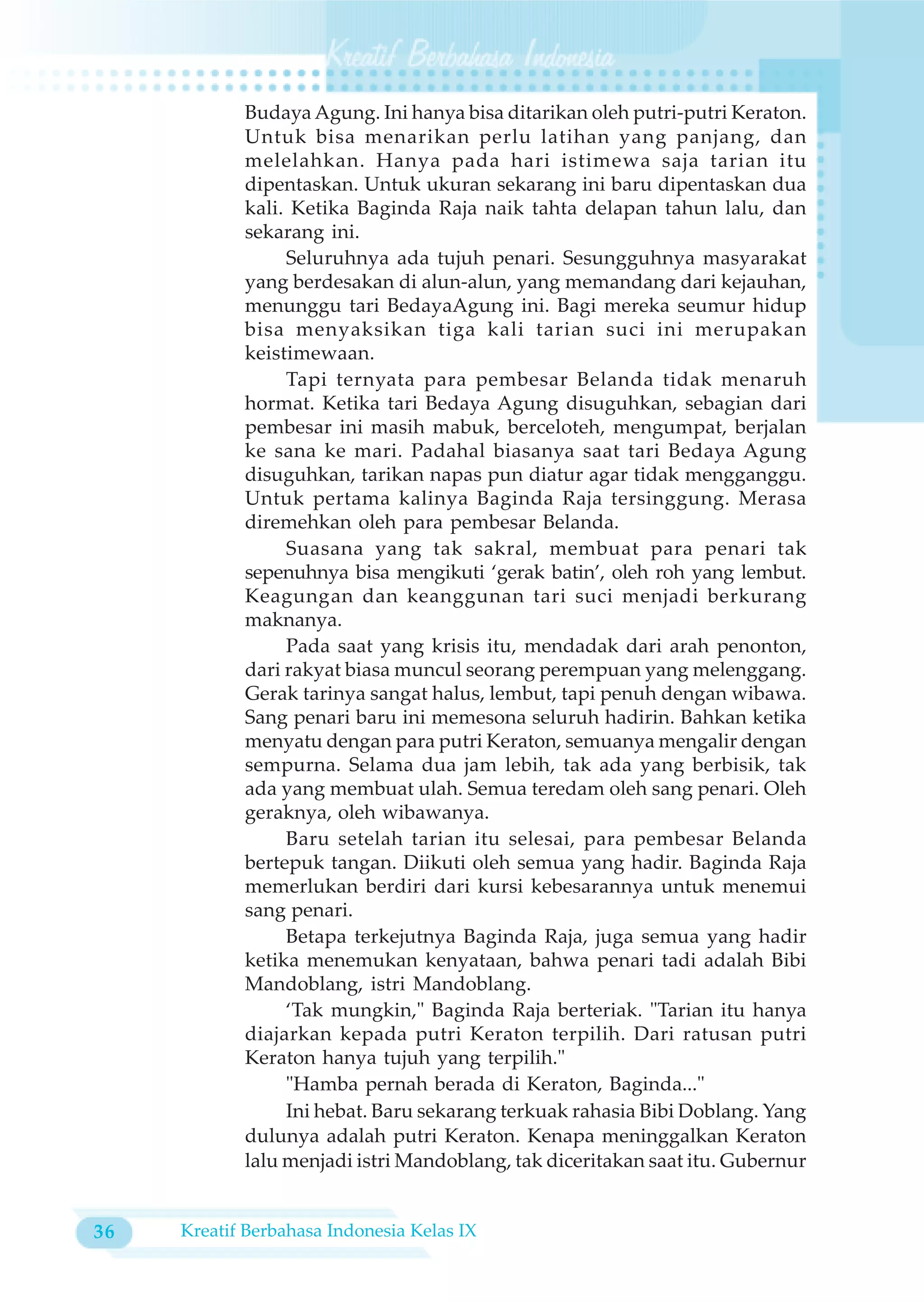 Budaya Agung. Ini hanya bisa ditarikan oleh putri-putri Keraton.
            Untuk bisa menarikan perlu latihan yang panjang, dan
            melelahkan. Hanya pada hari istimewa saja tarian itu
            dipentaskan. Untuk ukuran sekarang ini baru dipentaskan dua
            kali. Ketika Baginda Raja naik tahta delapan tahun lalu, dan
            sekarang ini.
                 Seluruhnya ada tujuh penari. Sesungguhnya masyarakat
            yang berdesakan di alun-alun, yang memandang dari kejauhan,
            menunggu tari BedayaAgung ini. Bagi mereka seumur hidup
            bisa menyaksikan tiga kali tarian suci ini merupakan
            keistimewaan.
                 Tapi ternyata para pembesar Belanda tidak menaruh
            hormat. Ketika tari Bedaya Agung disuguhkan, sebagian dari
            pembesar ini masih mabuk, berceloteh, mengumpat, berjalan
            ke sana ke mari. Padahal biasanya saat tari Bedaya Agung
            disuguhkan, tarikan napas pun diatur agar tidak mengganggu.
            Untuk pertama kalinya Baginda Raja tersinggung. Merasa
            diremehkan oleh para pembesar Belanda.
                 Suasana yang tak sakral, membuat para penari tak
            sepenuhnya bisa mengikuti ‘gerak batin’, oleh roh yang lembut.
            Keagungan dan keanggunan tari suci menjadi berkurang
            maknanya.
                 Pada saat yang krisis itu, mendadak dari arah penonton,
            dari rakyat biasa muncul seorang perempuan yang melenggang.
            Gerak tarinya sangat halus, lembut, tapi penuh dengan wibawa.
            Sang penari baru ini memesona seluruh hadirin. Bahkan ketika
            menyatu dengan para putri Keraton, semuanya mengalir dengan
            sempurna. Selama dua jam lebih, tak ada yang berbisik, tak
            ada yang membuat ulah. Semua teredam oleh sang penari. Oleh
            geraknya, oleh wibawanya.
                 Baru setelah tarian itu selesai, para pembesar Belanda
            bertepuk tangan. Diikuti oleh semua yang hadir. Baginda Raja
            memerlukan berdiri dari kursi kebesarannya untuk menemui
            sang penari.
                 Betapa terkejutnya Baginda Raja, juga semua yang hadir
            ketika menemukan kenyataan, bahwa penari tadi adalah Bibi
            Mandoblang, istri Mandoblang.
                 ‘Tak mungkin," Baginda Raja berteriak. "Tarian itu hanya
            diajarkan kepada putri Keraton terpilih. Dari ratusan putri
            Keraton hanya tujuh yang terpilih."
                 "Hamba pernah berada di Keraton, Baginda..."
                 Ini hebat. Baru sekarang terkuak rahasia Bibi Doblang. Yang
            dulunya adalah putri Keraton. Kenapa meninggalkan Keraton
            lalu menjadi istri Mandoblang, tak diceritakan saat itu. Gubernur


36   Kreatif Berbahasa Indonesia Kelas IX
 