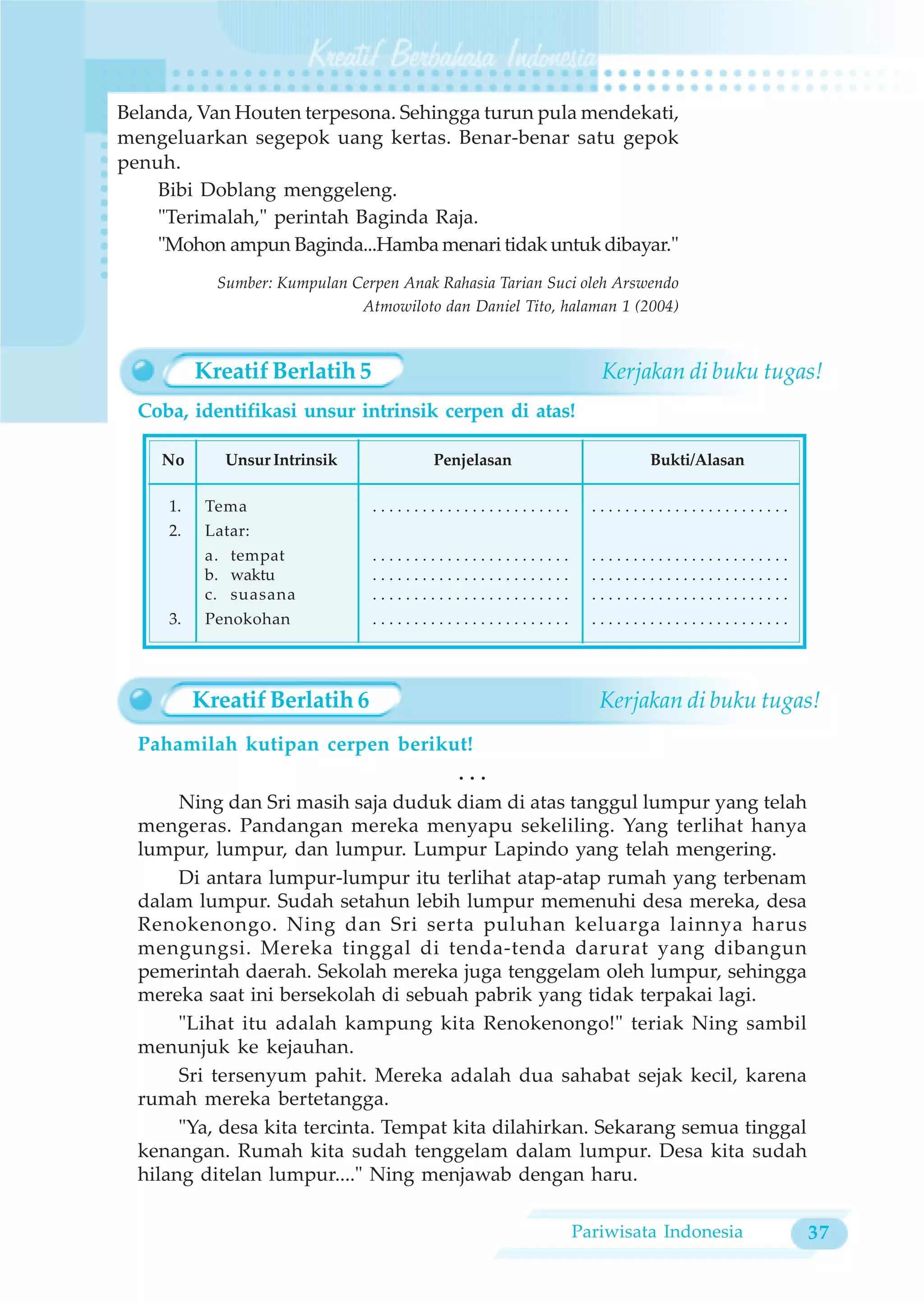 Belanda, Van Houten terpesona. Sehingga turun pula mendekati,
mengeluarkan segepok uang kertas. Benar-benar satu gepok
penuh.
    Bibi Doblang menggeleng.
    "Terimalah," perintah Baginda Raja.
    "Mohon ampun Baginda...Hamba menari tidak untuk dibayar."
            Sumber: Kumpulan Cerpen Anak Rahasia Tarian Suci oleh Arswendo
                              Atmowiloto dan Daniel Tito, halaman 1 (2004)



          Kreatif Berlatih 5                                   Kerjakan di buku tugas!
  Coba, identifikasi unsur intrinsik cerpen di atas!

    No       Unsur Intrinsik             Penjelasan                   Bukti/Alasan

     1.    Tema                 ........................      ........................
     2.    Latar:
           a. tempat            ........................      ........................
           b. waktu             ........................      ........................
           c. suasana           ........................      ........................
     3.    Penokohan            ........................      ........................




          Kreatif Berlatih 6                                   Kerjakan di buku tugas!
  Pahamilah kutipan cerpen berikut!
                                        ...
       Ning dan Sri masih saja duduk diam di atas tanggul lumpur yang telah
  mengeras. Pandangan mereka menyapu sekeliling. Yang terlihat hanya
  lumpur, lumpur, dan lumpur. Lumpur Lapindo yang telah mengering.
       Di antara lumpur-lumpur itu terlihat atap-atap rumah yang terbenam
  dalam lumpur. Sudah setahun lebih lumpur memenuhi desa mereka, desa
  Renokenongo. Ning dan Sri serta puluhan keluarga lainnya harus
  mengungsi. Mereka tinggal di tenda-tenda darurat yang dibangun
  pemerintah daerah. Sekolah mereka juga tenggelam oleh lumpur, sehingga
  mereka saat ini bersekolah di sebuah pabrik yang tidak terpakai lagi.
       "Lihat itu adalah kampung kita Renokenongo!" teriak Ning sambil
  menunjuk ke kejauhan.
       Sri tersenyum pahit. Mereka adalah dua sahabat sejak kecil, karena
  rumah mereka bertetangga.
       "Ya, desa kita tercinta. Tempat kita dilahirkan. Sekarang semua tinggal
  kenangan. Rumah kita sudah tenggelam dalam lumpur. Desa kita sudah
  hilang ditelan lumpur...." Ning menjawab dengan haru.

                                                           Pariwisata Indonesia          37
 