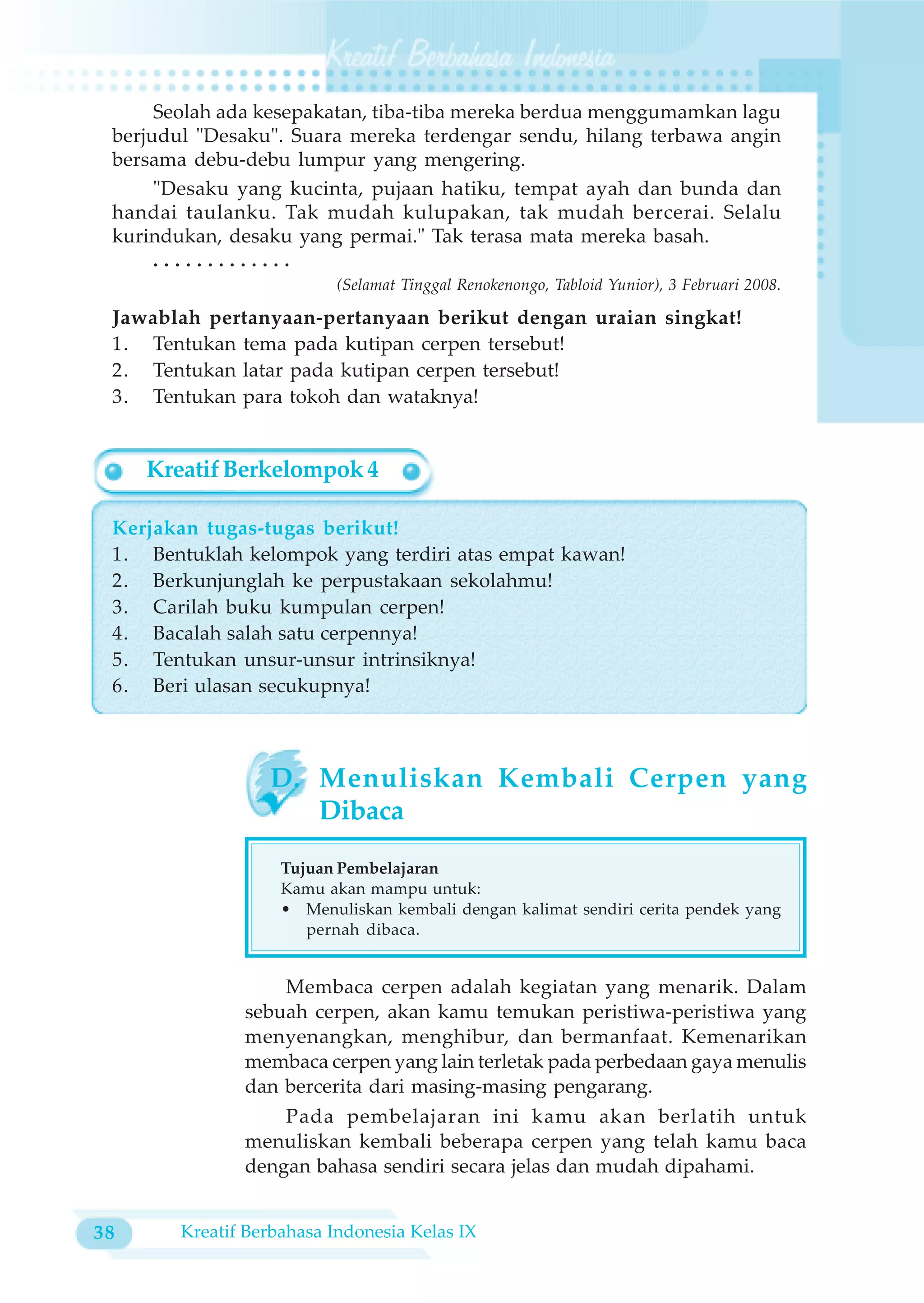 Seolah ada kesepakatan, tiba-tiba mereka berdua menggumamkan lagu
 berjudul "Desaku". Suara mereka terdengar sendu, hilang terbawa angin
 bersama debu-debu lumpur yang mengering.
      "Desaku yang kucinta, pujaan hatiku, tempat ayah dan bunda dan
 handai taulanku. Tak mudah kulupakan, tak mudah bercerai. Selalu
 kurindukan, desaku yang permai." Tak terasa mata mereka basah.
      .............
                          (Selamat Tinggal Renokenongo, Tabloid Yunior), 3 Februari 2008.

 Jawablah pertanyaan-pertanyaan berikut dengan uraian singkat!
 1. Tentukan tema pada kutipan cerpen tersebut!
 2. Tentukan latar pada kutipan cerpen tersebut!
 3. Tentukan para tokoh dan wataknya!


     Kreatif Berkelompok 4

 Kerjakan tugas-tugas berikut!
 1. Bentuklah kelompok yang terdiri atas empat kawan!
 2. Berkunjunglah ke perpustakaan sekolahmu!
 3. Carilah buku kumpulan cerpen!
 4. Bacalah salah satu cerpennya!
 5. Tentukan unsur-unsur intrinsiknya!
 6. Beri ulasan secukupnya!



                  D. Menuliskan Kembali Cerpen yang
                     Dibaca

                    Tujuan Pembelajaran
                    Kamu akan mampu untuk:
                    • Menuliskan kembali dengan kalimat sendiri cerita pendek yang
                       pernah dibaca.


                   Membaca cerpen adalah kegiatan yang menarik. Dalam
               sebuah cerpen, akan kamu temukan peristiwa-peristiwa yang
               menyenangkan, menghibur, dan bermanfaat. Kemenarikan
               membaca cerpen yang lain terletak pada perbedaan gaya menulis
               dan bercerita dari masing-masing pengarang.
                   Pada pembelajaran ini kamu akan berlatih untuk
               menuliskan kembali beberapa cerpen yang telah kamu baca
               dengan bahasa sendiri secara jelas dan mudah dipahami.


38      Kreatif Berbahasa Indonesia Kelas IX
 