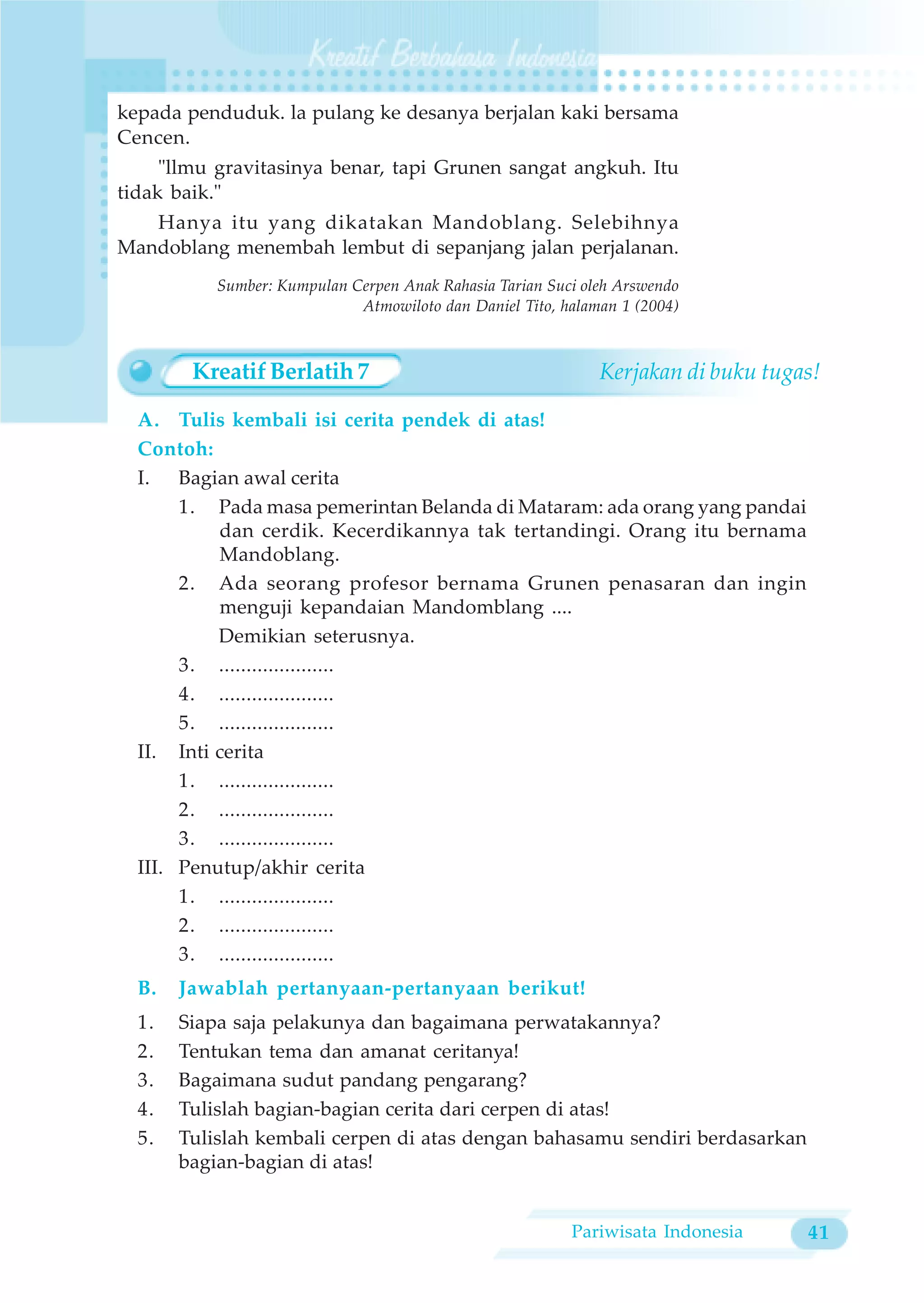 kepada penduduk. la pulang ke desanya berjalan kaki bersama
Cencen.
     "llmu gravitasinya benar, tapi Grunen sangat angkuh. Itu
tidak baik."
   Hanya itu yang dikatakan Mandoblang. Selebihnya
Mandoblang menembah lembut di sepanjang jalan perjalanan.
           Sumber: Kumpulan Cerpen Anak Rahasia Tarian Suci oleh Arswendo
                             Atmowiloto dan Daniel Tito, halaman 1 (2004)



        Kreatif Berlatih 7                                    Kerjakan di buku tugas!

  A. Tulis kembali isi cerita pendek di atas!
  Contoh:
  I. Bagian awal cerita
       1. Pada masa pemerintan Belanda di Mataram: ada orang yang pandai
           dan cerdik. Kecerdikannya tak tertandingi. Orang itu bernama
           Mandoblang.
       2. Ada seorang profesor bernama Grunen penasaran dan ingin
           menguji kepandaian Mandomblang ....
           Demikian seterusnya.
       3. .....................
       4. .....................
       5. .....................
  II. Inti cerita
       1. .....................
       2. .....................
       3. .....................
  III. Penutup/akhir cerita
       1. .....................
       2. .....................
       3. .....................
  B.   Jawablah pertanyaan-pertanyaan berikut!
  1.   Siapa saja pelakunya dan bagaimana perwatakannya?
  2.   Tentukan tema dan amanat ceritanya!
  3.   Bagaimana sudut pandang pengarang?
  4.   Tulislah bagian-bagian cerita dari cerpen di atas!
  5.   Tulislah kembali cerpen di atas dengan bahasamu sendiri berdasarkan
       bagian-bagian di atas!


                                                          Pariwisata Indonesia     41
 