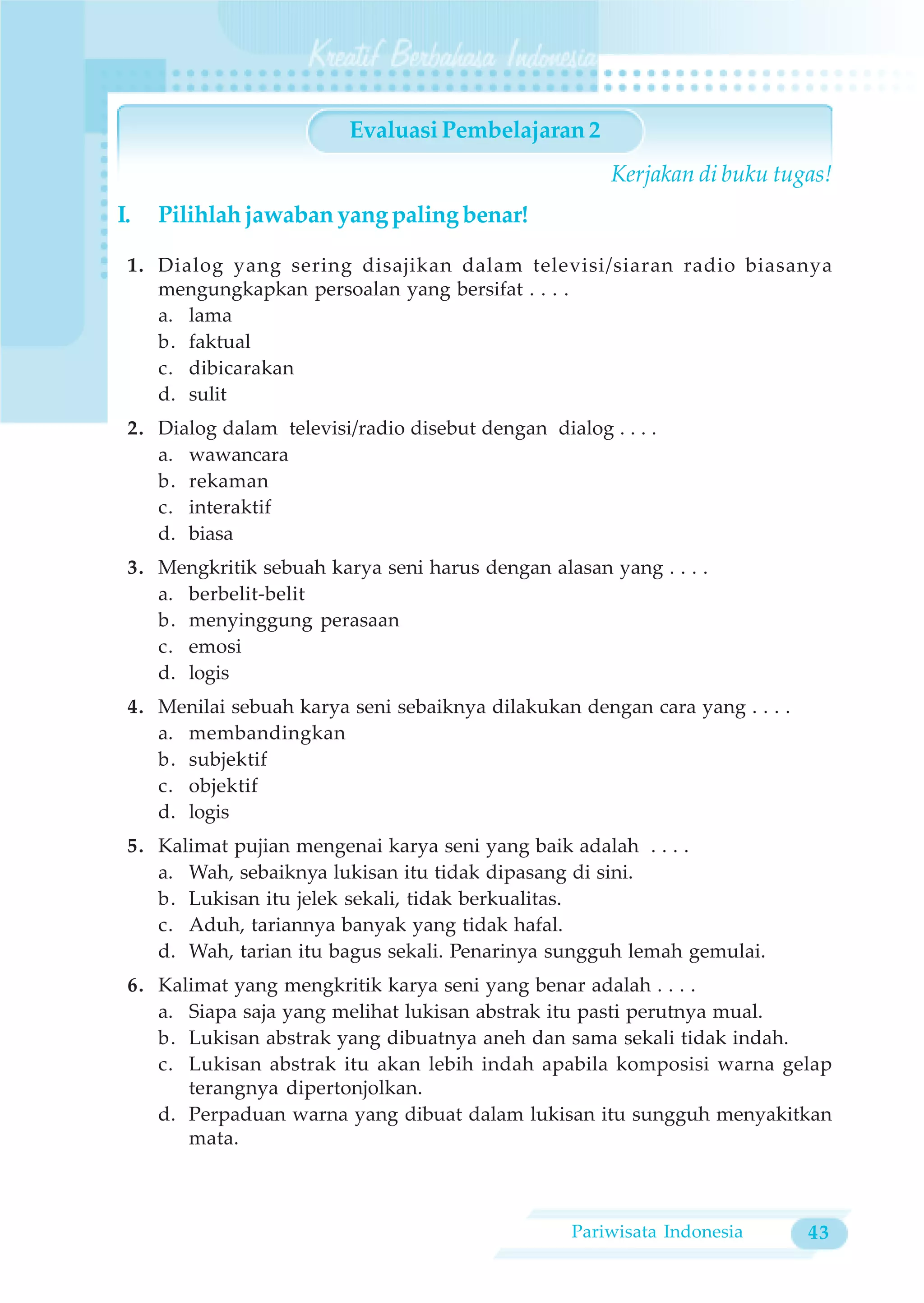 Evaluasi Pembelajaran 2
                                                       Kerjakan di buku tugas!
I.   Pilihlah jawaban yang paling benar!

 1. Dialog yang sering disajikan dalam televisi/siaran radio biasanya
    mengungkapkan persoalan yang bersifat . . . .
    a. lama
    b. faktual
    c. dibicarakan
    d. sulit
 2. Dialog dalam televisi/radio disebut dengan dialog . . . .
    a. wawancara
    b. rekaman
    c. interaktif
    d. biasa
 3. Mengkritik sebuah karya seni harus dengan alasan yang . . . .
    a. berbelit-belit
    b. menyinggung perasaan
    c. emosi
    d. logis
 4. Menilai sebuah karya seni sebaiknya dilakukan dengan cara yang . . . .
    a. membandingkan
    b. subjektif
    c. objektif
    d. logis
 5. Kalimat pujian mengenai karya seni yang baik adalah . . . .
    a. Wah, sebaiknya lukisan itu tidak dipasang di sini.
    b. Lukisan itu jelek sekali, tidak berkualitas.
    c. Aduh, tariannya banyak yang tidak hafal.
    d. Wah, tarian itu bagus sekali. Penarinya sungguh lemah gemulai.
 6. Kalimat yang mengkritik karya seni yang benar adalah . . . .
    a. Siapa saja yang melihat lukisan abstrak itu pasti perutnya mual.
    b. Lukisan abstrak yang dibuatnya aneh dan sama sekali tidak indah.
    c. Lukisan abstrak itu akan lebih indah apabila komposisi warna gelap
       terangnya dipertonjolkan.
    d. Perpaduan warna yang dibuat dalam lukisan itu sungguh menyakitkan
       mata.



                                                   Pariwisata Indonesia      43
 