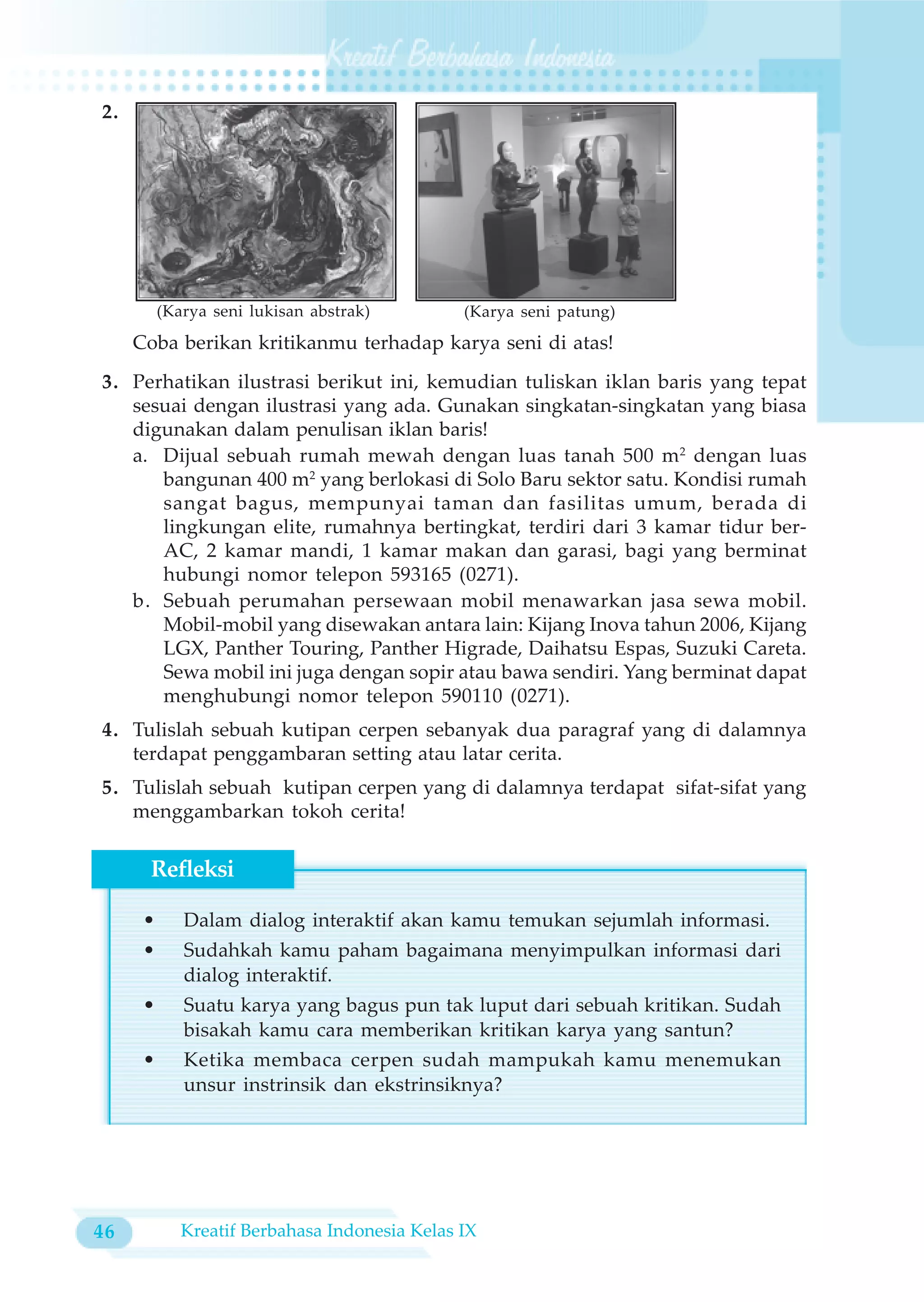 2.




          (Karya seni lukisan abstrak)         (Karya seni patung)
     Coba berikan kritikanmu terhadap karya seni di atas!
3. Perhatikan ilustrasi berikut ini, kemudian tuliskan iklan baris yang tepat
   sesuai dengan ilustrasi yang ada. Gunakan singkatan-singkatan yang biasa
   digunakan dalam penulisan iklan baris!
   a. Dijual sebuah rumah mewah dengan luas tanah 500 m2 dengan luas
      bangunan 400 m2 yang berlokasi di Solo Baru sektor satu. Kondisi rumah
      sangat bagus, mempunyai taman dan fasilitas umum, berada di
      lingkungan elite, rumahnya bertingkat, terdiri dari 3 kamar tidur ber-
      AC, 2 kamar mandi, 1 kamar makan dan garasi, bagi yang berminat
      hubungi nomor telepon 593165 (0271).
   b. Sebuah perumahan persewaan mobil menawarkan jasa sewa mobil.
      Mobil-mobil yang disewakan antara lain: Kijang Inova tahun 2006, Kijang
      LGX, Panther Touring, Panther Higrade, Daihatsu Espas, Suzuki Careta.
      Sewa mobil ini juga dengan sopir atau bawa sendiri. Yang berminat dapat
      menghubungi nomor telepon 590110 (0271).
4. Tulislah sebuah kutipan cerpen sebanyak dua paragraf yang di dalamnya
   terdapat penggambaran setting atau latar cerita.
5. Tulislah sebuah kutipan cerpen yang di dalamnya terdapat sifat-sifat yang
   menggambarkan tokoh cerita!

      Refleksi

      •      Dalam dialog interaktif akan kamu temukan sejumlah informasi.
      •      Sudahkah kamu paham bagaimana menyimpulkan informasi dari
             dialog interaktif.
      •      Suatu karya yang bagus pun tak luput dari sebuah kritikan. Sudah
             bisakah kamu cara memberikan kritikan karya yang santun?
      •      Ketika membaca cerpen sudah mampukah kamu menemukan
             unsur instrinsik dan ekstrinsiknya?




46           Kreatif Berbahasa Indonesia Kelas IX
 