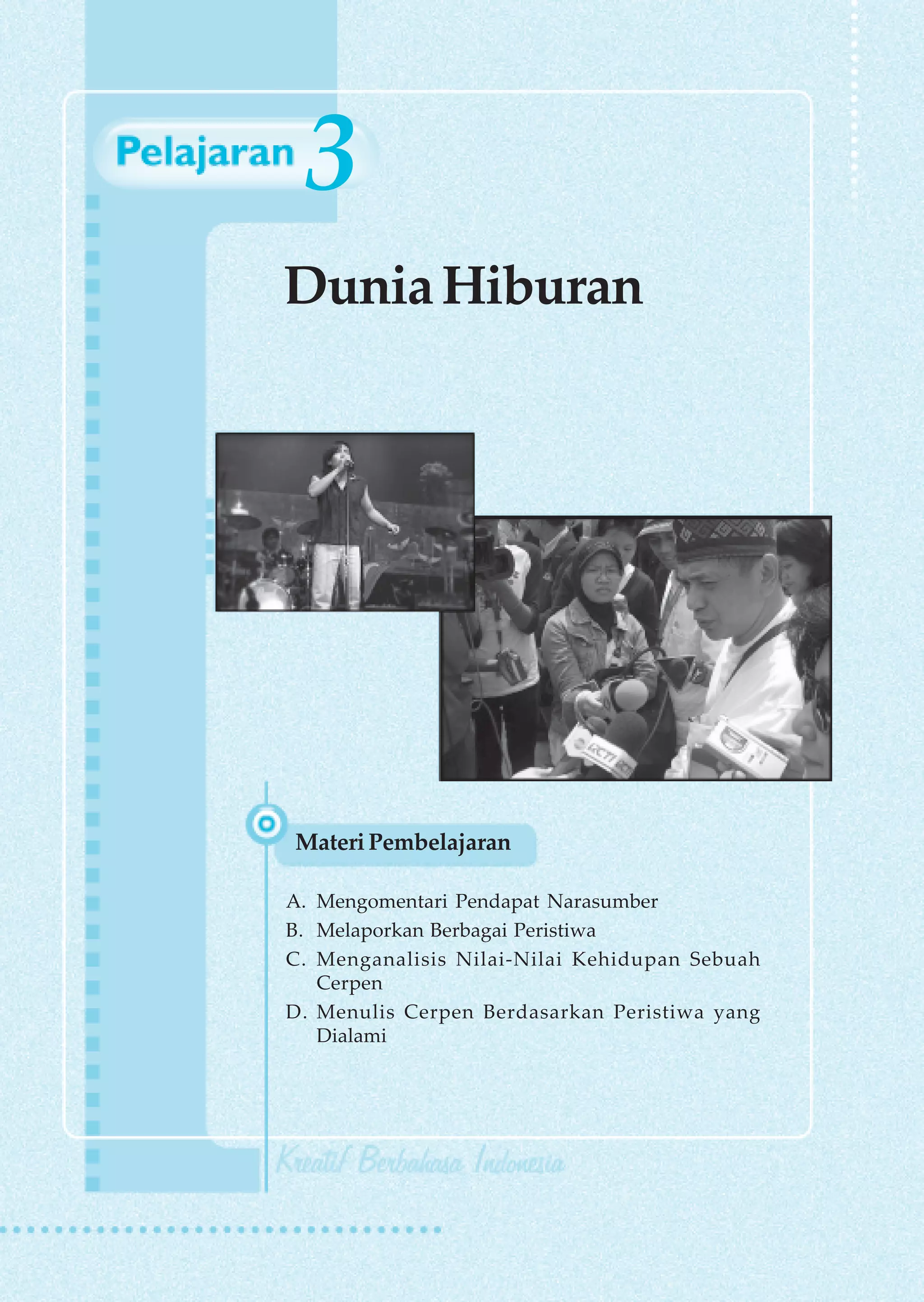 3
Dunia Hiburan




Materi Pembelajaran

A. Mengomentari Pendapat Narasumber
B. Melaporkan Berbagai Peristiwa
C. Menganalisis Nilai-Nilai Kehidupan Sebuah
   Cerpen
D. Menulis Cerpen Berdasarkan Peristiwa yang
   Dialami




                               Dunia Hiburan   47
 