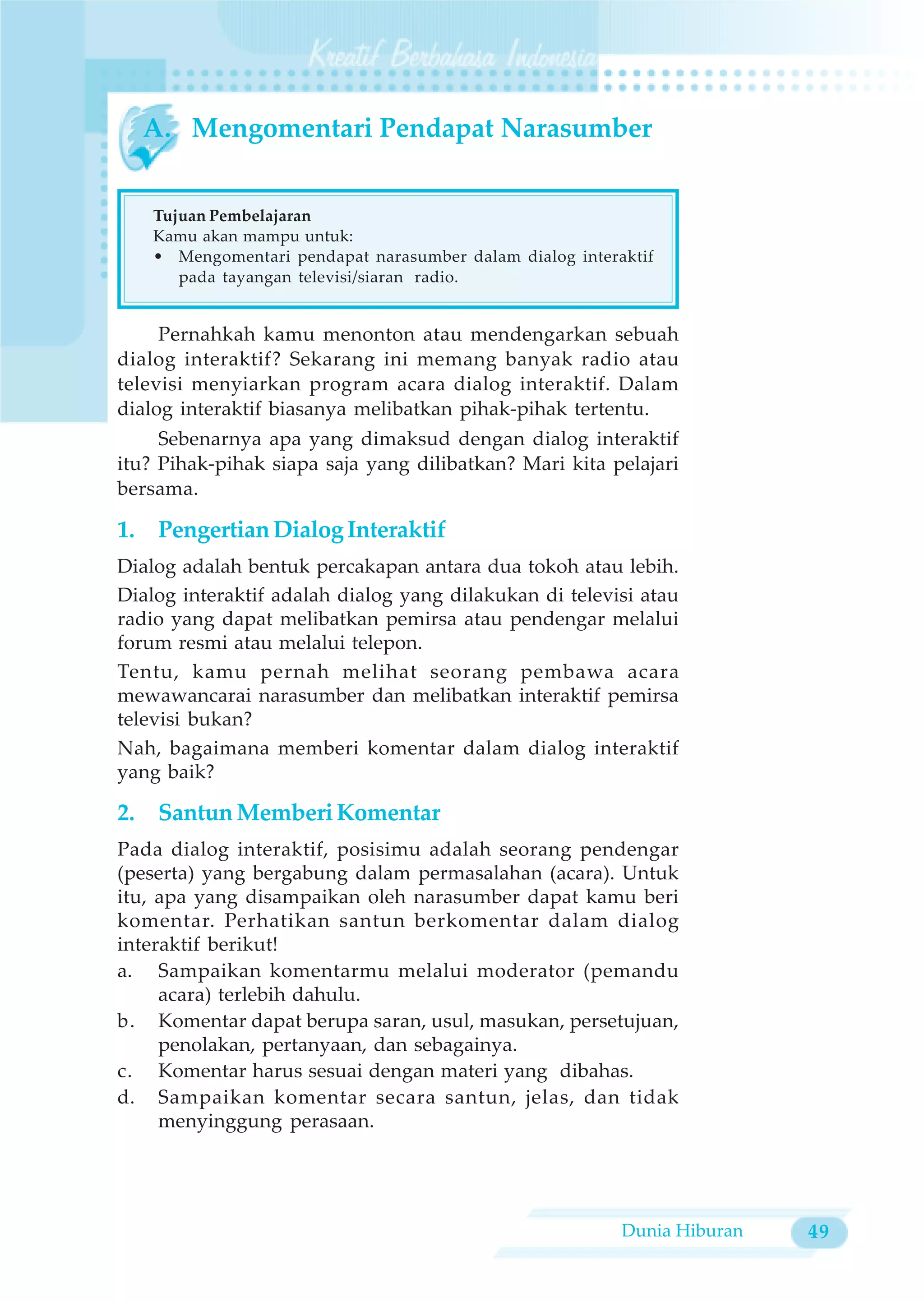 A. Mengomentari Pendapat Narasumber


    Tujuan Pembelajaran
    Kamu akan mampu untuk:
    • Mengomentari pendapat narasumber dalam dialog interaktif
       pada tayangan televisi/siaran radio.


     Pernahkah kamu menonton atau mendengarkan sebuah
dialog interaktif? Sekarang ini memang banyak radio atau
televisi menyiarkan program acara dialog interaktif. Dalam
dialog interaktif biasanya melibatkan pihak-pihak tertentu.
     Sebenarnya apa yang dimaksud dengan dialog interaktif
itu? Pihak-pihak siapa saja yang dilibatkan? Mari kita pelajari
bersama.

1. Pengertian Dialog Interaktif
Dialog adalah bentuk percakapan antara dua tokoh atau lebih.
Dialog interaktif adalah dialog yang dilakukan di televisi atau
radio yang dapat melibatkan pemirsa atau pendengar melalui
forum resmi atau melalui telepon.
Tentu, kamu pernah melihat seorang pembawa acara
mewawancarai narasumber dan melibatkan interaktif pemirsa
televisi bukan?
Nah, bagaimana memberi komentar dalam dialog interaktif
yang baik?

2. Santun Memberi Komentar
Pada dialog interaktif, posisimu adalah seorang pendengar
(peserta) yang bergabung dalam permasalahan (acara). Untuk
itu, apa yang disampaikan oleh narasumber dapat kamu beri
komentar. Perhatikan santun berkomentar dalam dialog
interaktif berikut!
a. Sampaikan komentarmu melalui moderator (pemandu
     acara) terlebih dahulu.
b. Komentar dapat berupa saran, usul, masukan, persetujuan,
     penolakan, pertanyaan, dan sebagainya.
c. Komentar harus sesuai dengan materi yang dibahas.
d. Sampaikan komentar secara santun, jelas, dan tidak
     menyinggung perasaan.




                                                          Dunia Hiburan   49
 