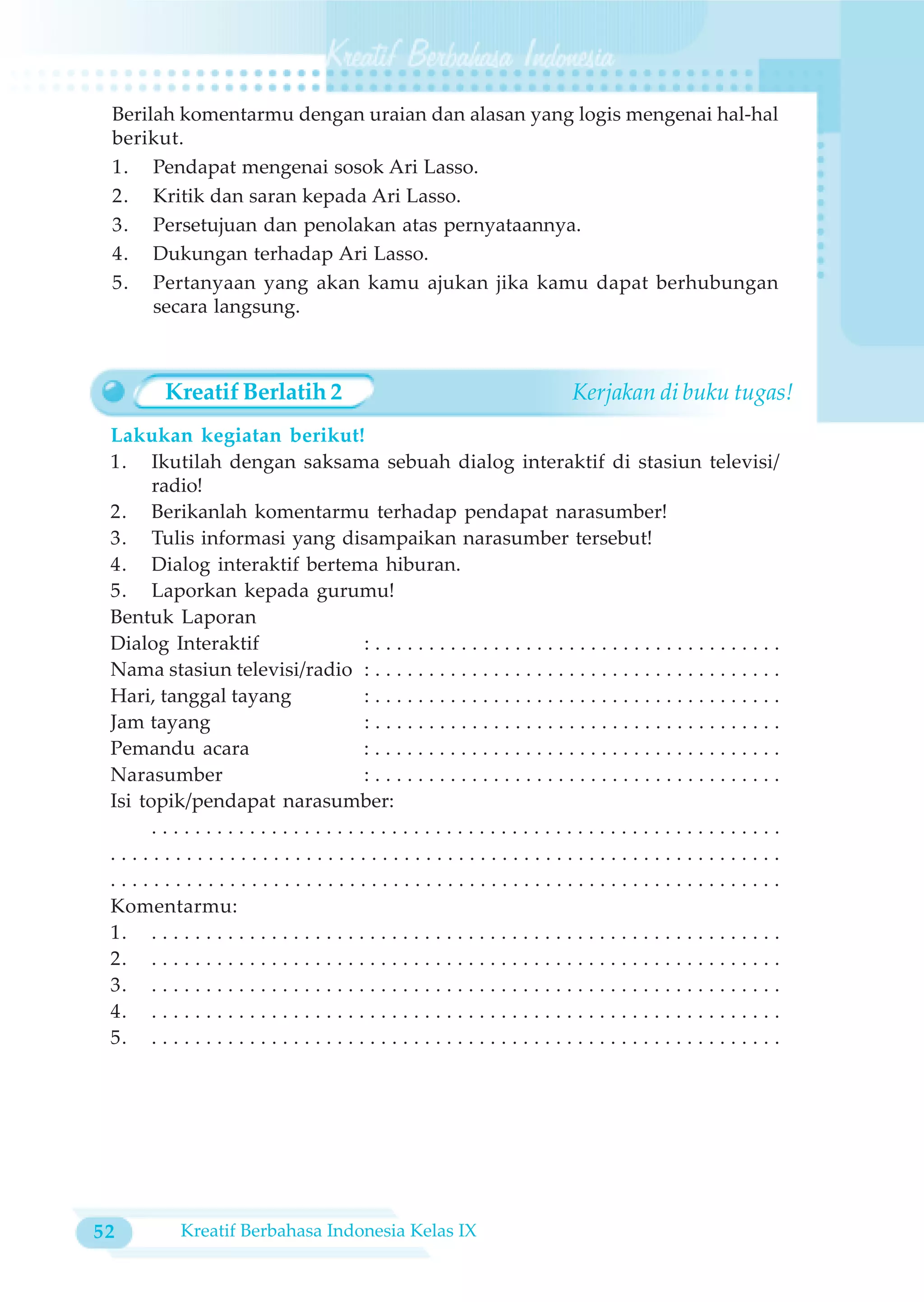 Berilah komentarmu dengan uraian dan alasan yang logis mengenai hal-hal
 berikut.
 1. Pendapat mengenai sosok Ari Lasso.
 2. Kritik dan saran kepada Ari Lasso.
 3. Persetujuan dan penolakan atas pernyataannya.
 4. Dukungan terhadap Ari Lasso.
 5. Pertanyaan yang akan kamu ajukan jika kamu dapat berhubungan
      secara langsung.



          Kreatif Berlatih 2                                                      Kerjakan di buku tugas!
 Lakukan kegiatan berikut!
 1. Ikutilah dengan saksama sebuah dialog interaktif di stasiun televisi/
       radio!
 2. Berikanlah komentarmu terhadap pendapat narasumber!
 3. Tulis informasi yang disampaikan narasumber tersebut!
 4. Dialog interaktif bertema hiburan.
 5. Laporkan kepada gurumu!
 Bentuk Laporan
 Dialog Interaktif                         :......................................
 Nama stasiun televisi/radio : . . . . . . . . . . . . . . . . . . . . . . . . . . . . . . . . . . . . . .
 Hari, tanggal tayang                      :......................................
 Jam tayang                                :......................................
 Pemandu acara                             :......................................
 Narasumber                                :......................................
 Isi topik/pendapat narasumber:
       ..........................................................
 ..............................................................
 ..............................................................
 Komentarmu:
 1. . . . . . . . . . . . . . . . . . . . . . . . . . . . . . . . . . . . . . . . . . . . . . . . . . . . . . . . . . .
 2. . . . . . . . . . . . . . . . . . . . . . . . . . . . . . . . . . . . . . . . . . . . . . . . . . . . . . . . . . .
 3. . . . . . . . . . . . . . . . . . . . . . . . . . . . . . . . . . . . . . . . . . . . . . . . . . . . . . . . . . .
 4. . . . . . . . . . . . . . . . . . . . . . . . . . . . . . . . . . . . . . . . . . . . . . . . . . . . . . . . . . .
 5. . . . . . . . . . . . . . . . . . . . . . . . . . . . . . . . . . . . . . . . . . . . . . . . . . . . . . . . . . .




52           Kreatif Berbahasa Indonesia Kelas IX
 