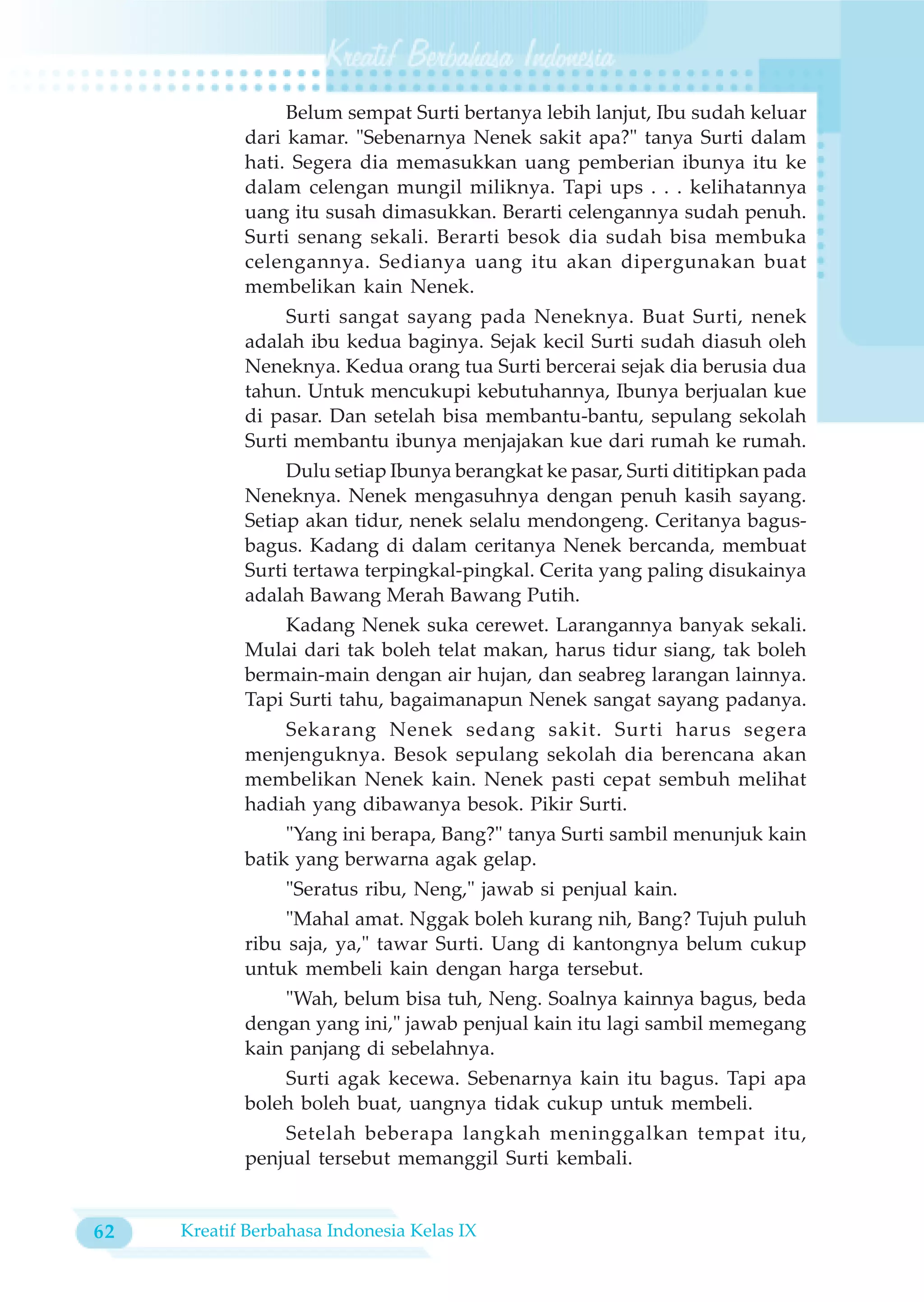 Belum sempat Surti bertanya lebih lanjut, Ibu sudah keluar
            dari kamar. "Sebenarnya Nenek sakit apa?" tanya Surti dalam
            hati. Segera dia memasukkan uang pemberian ibunya itu ke
            dalam celengan mungil miliknya. Tapi ups . . . kelihatannya
            uang itu susah dimasukkan. Berarti celengannya sudah penuh.
            Surti senang sekali. Berarti besok dia sudah bisa membuka
            celengannya. Sedianya uang itu akan dipergunakan buat
            membelikan kain Nenek.
                 Surti sangat sayang pada Neneknya. Buat Surti, nenek
            adalah ibu kedua baginya. Sejak kecil Surti sudah diasuh oleh
            Neneknya. Kedua orang tua Surti bercerai sejak dia berusia dua
            tahun. Untuk mencukupi kebutuhannya, Ibunya berjualan kue
            di pasar. Dan setelah bisa membantu-bantu, sepulang sekolah
            Surti membantu ibunya menjajakan kue dari rumah ke rumah.
                 Dulu setiap Ibunya berangkat ke pasar, Surti dititipkan pada
            Neneknya. Nenek mengasuhnya dengan penuh kasih sayang.
            Setiap akan tidur, nenek selalu mendongeng. Ceritanya bagus-
            bagus. Kadang di dalam ceritanya Nenek bercanda, membuat
            Surti tertawa terpingkal-pingkal. Cerita yang paling disukainya
            adalah Bawang Merah Bawang Putih.
                Kadang Nenek suka cerewet. Larangannya banyak sekali.
            Mulai dari tak boleh telat makan, harus tidur siang, tak boleh
            bermain-main dengan air hujan, dan seabreg larangan lainnya.
            Tapi Surti tahu, bagaimanapun Nenek sangat sayang padanya.
                Sekarang Nenek sedang sakit. Surti harus segera
            menjenguknya. Besok sepulang sekolah dia berencana akan
            membelikan Nenek kain. Nenek pasti cepat sembuh melihat
            hadiah yang dibawanya besok. Pikir Surti.
                 "Yang ini berapa, Bang?" tanya Surti sambil menunjuk kain
            batik yang berwarna agak gelap.
                 "Seratus ribu, Neng," jawab si penjual kain.
                 "Mahal amat. Nggak boleh kurang nih, Bang? Tujuh puluh
            ribu saja, ya," tawar Surti. Uang di kantongnya belum cukup
            untuk membeli kain dengan harga tersebut.
                "Wah, belum bisa tuh, Neng. Soalnya kainnya bagus, beda
            dengan yang ini," jawab penjual kain itu lagi sambil memegang
            kain panjang di sebelahnya.
                Surti agak kecewa. Sebenarnya kain itu bagus. Tapi apa
            boleh boleh buat, uangnya tidak cukup untuk membeli.
                Setelah beberapa langkah meninggalkan tempat itu,
            penjual tersebut memanggil Surti kembali.


62   Kreatif Berbahasa Indonesia Kelas IX
 