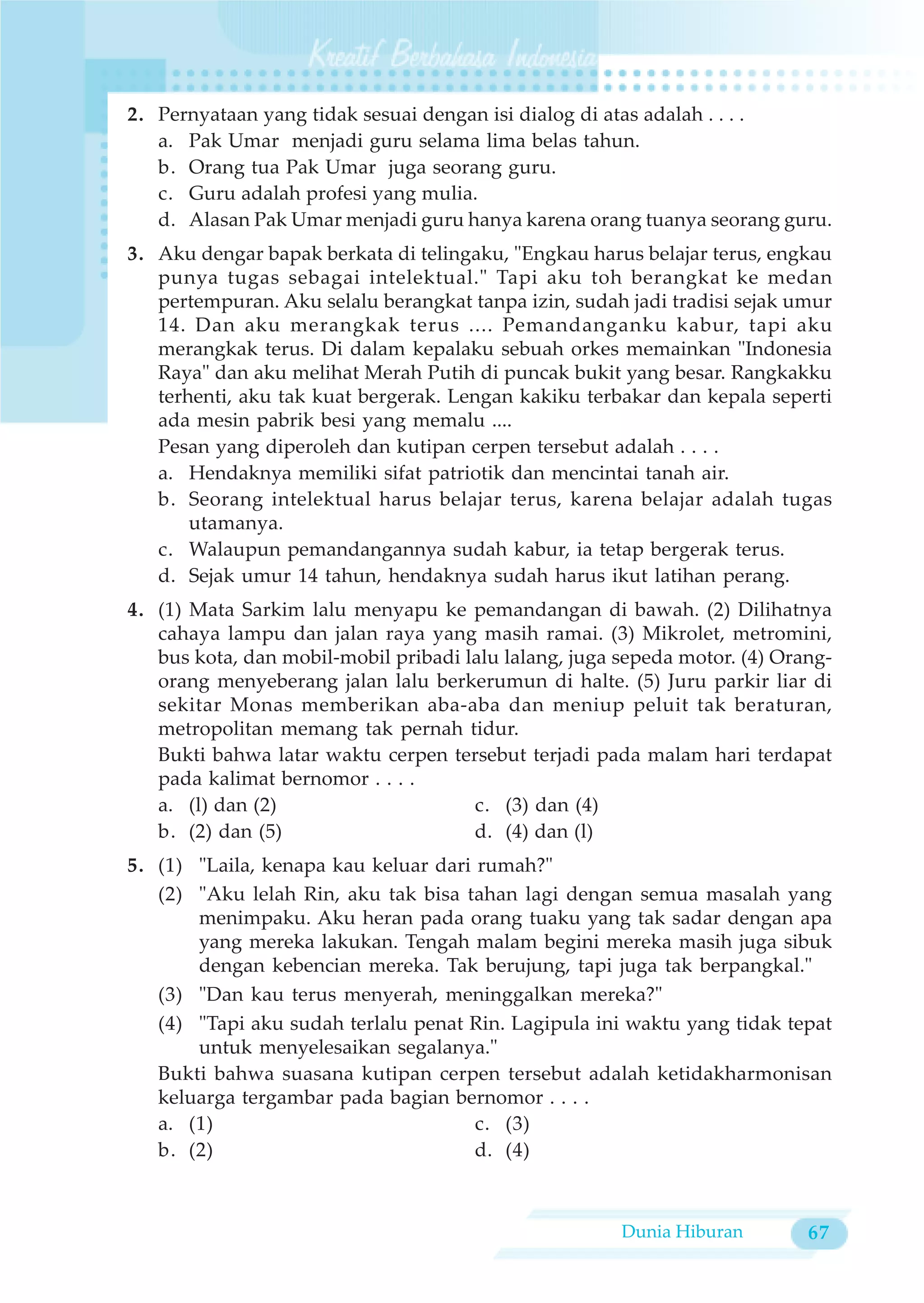 2. Pernyataan yang tidak sesuai dengan isi dialog di atas adalah . . . .
   a. Pak Umar menjadi guru selama lima belas tahun.
   b. Orang tua Pak Umar juga seorang guru.
   c. Guru adalah profesi yang mulia.
   d. Alasan Pak Umar menjadi guru hanya karena orang tuanya seorang guru.
3. Aku dengar bapak berkata di telingaku, "Engkau harus belajar terus, engkau
   punya tugas sebagai intelektual." Tapi aku toh berangkat ke medan
   pertempuran. Aku selalu berangkat tanpa izin, sudah jadi tradisi sejak umur
   14. Dan aku merangkak terus .... Pemandanganku kabur, tapi aku
   merangkak terus. Di dalam kepalaku sebuah orkes memainkan "Indonesia
   Raya" dan aku melihat Merah Putih di puncak bukit yang besar. Rangkakku
   terhenti, aku tak kuat bergerak. Lengan kakiku terbakar dan kepala seperti
   ada mesin pabrik besi yang memalu ....
   Pesan yang diperoleh dan kutipan cerpen tersebut adalah . . . .
   a. Hendaknya memiliki sifat patriotik dan mencintai tanah air.
   b. Seorang intelektual harus belajar terus, karena belajar adalah tugas
       utamanya.
   c. Walaupun pemandangannya sudah kabur, ia tetap bergerak terus.
   d. Sejak umur 14 tahun, hendaknya sudah harus ikut latihan perang.
4. (1) Mata Sarkim lalu menyapu ke pemandangan di bawah. (2) Dilihatnya
   cahaya lampu dan jalan raya yang masih ramai. (3) Mikrolet, metromini,
   bus kota, dan mobil-mobil pribadi lalu lalang, juga sepeda motor. (4) Orang-
   orang menyeberang jalan lalu berkerumun di halte. (5) Juru parkir liar di
   sekitar Monas memberikan aba-aba dan meniup peluit tak beraturan,
   metropolitan memang tak pernah tidur.
   Bukti bahwa latar waktu cerpen tersebut terjadi pada malam hari terdapat
   pada kalimat bernomor . . . .
   a. (l) dan (2)                     c. (3) dan (4)
   b. (2) dan (5)                     d. (4) dan (l)
5. (1) "Laila, kenapa kau keluar dari rumah?"
   (2) "Aku lelah Rin, aku tak bisa tahan lagi dengan semua masalah yang
       menimpaku. Aku heran pada orang tuaku yang tak sadar dengan apa
       yang mereka lakukan. Tengah malam begini mereka masih juga sibuk
       dengan kebencian mereka. Tak berujung, tapi juga tak berpangkal."
   (3) "Dan kau terus menyerah, meninggalkan mereka?"
   (4) "Tapi aku sudah terlalu penat Rin. Lagipula ini waktu yang tidak tepat
       untuk menyelesaikan segalanya."
   Bukti bahwa suasana kutipan cerpen tersebut adalah ketidakharmonisan
   keluarga tergambar pada bagian bernomor . . . .
   a. (1)                             c. (3)
   b. (2)                             d. (4)



                                                       Dunia Hiburan        67
 