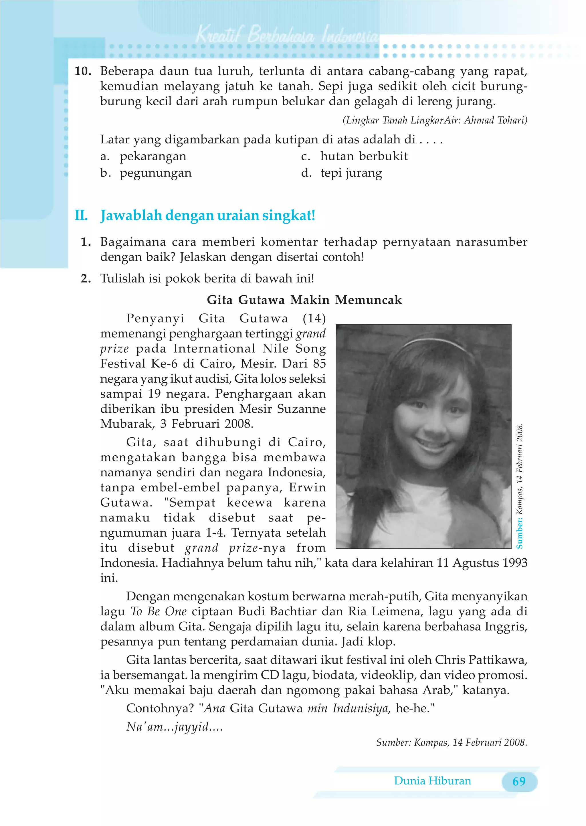 10. Beberapa daun tua luruh, terlunta di antara cabang-cabang yang rapat,
    kemudian melayang jatuh ke tanah. Sepi juga sedikit oleh cicit burung-
    burung kecil dari arah rumpun belukar dan gelagah di lereng jurang.
                                                 (Lingkar Tanah LingkarAir: Ahmad Tohari)
    Latar yang digambarkan pada kutipan di atas adalah di . . . .
    a. pekarangan                    c. hutan berbukit
    b. pegunungan                    d. tepi jurang


II. Jawablah dengan uraian singkat!
 1. Bagaimana cara memberi komentar terhadap pernyataan narasumber
    dengan baik? Jelaskan dengan disertai contoh!
 2. Tulislah isi pokok berita di bawah ini!
                        Gita Gutawa Makin Memuncak
         Penyanyi Gita Gutawa (14)
    memenangi penghargaan tertinggi grand
    prize pada International Nile Song
    Festival Ke-6 di Cairo, Mesir. Dari 85
    negara yang ikut audisi, Gita lolos seleksi
    sampai 19 negara. Penghargaan akan
    diberikan ibu presiden Mesir Suzanne
    Mubarak, 3 Februari 2008.




                                                                                      Sumber: Kompas, 14 Februari 2008.
         Gita, saat dihubungi di Cairo,
    mengatakan bangga bisa membawa
    namanya sendiri dan negara Indonesia,
    tanpa embel-embel papanya, Erwin
    Gutawa. "Sempat kecewa karena
    namaku tidak disebut saat pe-
    ngumuman juara 1-4. Ternyata setelah
    itu disebut grand prize-nya from
    Indonesia. Hadiahnya belum tahu nih," kata dara kelahiran 11 Agustus 1993
    ini.
         Dengan mengenakan kostum berwarna merah-putih, Gita menyanyikan
    lagu To Be One ciptaan Budi Bachtiar dan Ria Leimena, lagu yang ada di
    dalam album Gita. Sengaja dipilih lagu itu, selain karena berbahasa Inggris,
    pesannya pun tentang perdamaian dunia. Jadi klop.
         Gita lantas bercerita, saat ditawari ikut festival ini oleh Chris Pattikawa,
    ia bersemangat. la mengirim CD lagu, biodata, videoklip, dan video promosi.
    "Aku memakai baju daerah dan ngomong pakai bahasa Arab," katanya.
         Contohnya? "Ana Gita Gutawa min Indunisiya, he-he."
         Na'am...jayyid....
                                                        Sumber: Kompas, 14 Februari 2008.


                                                            Dunia Hiburan            69
 