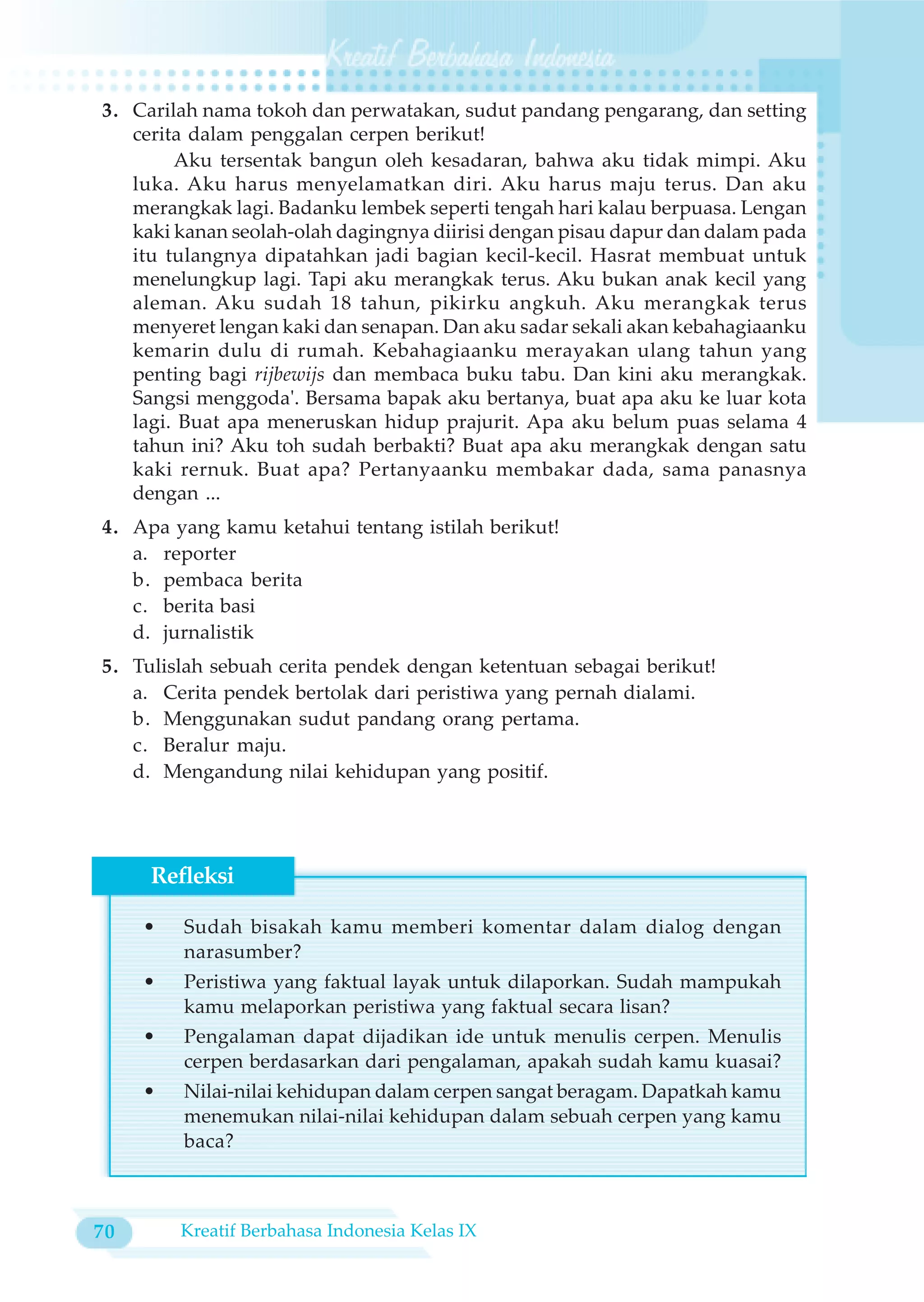 3. Carilah nama tokoh dan perwatakan, sudut pandang pengarang, dan setting
   cerita dalam penggalan cerpen berikut!
        Aku tersentak bangun oleh kesadaran, bahwa aku tidak mimpi. Aku
   luka. Aku harus menyelamatkan diri. Aku harus maju terus. Dan aku
   merangkak lagi. Badanku lembek seperti tengah hari kalau berpuasa. Lengan
   kaki kanan seolah-olah dagingnya diirisi dengan pisau dapur dan dalam pada
   itu tulangnya dipatahkan jadi bagian kecil-kecil. Hasrat membuat untuk
   menelungkup lagi. Tapi aku merangkak terus. Aku bukan anak kecil yang
   aleman. Aku sudah 18 tahun, pikirku angkuh. Aku merangkak terus
   menyeret lengan kaki dan senapan. Dan aku sadar sekali akan kebahagiaanku
   kemarin dulu di rumah. Kebahagiaanku merayakan ulang tahun yang
   penting bagi rijbewijs dan membaca buku tabu. Dan kini aku merangkak.
   Sangsi menggoda'. Bersama bapak aku bertanya, buat apa aku ke luar kota
   lagi. Buat apa meneruskan hidup prajurit. Apa aku belum puas selama 4
   tahun ini? Aku toh sudah berbakti? Buat apa aku merangkak dengan satu
   kaki rernuk. Buat apa? Pertanyaanku membakar dada, sama panasnya
   dengan ...
4. Apa yang kamu ketahui tentang istilah berikut!
   a. reporter
   b. pembaca berita
   c. berita basi
   d. jurnalistik
5. Tulislah sebuah cerita pendek dengan ketentuan sebagai berikut!
   a. Cerita pendek bertolak dari peristiwa yang pernah dialami.
   b. Menggunakan sudut pandang orang pertama.
   c. Beralur maju.
   d. Mengandung nilai kehidupan yang positif.




     Refleksi

     •   Sudah bisakah kamu memberi komentar dalam dialog dengan
         narasumber?
     •   Peristiwa yang faktual layak untuk dilaporkan. Sudah mampukah
         kamu melaporkan peristiwa yang faktual secara lisan?
     •   Pengalaman dapat dijadikan ide untuk menulis cerpen. Menulis
         cerpen berdasarkan dari pengalaman, apakah sudah kamu kuasai?
     •   Nilai-nilai kehidupan dalam cerpen sangat beragam. Dapatkah kamu
         menemukan nilai-nilai kehidupan dalam sebuah cerpen yang kamu
         baca?



70       Kreatif Berbahasa Indonesia Kelas IX
 