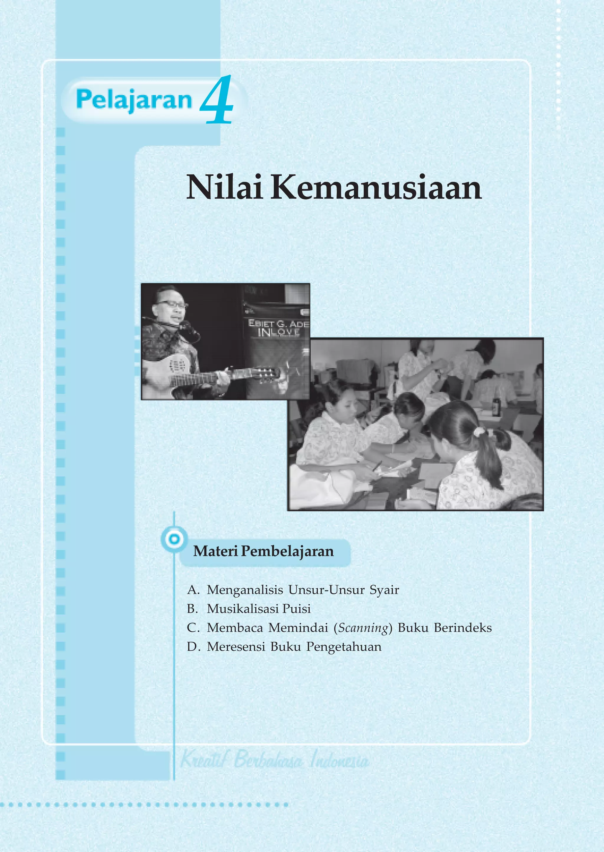 4
Nilai Kemanusiaan




Materi Pembelajaran

A.   Menganalisis Unsur-Unsur Syair
B.   Musikalisasi Puisi
C.   Membaca Memindai (Scanning) Buku Berindeks
D.   Meresensi Buku Pengetahuan
 