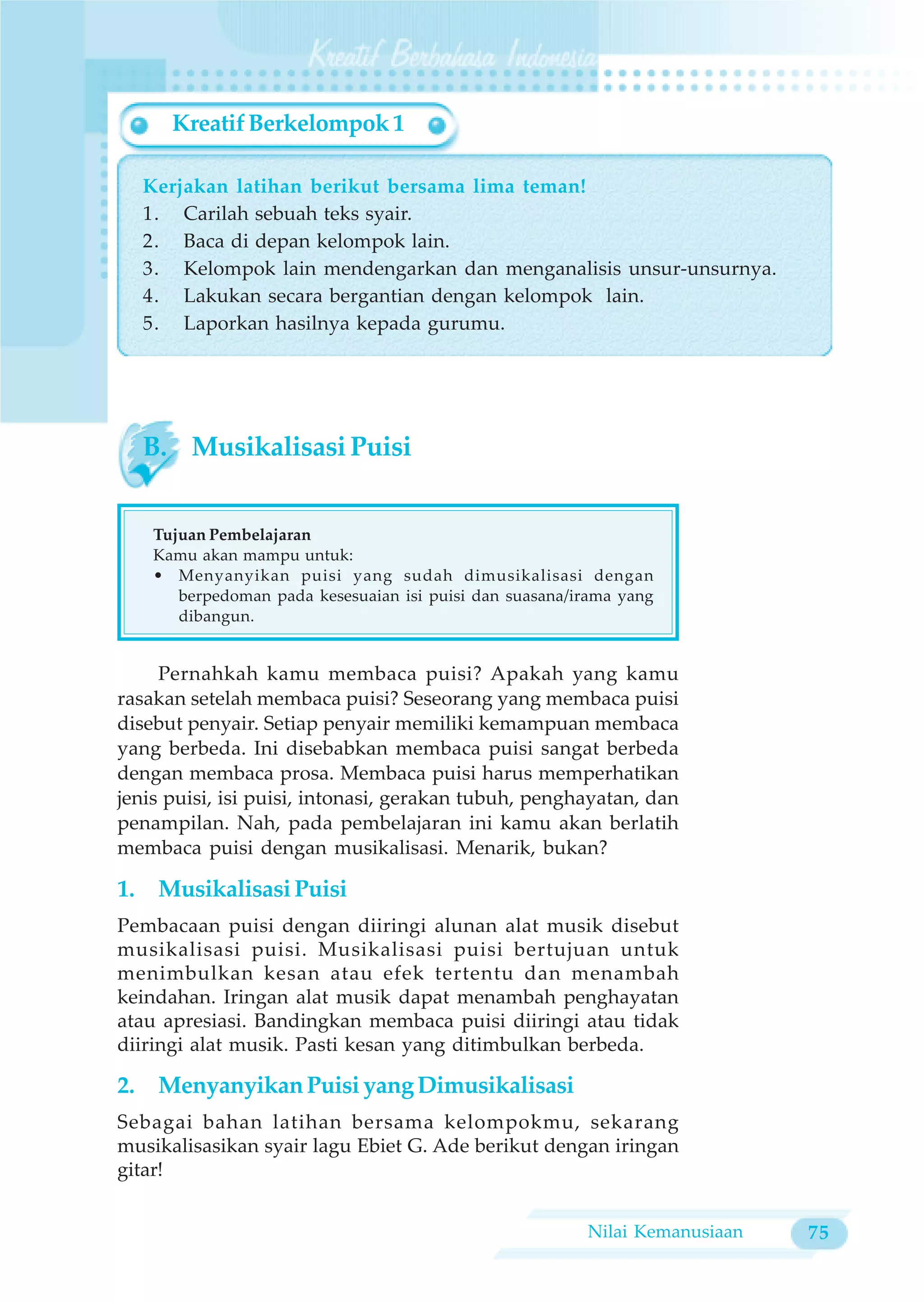 Kreatif Berkelompok 1

  Kerjakan latihan berikut bersama lima teman!
  1. Carilah sebuah teks syair.
  2. Baca di depan kelompok lain.
  3. Kelompok lain mendengarkan dan menganalisis unsur-unsurnya.
  4. Lakukan secara bergantian dengan kelompok lain.
  5. Laporkan hasilnya kepada gurumu.




  B. Musikalisasi Puisi


    Tujuan Pembelajaran
    Kamu akan mampu untuk:
    • Menyanyikan puisi yang sudah dimusikalisasi dengan
       berpedoman pada kesesuaian isi puisi dan suasana/irama yang
       dibangun.


     Pernahkah kamu membaca puisi? Apakah yang kamu
rasakan setelah membaca puisi? Seseorang yang membaca puisi
disebut penyair. Setiap penyair memiliki kemampuan membaca
yang berbeda. Ini disebabkan membaca puisi sangat berbeda
dengan membaca prosa. Membaca puisi harus memperhatikan
jenis puisi, isi puisi, intonasi, gerakan tubuh, penghayatan, dan
penampilan. Nah, pada pembelajaran ini kamu akan berlatih
membaca puisi dengan musikalisasi. Menarik, bukan?

1. Musikalisasi Puisi
Pembacaan puisi dengan diiringi alunan alat musik disebut
musikalisasi puisi. Musikalisasi puisi bertujuan untuk
menimbulkan kesan atau efek tertentu dan menambah
keindahan. Iringan alat musik dapat menambah penghayatan
atau apresiasi. Bandingkan membaca puisi diiringi atau tidak
diiringi alat musik. Pasti kesan yang ditimbulkan berbeda.

2. Menyanyikan Puisi yang Dimusikalisasi
Sebagai bahan latihan bersama kelompokmu, sekarang
musikalisasikan syair lagu Ebiet G. Ade berikut dengan iringan
gitar!


                                                         Nilai Kemanusiaan   75
 