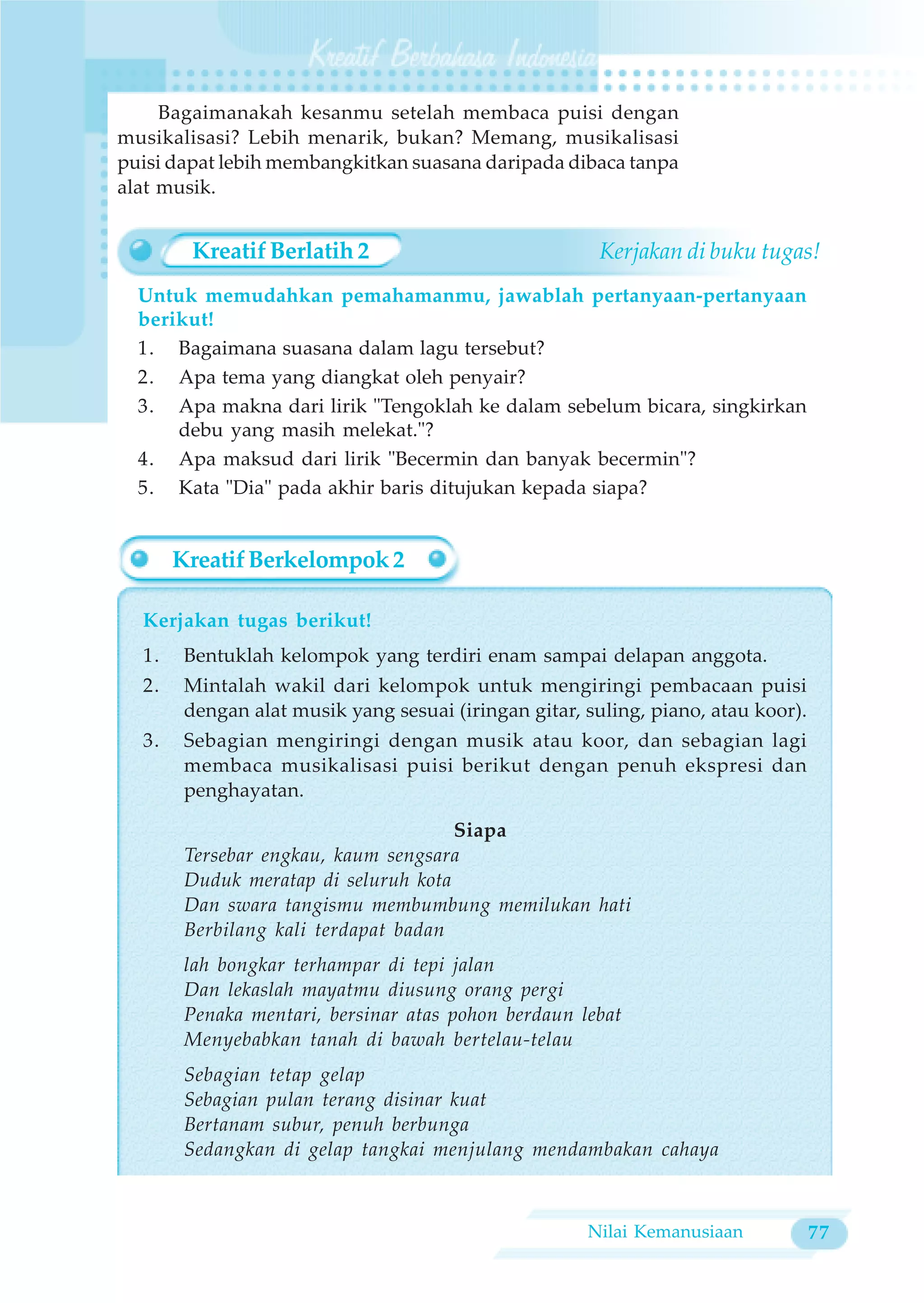 Bagaimanakah kesanmu setelah membaca puisi dengan
musikalisasi? Lebih menarik, bukan? Memang, musikalisasi
puisi dapat lebih membangkitkan suasana daripada dibaca tanpa
alat musik.


        Kreatif Berlatih 2                             Kerjakan di buku tugas!
  Untuk memudahkan pemahamanmu, jawablah pertanyaan-pertanyaan
  berikut!
  1. Bagaimana suasana dalam lagu tersebut?
  2. Apa tema yang diangkat oleh penyair?
  3. Apa makna dari lirik "Tengoklah ke dalam sebelum bicara, singkirkan
      debu yang masih melekat."?
  4. Apa maksud dari lirik "Becermin dan banyak becermin"?
  5. Kata "Dia" pada akhir baris ditujukan kepada siapa?


       Kreatif Berkelompok 2

  Kerjakan tugas berikut!
  1.    Bentuklah kelompok yang terdiri enam sampai delapan anggota.
  2.    Mintalah wakil dari kelompok untuk mengiringi pembacaan puisi
        dengan alat musik yang sesuai (iringan gitar, suling, piano, atau koor).
  3.    Sebagian mengiringi dengan musik atau koor, dan sebagian lagi
        membaca musikalisasi puisi berikut dengan penuh ekspresi dan
        penghayatan.

                                      Siapa
        Tersebar engkau, kaum sengsara
        Duduk meratap di seluruh kota
        Dan swara tangismu membumbung memilukan hati
        Berbilang kali terdapat badan
        lah bongkar terhampar di tepi jalan
        Dan lekaslah mayatmu diusung orang pergi
        Penaka mentari, bersinar atas pohon berdaun lebat
        Menyebabkan tanah di bawah bertelau-telau
        Sebagian tetap gelap
        Sebagian pulan terang disinar kuat
        Bertanam subur, penuh berbunga
        Sedangkan di gelap tangkai menjulang mendambakan cahaya



                                                      Nilai Kemanusiaan            77
 