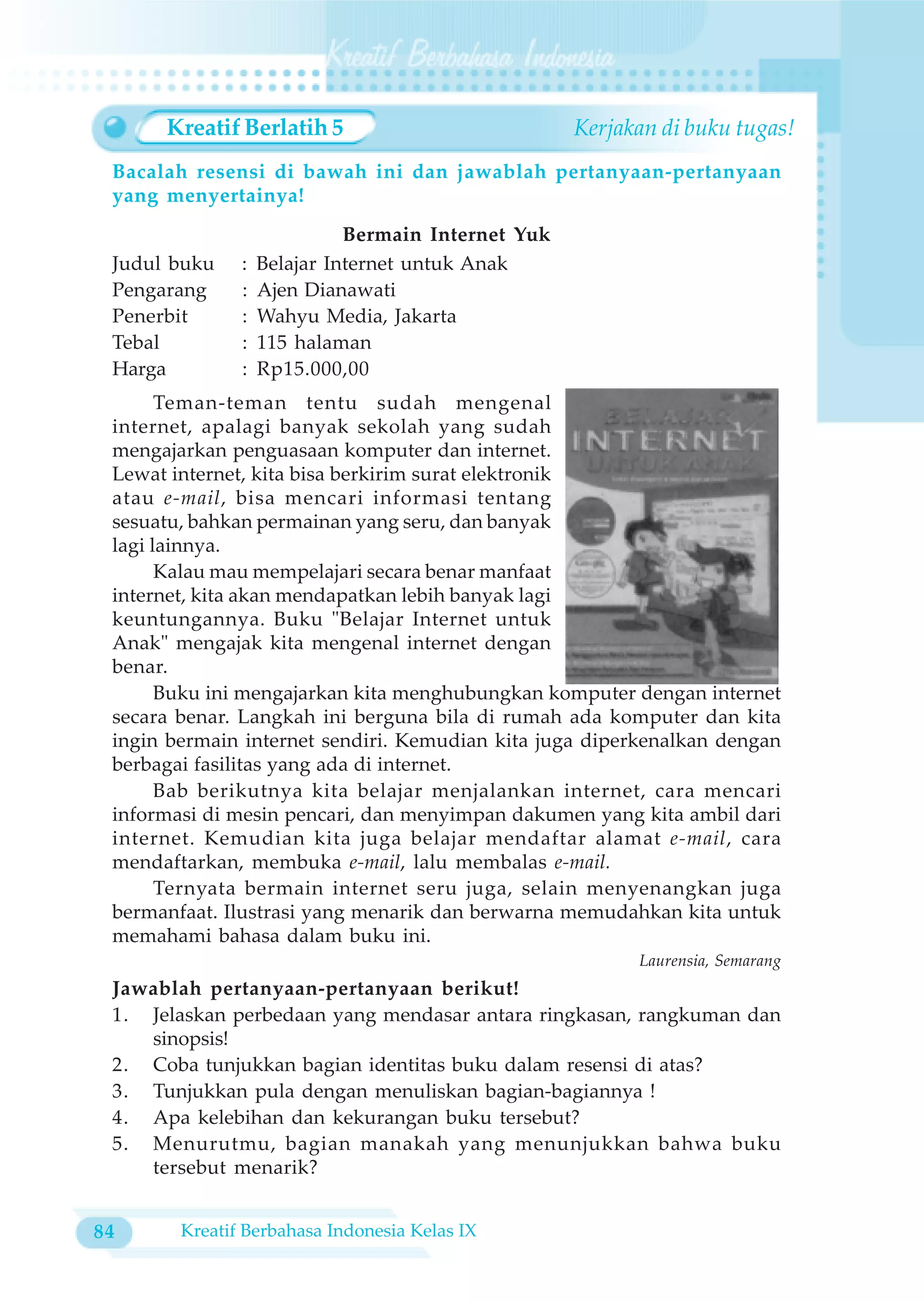 Kreatif Berlatih 5                            Kerjakan di buku tugas!
 Bacalah resensi di bawah ini dan jawablah pertanyaan-pertanyaan
 yang menyertainya!
                             Bermain Internet Yuk
 Judul buku    :   Belajar Internet untuk Anak
 Pengarang     :   Ajen Dianawati
 Penerbit      :   Wahyu Media, Jakarta
 Tebal         :   115 halaman
 Harga         :   Rp15.000,00
       Teman-teman tentu sudah mengenal
 internet, apalagi banyak sekolah yang sudah
 mengajarkan penguasaan komputer dan internet.
 Lewat internet, kita bisa berkirim surat elektronik
 atau e-mail, bisa mencari informasi tentang
 sesuatu, bahkan permainan yang seru, dan banyak
 lagi lainnya.
       Kalau mau mempelajari secara benar manfaat
 internet, kita akan mendapatkan lebih banyak lagi
 keuntungannya. Buku "Belajar Internet untuk
 Anak" mengajak kita mengenal internet dengan
 benar.
       Buku ini mengajarkan kita menghubungkan komputer dengan internet
 secara benar. Langkah ini berguna bila di rumah ada komputer dan kita
 ingin bermain internet sendiri. Kemudian kita juga diperkenalkan dengan
 berbagai fasilitas yang ada di internet.
       Bab berikutnya kita belajar menjalankan internet, cara mencari
 informasi di mesin pencari, dan menyimpan dakumen yang kita ambil dari
 internet. Kemudian kita juga belajar mendaftar alamat e-mail, cara
 mendaftarkan, membuka e-mail, lalu membalas e-mail.
       Ternyata bermain internet seru juga, selain menyenangkan juga
 bermanfaat. Ilustrasi yang menarik dan berwarna memudahkan kita untuk
 memahami bahasa dalam buku ini.
                                                          Laurensia, Semarang
 Jawablah pertanyaan-pertanyaan berikut!
 1. Jelaskan perbedaan yang mendasar antara ringkasan, rangkuman dan
    sinopsis!
 2. Coba tunjukkan bagian identitas buku dalam resensi di atas?
 3. Tunjukkan pula dengan menuliskan bagian-bagiannya !
 4. Apa kelebihan dan kekurangan buku tersebut?
 5. Menurutmu, bagian manakah yang menunjukkan bahwa buku
    tersebut menarik?


84      Kreatif Berbahasa Indonesia Kelas IX
 