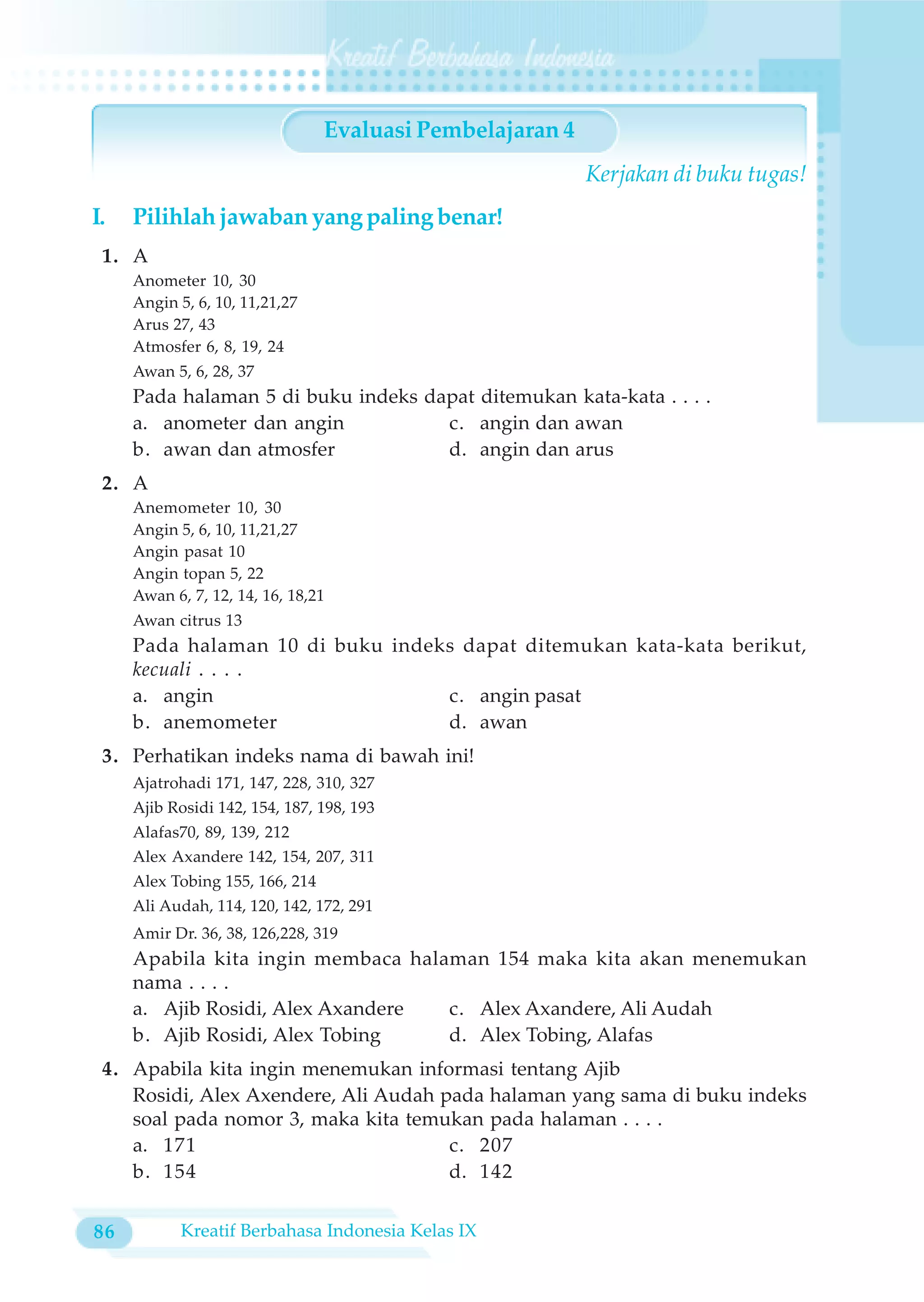 Evaluasi Pembelajaran 4
                                                           Kerjakan di buku tugas!
I.   Pilihlah jawaban yang paling benar!
 1. A
     Anometer 10, 30
     Angin 5, 6, 10, 11,21,27
     Arus 27, 43
     Atmosfer 6, 8, 19, 24
     Awan 5, 6, 28, 37
     Pada halaman 5 di buku indeks dapat ditemukan kata-kata . . . .
     a. anometer dan angin           c. angin dan awan
     b. awan dan atmosfer            d. angin dan arus
 2. A
     Anemometer 10, 30
     Angin 5, 6, 10, 11,21,27
     Angin pasat 10
     Angin topan 5, 22
     Awan 6, 7, 12, 14, 16, 18,21
     Awan citrus 13
     Pada halaman 10 di buku indeks dapat ditemukan kata-kata berikut,
     kecuali . . . .
     a. angin                     c. angin pasat
     b. anemometer                d. awan
 3. Perhatikan indeks nama di bawah ini!
     Ajatrohadi 171, 147, 228, 310, 327
     Ajib Rosidi 142, 154, 187, 198, 193
     Alafas70, 89, 139, 212
     Alex Axandere 142, 154, 207, 311
     Alex Tobing 155, 166, 214
     Ali Audah, 114, 120, 142, 172, 291
     Amir Dr. 36, 38, 126,228, 319
     Apabila kita ingin membaca halaman 154 maka kita akan menemukan
     nama . . . .
     a. Ajib Rosidi, Alex Axandere  c. Alex Axandere, Ali Audah
     b. Ajib Rosidi, Alex Tobing    d. Alex Tobing, Alafas
 4. Apabila kita ingin menemukan informasi tentang Ajib
    Rosidi, Alex Axendere, Ali Audah pada halaman yang sama di buku indeks
    soal pada nomor 3, maka kita temukan pada halaman . . . .
    a. 171                            c. 207
    b. 154                            d. 142


86          Kreatif Berbahasa Indonesia Kelas IX
 