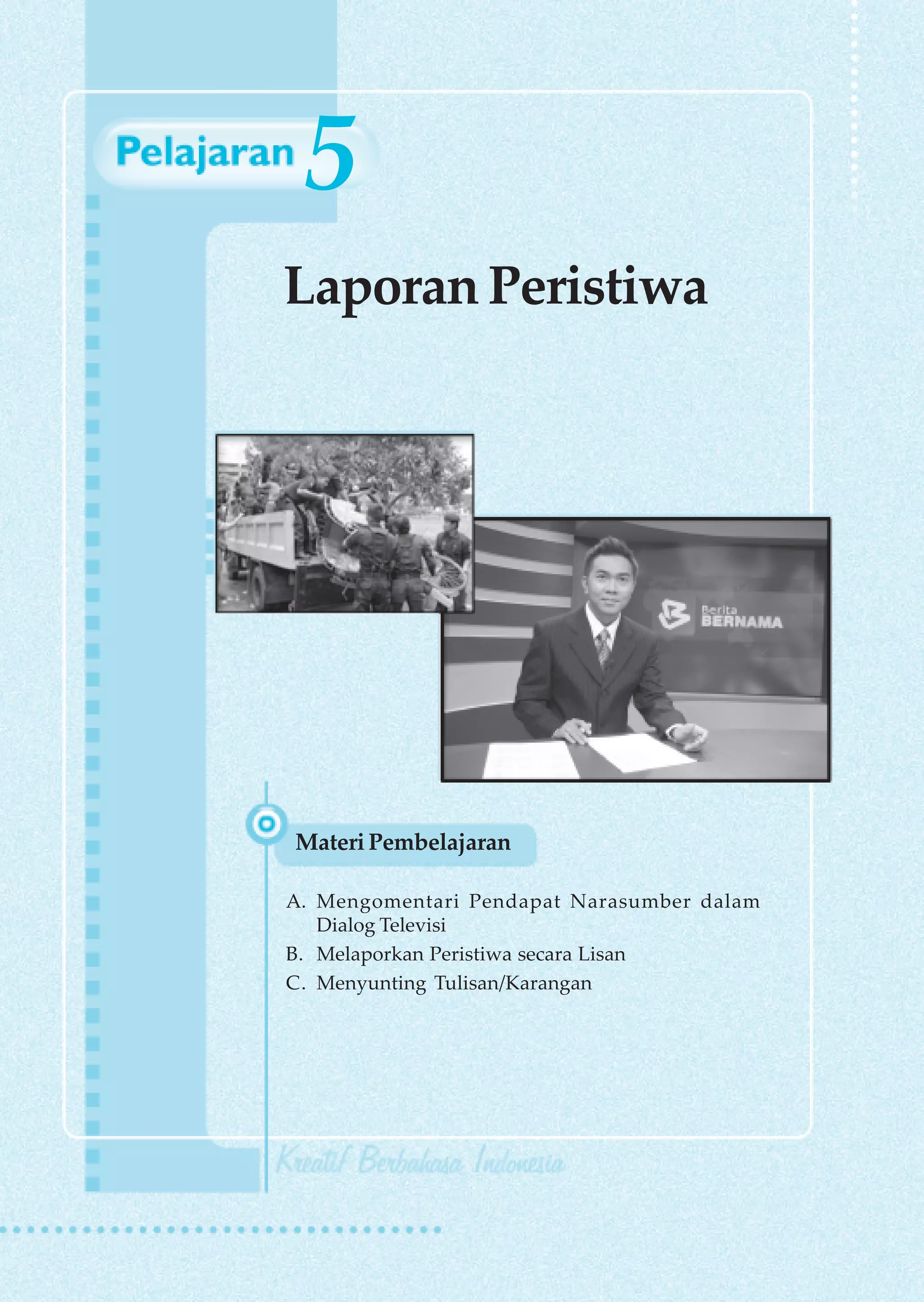 5
Laporan Peristiwa




Materi Pembelajaran

A. Mengomentari Pendapat Narasumber dalam
   Dialog Televisi
B. Melaporkan Peristiwa secara Lisan
C. Menyunting Tulisan/Karangan




                          Laporan Peristiwa   89
 